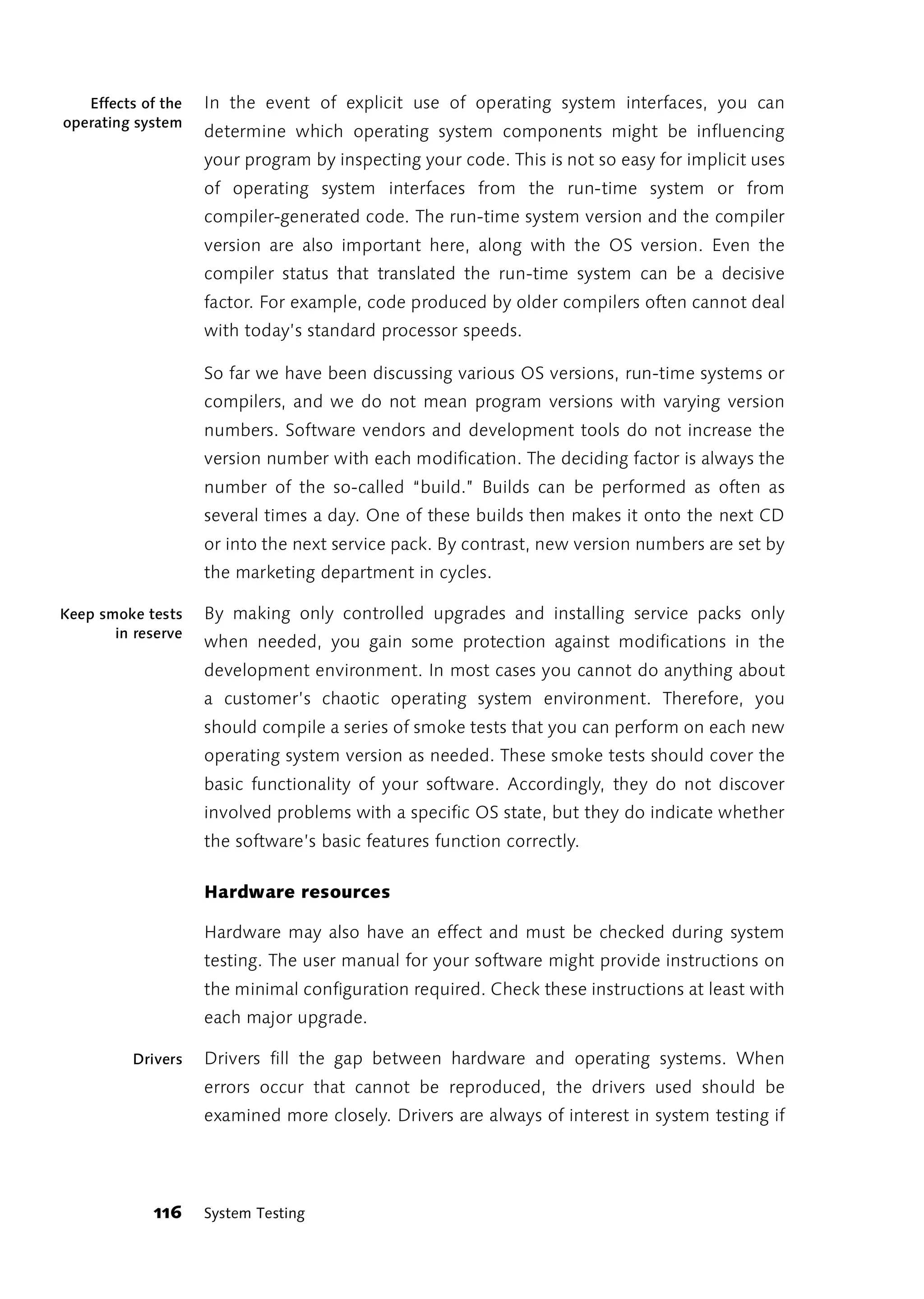 Effects of the   In the event of explicit use of operating system interfaces, you can
operating system
                    determine which operating system components might be influencing
                    your program by inspecting your code. This is not so easy for implicit uses
                    of operating system interfaces from the run-time system or from
                    compiler-generated code. The run-time system version and the compiler
                    version are also important here, along with the OS version. Even the
                    compiler status that translated the run-time system can be a decisive
                    factor. For example, code produced by older compilers often cannot deal
                    with today’s standard processor speeds.

                    So far we have been discussing various OS versions, run-time systems or
                    compilers, and we do not mean program versions with varying version
                    numbers. Software vendors and development tools do not increase the
                    version number with each modification. The deciding factor is always the
                    number of the so-called “build.” Builds can be performed as often as
                    several times a day. One of these builds then makes it onto the next CD
                    or into the next service pack. By contrast, new version numbers are set by
                    the marketing department in cycles.

Keep smoke tests    By making only controlled upgrades and installing service packs only
       in reserve
                    when needed, you gain some protection against modifications in the
                    development environment. In most cases you cannot do anything about
                    a customer’s chaotic operating system environment. Therefore, you
                    should compile a series of smoke tests that you can perform on each new
                    operating system version as needed. These smoke tests should cover the
                    basic functionality of your software. Accordingly, they do not discover
                    involved problems with a specific OS state, but they do indicate whether
                    the software’s basic features function correctly.

                    Hardware resources

                    Hardware may also have an effect and must be checked during system
                    testing. The user manual for your software might provide instructions on
                    the minimal configuration required. Check these instructions at least with
                    each major upgrade.

          Drivers   Drivers fill the gap between hardware and operating systems. When
                    errors occur that cannot be reproduced, the drivers used should be
                    examined more closely. Drivers are always of interest in system testing if




            116     System Testing
 