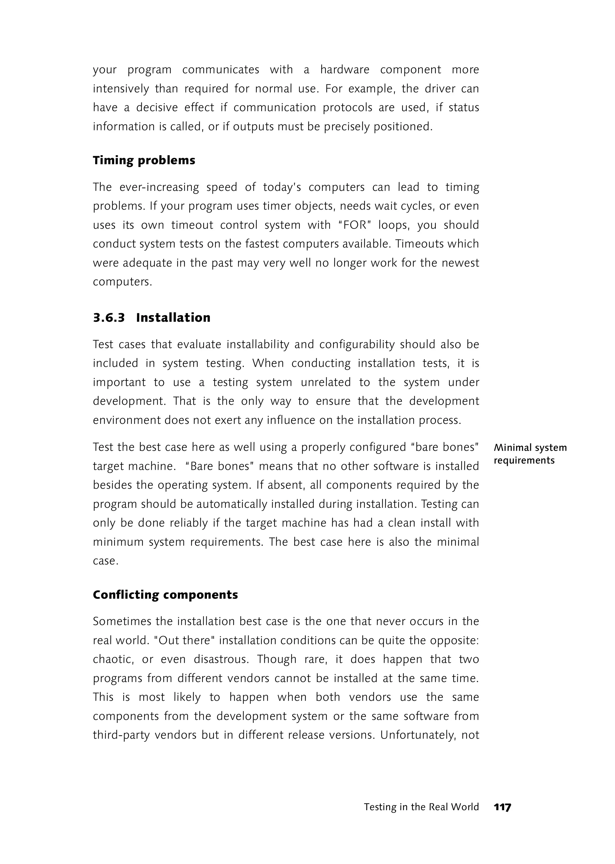 your program communicates with a hardware component more
intensively than required for normal use. For example, the driver can
have a decisive effect if communication protocols are used, if status
information is called, or if outputs must be precisely positioned.

Timing problems

The ever-increasing speed of today’s computers can lead to timing
problems. If your program uses timer objects, needs wait cycles, or even
uses its own timeout control system with “FOR” loops, you should
conduct system tests on the fastest computers available. Timeouts which
were adequate in the past may very well no longer work for the newest
computers.


3.6.3 Installation

Test cases that evaluate installability and configurability should also be
included in system testing. When conducting installation tests, it is
important to use a testing system unrelated to the system under
development. That is the only way to ensure that the development
environment does not exert any influence on the installation process.

Test the best case here as well using a properly configured “bare bones”        Minimal system
                                                                                requirements
target machine. “Bare bones” means that no other software is installed
besides the operating system. If absent, all components required by the
program should be automatically installed during installation. Testing can
only be done reliably if the target machine has had a clean install with
minimum system requirements. The best case here is also the minimal
case.

Conflicting components

Sometimes the installation best case is the one that never occurs in the
real world. "Out there" installation conditions can be quite the opposite:
chaotic, or even disastrous. Though rare, it does happen that two
programs from different vendors cannot be installed at the same time.
This is most likely to happen when both vendors use the same
components from the development system or the same software from
third-party vendors but in different release versions. Unfortunately, not




                                                    Testing in the Real World   117
 