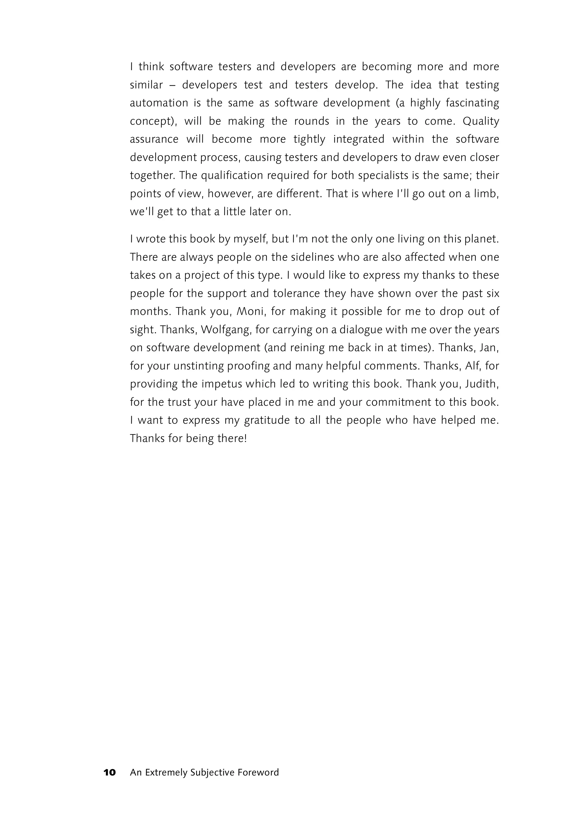 I think software testers and developers are becoming more and more
     similar – developers test and testers develop. The idea that testing
     automation is the same as software development (a highly fascinating
     concept), will be making the rounds in the years to come. Quality
     assurance will become more tightly integrated within the software
     development process, causing testers and developers to draw even closer
     together. The qualification required for both specialists is the same; their
     points of view, however, are different. That is where I’ll go out on a limb,
     we’ll get to that a little later on.

     I wrote this book by myself, but I’m not the only one living on this planet.
     There are always people on the sidelines who are also affected when one
     takes on a project of this type. I would like to express my thanks to these
     people for the support and tolerance they have shown over the past six
     months. Thank you, Moni, for making it possible for me to drop out of
     sight. Thanks, Wolfgang, for carrying on a dialogue with me over the years
     on software development (and reining me back in at times). Thanks, Jan,
     for your unstinting proofing and many helpful comments. Thanks, Alf, for
     providing the impetus which led to writing this book. Thank you, Judith,
     for the trust your have placed in me and your commitment to this book.
     I want to express my gratitude to all the people who have helped me.
     Thanks for being there!




10   An Extremely Subjective Foreword
 