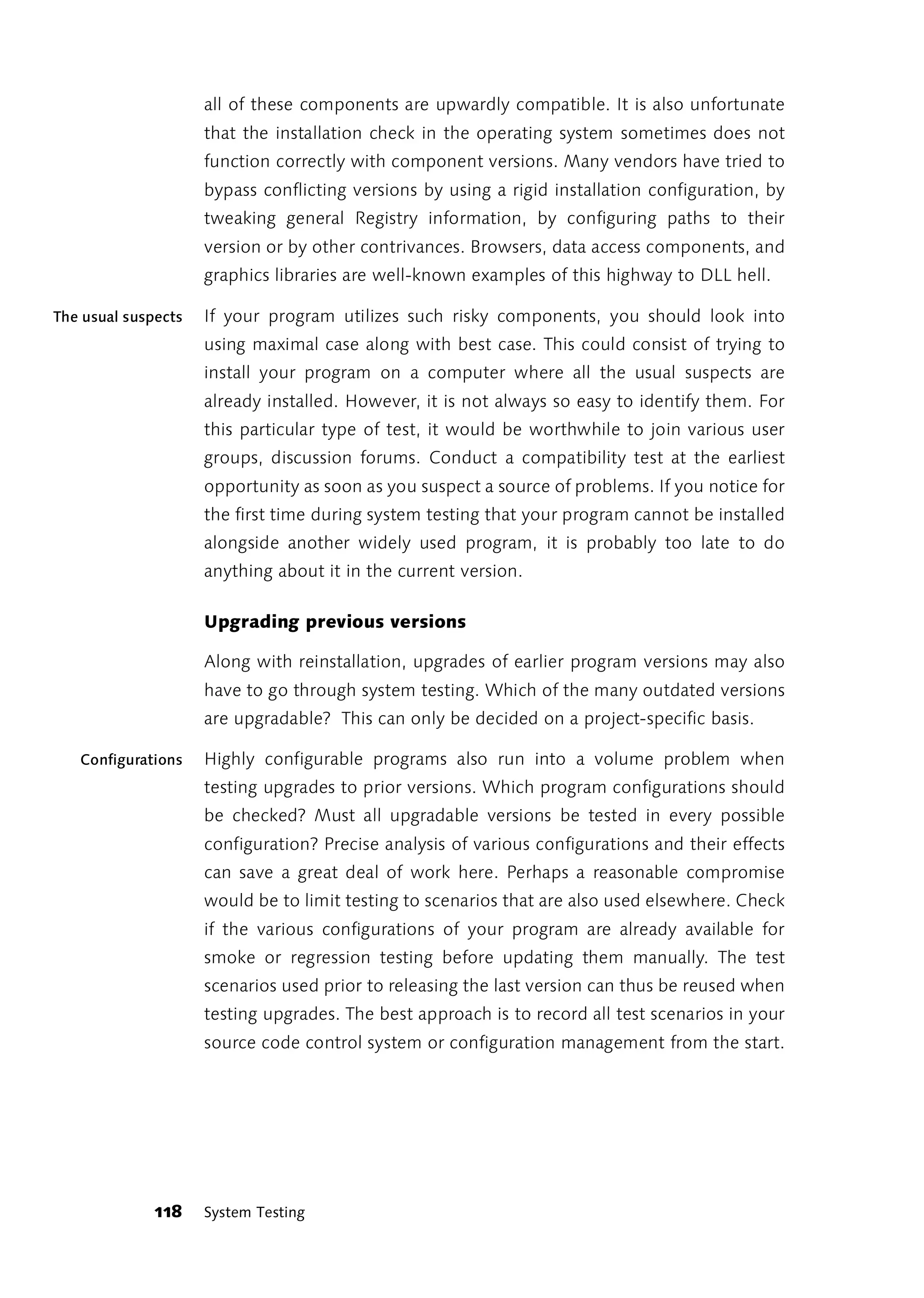 all of these components are upwardly compatible. It is also unfortunate
                     that the installation check in the operating system sometimes does not
                     function correctly with component versions. Many vendors have tried to
                     bypass conflicting versions by using a rigid installation configuration, by
                     tweaking general Registry information, by configuring paths to their
                     version or by other contrivances. Browsers, data access components, and
                     graphics libraries are well-known examples of this highway to DLL hell.

The usual suspects   If your program utilizes such risky components, you should look into
                     using maximal case along with best case. This could consist of trying to
                     install your program on a computer where all the usual suspects are
                     already installed. However, it is not always so easy to identify them. For
                     this particular type of test, it would be worthwhile to join various user
                     groups, discussion forums. Conduct a compatibility test at the earliest
                     opportunity as soon as you suspect a source of problems. If you notice for
                     the first time during system testing that your program cannot be installed
                     alongside another widely used program, it is probably too late to do
                     anything about it in the current version.

                     Upgrading previous versions

                     Along with reinstallation, upgrades of earlier program versions may also
                     have to go through system testing. Which of the many outdated versions
                     are upgradable? This can only be decided on a project-specific basis.

   Configurations    Highly configurable programs also run into a volume problem when
                     testing upgrades to prior versions. Which program configurations should
                     be checked? Must all upgradable versions be tested in every possible
                     configuration? Precise analysis of various configurations and their effects
                     can save a great deal of work here. Perhaps a reasonable compromise
                     would be to limit testing to scenarios that are also used elsewhere. Check
                     if the various configurations of your program are already available for
                     smoke or regression testing before updating them manually. The test
                     scenarios used prior to releasing the last version can thus be reused when
                     testing upgrades. The best approach is to record all test scenarios in your
                     source code control system or configuration management from the start.




              118    System Testing
 