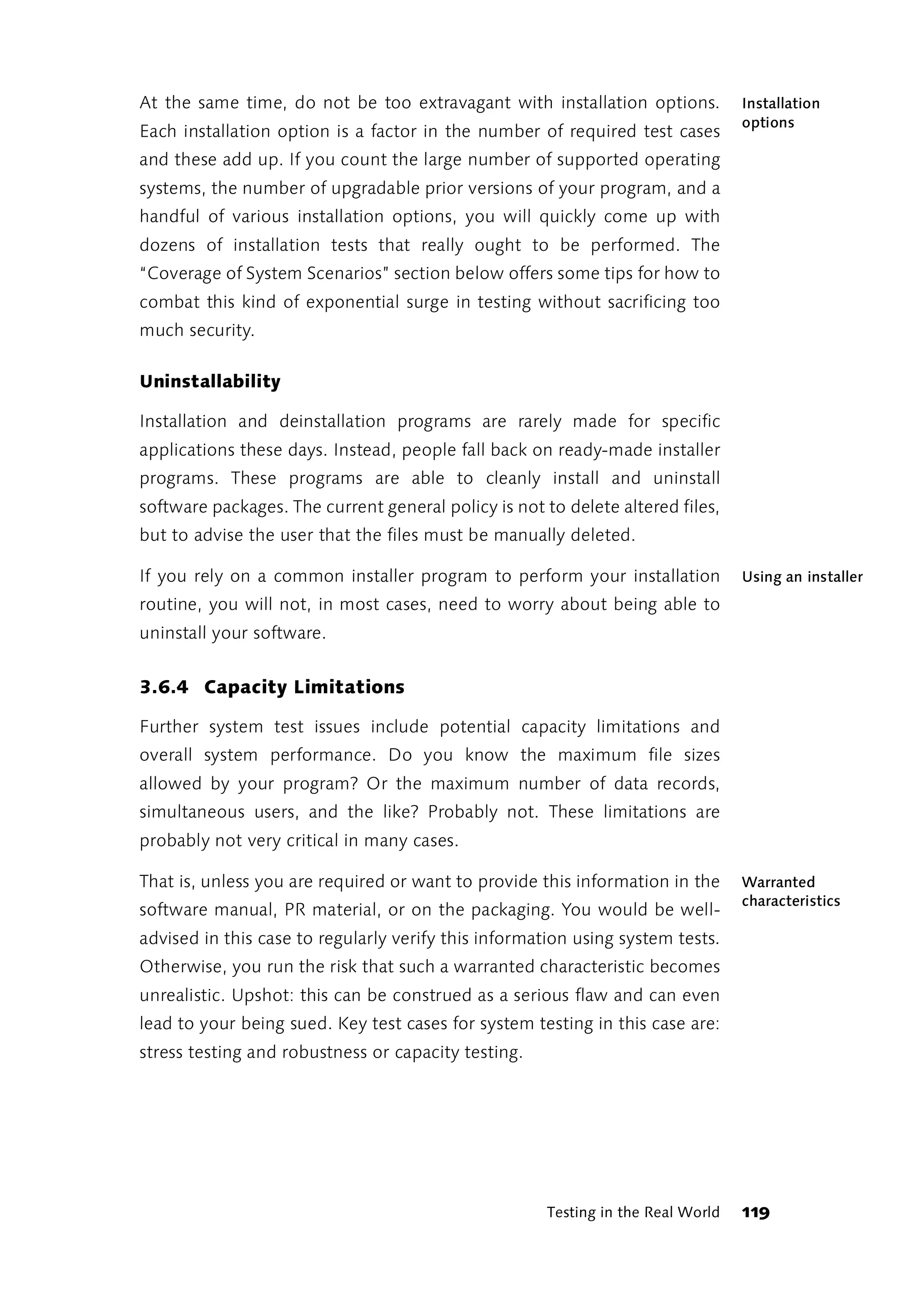At the same time, do not be too extravagant with installation options.            Installation
                                                                                  options
Each installation option is a factor in the number of required test cases
and these add up. If you count the large number of supported operating
systems, the number of upgradable prior versions of your program, and a
handful of various installation options, you will quickly come up with
dozens of installation tests that really ought to be performed. The
“Coverage of System Scenarios” section below offers some tips for how to
combat this kind of exponential surge in testing without sacrificing too
much security.

Uninstallability

Installation and deinstallation programs are rarely made for specific
applications these days. Instead, people fall back on ready-made installer
programs. These programs are able to cleanly install and uninstall
software packages. The current general policy is not to delete altered files,
but to advise the user that the files must be manually deleted.

If you rely on a common installer program to perform your installation            Using an installer
routine, you will not, in most cases, need to worry about being able to
uninstall your software.


3.6.4 Capacity Limitations

Further system test issues include potential capacity limitations and
overall system performance. Do you know the maximum file sizes
allowed by your program? Or the maximum number of data records,
simultaneous users, and the like? Probably not. These limitations are
probably not very critical in many cases.

That is, unless you are required or want to provide this information in the       Warranted
                                                                                  characteristics
software manual, PR material, or on the packaging. You would be well-
advised in this case to regularly verify this information using system tests.
Otherwise, you run the risk that such a warranted characteristic becomes
unrealistic. Upshot: this can be construed as a serious flaw and can even
lead to your being sued. Key test cases for system testing in this case are:
stress testing and robustness or capacity testing.




                                                      Testing in the Real World   119
 