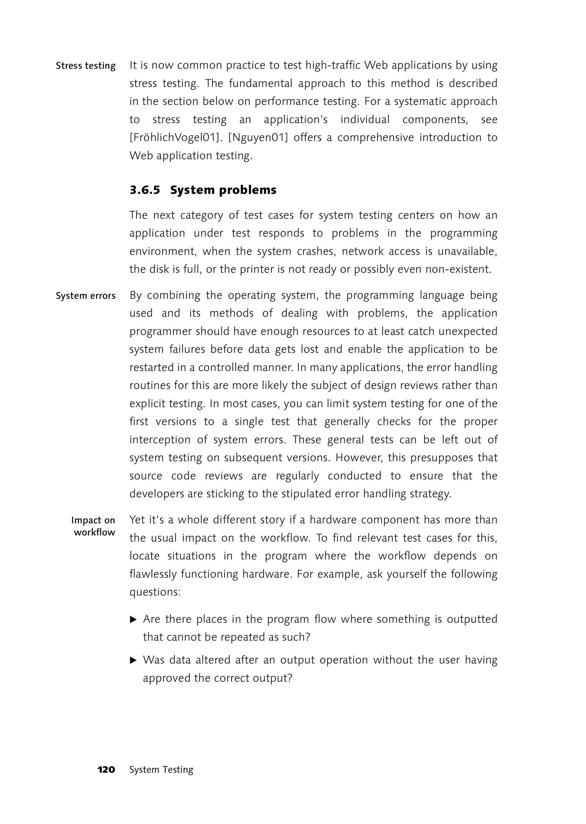Stress testing   It is now common practice to test high-traffic Web applications by using
                 stress testing. The fundamental approach to this method is described
                 in the section below on performance testing. For a systematic approach
                 to    stress   testing   an   application’s   individual   components,   see
                 [FröhlichVogel01]. [Nguyen01] offers a comprehensive introduction to
                 Web application testing.


                 3.6.5 System problems

                 The next category of test cases for system testing centers on how an
                 application under test responds to problems in the programming
                 environment, when the system crashes, network access is unavailable,
                 the disk is full, or the printer is not ready or possibly even non-existent.

System errors    By combining the operating system, the programming language being
                 used and its methods of dealing with problems, the application
                 programmer should have enough resources to at least catch unexpected
                 system failures before data gets lost and enable the application to be
                 restarted in a controlled manner. In many applications, the error handling
                 routines for this are more likely the subject of design reviews rather than
                 explicit testing. In most cases, you can limit system testing for one of the
                 first versions to a single test that generally checks for the proper
                 interception of system errors. These general tests can be left out of
                 system testing on subsequent versions. However, this presupposes that
                 source code reviews are regularly conducted to ensure that the
                 developers are sticking to the stipulated error handling strategy.

   Impact on     Yet it’s a whole different story if a hardware component has more than
    workflow
                 the usual impact on the workflow. To find relevant test cases for this,
                 locate situations in the program where the workflow depends on
                 flawlessly functioning hardware. For example, ask yourself the following
                 questions:

                 ̈ Are there places in the program flow where something is outputted
                      that cannot be repeated as such?

                 ̈ Was data altered after an output operation without the user having
                      approved the correct output?




         120     System Testing
 