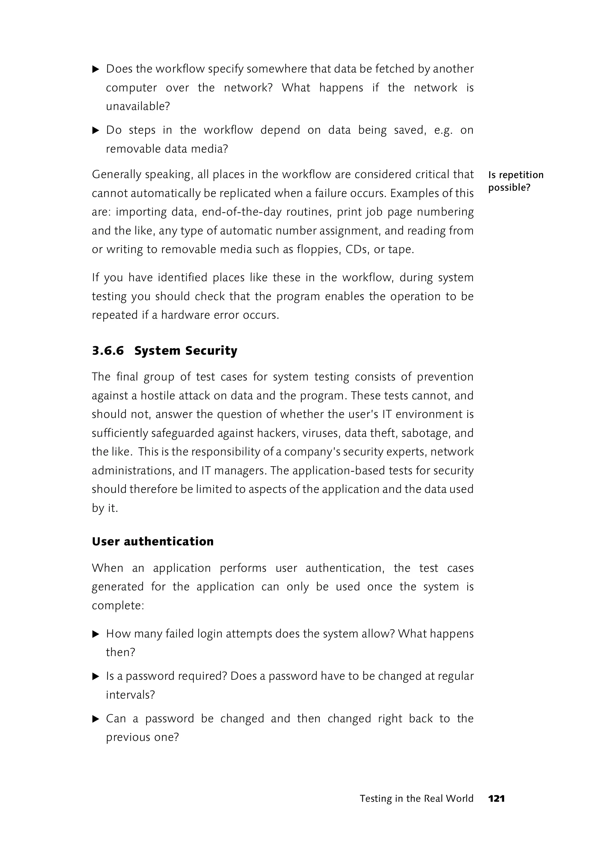 ̈ Does the workflow specify somewhere that data be fetched by another
   computer over the network? What happens if the network is
   unavailable?

̈ Do steps in the workflow depend on data being saved, e.g. on
   removable data media?

Generally speaking, all places in the workflow are considered critical that       Is repetition
                                                                                  possible?
cannot automatically be replicated when a failure occurs. Examples of this
are: importing data, end-of-the-day routines, print job page numbering
and the like, any type of automatic number assignment, and reading from
or writing to removable media such as floppies, CDs, or tape.

If you have identified places like these in the workflow, during system
testing you should check that the program enables the operation to be
repeated if a hardware error occurs.


3.6.6 System Security

The final group of test cases for system testing consists of prevention
against a hostile attack on data and the program. These tests cannot, and
should not, answer the question of whether the user’s IT environment is
sufficiently safeguarded against hackers, viruses, data theft, sabotage, and
the like. This is the responsibility of a company’s security experts, network
administrations, and IT managers. The application-based tests for security
should therefore be limited to aspects of the application and the data used
by it.

User authentication

When an application performs user authentication, the test cases
generated for the application can only be used once the system is
complete:

̈ How many failed login attempts does the system allow? What happens
   then?

̈ Is a password required? Does a password have to be changed at regular
   intervals?

̈ Can a password be changed and then changed right back to the
   previous one?




                                                      Testing in the Real World   121
 