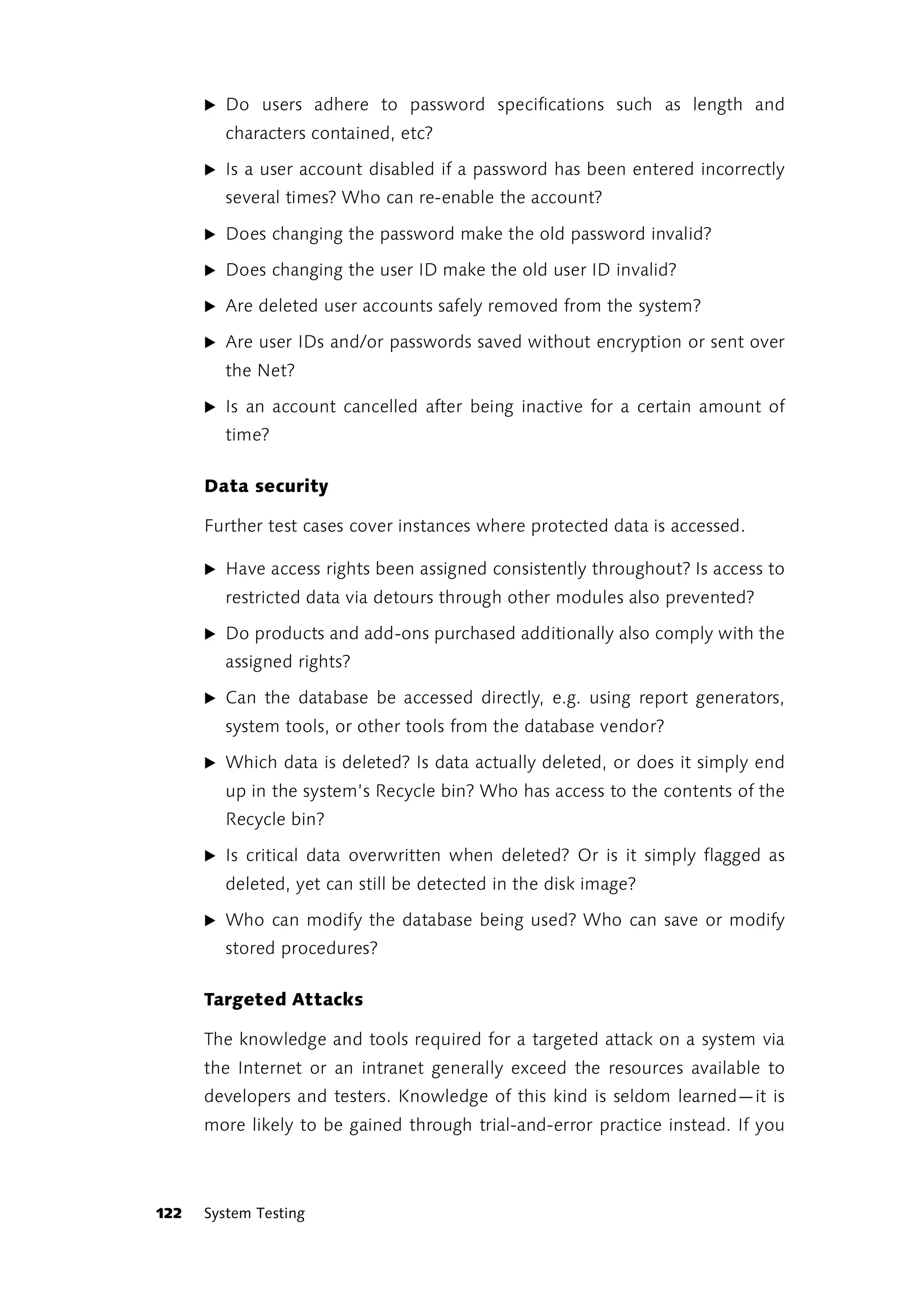 ̈ Do users adhere to password specifications such as length and
        characters contained, etc?

      ̈ Is a user account disabled if a password has been entered incorrectly
        several times? Who can re-enable the account?

      ̈ Does changing the password make the old password invalid?

      ̈ Does changing the user ID make the old user ID invalid?

      ̈ Are deleted user accounts safely removed from the system?

      ̈ Are user IDs and/or passwords saved without encryption or sent over
        the Net?

      ̈ Is an account cancelled after being inactive for a certain amount of
        time?

      Data security

      Further test cases cover instances where protected data is accessed.

      ̈ Have access rights been assigned consistently throughout? Is access to
        restricted data via detours through other modules also prevented?

      ̈ Do products and add-ons purchased additionally also comply with the
        assigned rights?

      ̈ Can the database be accessed directly, e.g. using report generators,
        system tools, or other tools from the database vendor?

      ̈ Which data is deleted? Is data actually deleted, or does it simply end
        up in the system’s Recycle bin? Who has access to the contents of the
        Recycle bin?

      ̈ Is critical data overwritten when deleted? Or is it simply flagged as
        deleted, yet can still be detected in the disk image?

      ̈ Who can modify the database being used? Who can save or modify
        stored procedures?

      Targeted Attacks

      The knowledge and tools required for a targeted attack on a system via
      the Internet or an intranet generally exceed the resources available to
      developers and testers. Knowledge of this kind is seldom learned—it is
      more likely to be gained through trial-and-error practice instead. If you



122   System Testing
 