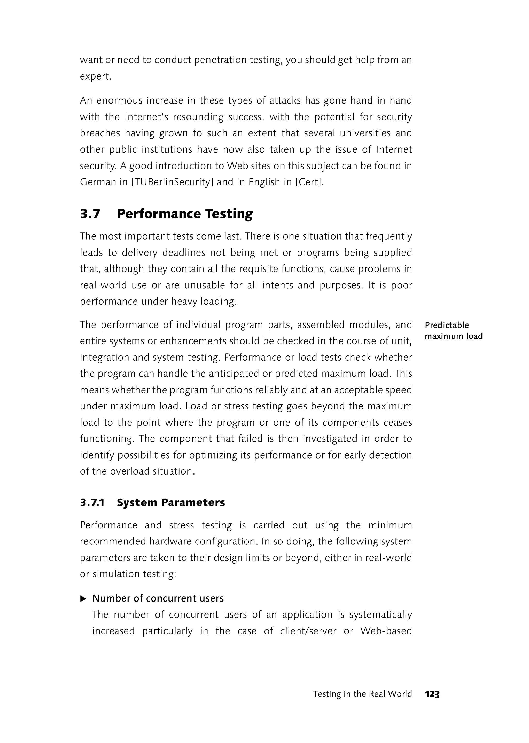 want or need to conduct penetration testing, you should get help from an
expert.

An enormous increase in these types of attacks has gone hand in hand
with the Internet’s resounding success, with the potential for security
breaches having grown to such an extent that several universities and
other public institutions have now also taken up the issue of Internet
security. A good introduction to Web sites on this subject can be found in
German in [TUBerlinSecurity] and in English in [Cert].


3.7       Performance Testing
The most important tests come last. There is one situation that frequently
leads to delivery deadlines not being met or programs being supplied
that, although they contain all the requisite functions, cause problems in
real-world use or are unusable for all intents and purposes. It is poor
performance under heavy loading.

The performance of individual program parts, assembled modules, and              Predictable
                                                                                 maximum load
entire systems or enhancements should be checked in the course of unit,
integration and system testing. Performance or load tests check whether
the program can handle the anticipated or predicted maximum load. This
means whether the program functions reliably and at an acceptable speed
under maximum load. Load or stress testing goes beyond the maximum
load to the point where the program or one of its components ceases
functioning. The component that failed is then investigated in order to
identify possibilities for optimizing its performance or for early detection
of the overload situation.


3.7.1     System Parameters

Performance and stress testing is carried out using the minimum
recommended hardware configuration. In so doing, the following system
parameters are taken to their design limits or beyond, either in real-world
or simulation testing:

̈ Number of concurrent users
  The number of concurrent users of an application is systematically
  increased particularly in the case of client/server or Web-based




                                                     Testing in the Real World   123
 
