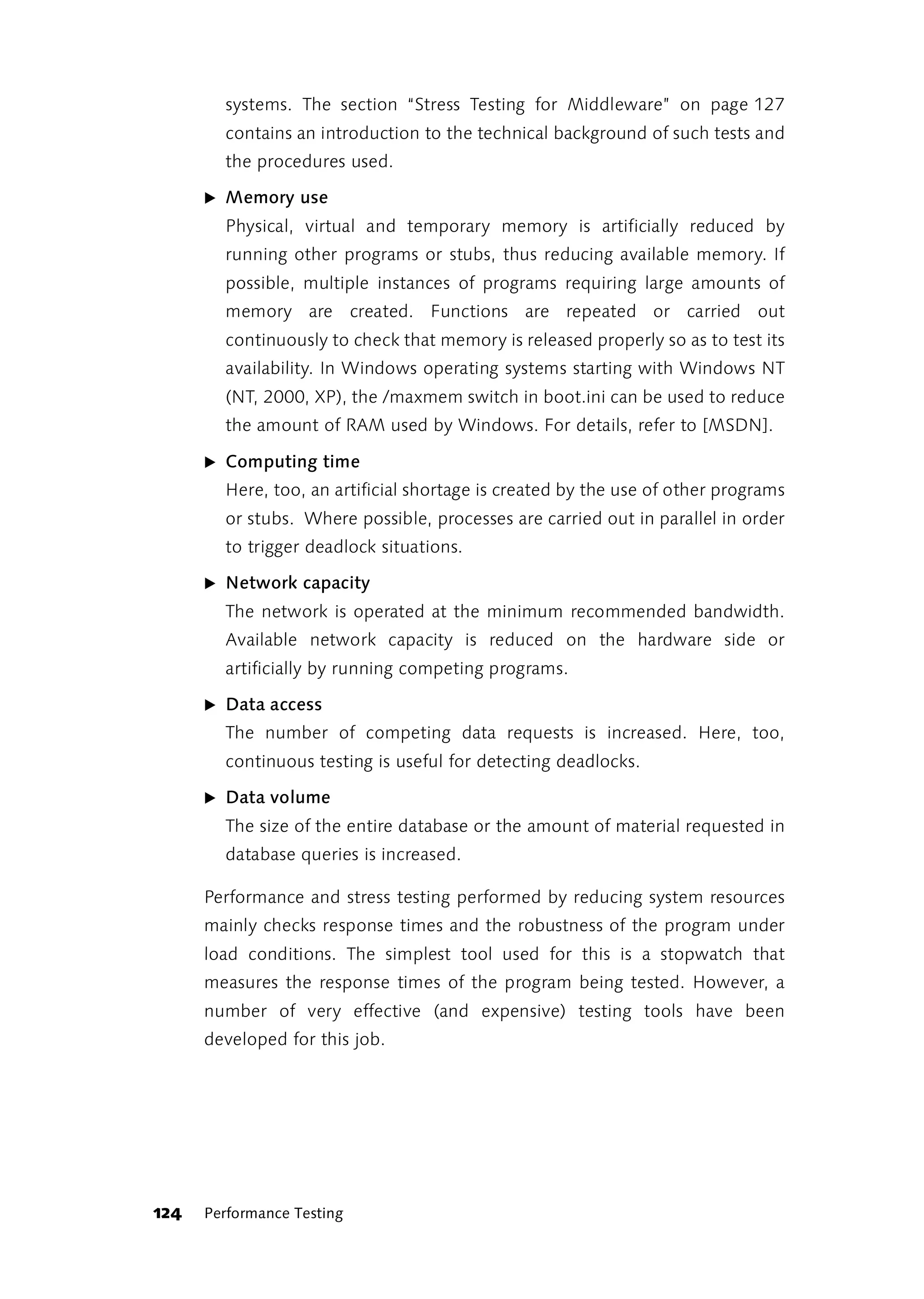 systems. The section “Stress Testing for Middleware” on page 127
        contains an introduction to the technical background of such tests and
        the procedures used.

      ̈ Memory use
        Physical, virtual and temporary memory is artificially reduced by
        running other programs or stubs, thus reducing available memory. If
        possible, multiple instances of programs requiring large amounts of
        memory are created. Functions are repeated or carried out
        continuously to check that memory is released properly so as to test its
        availability. In Windows operating systems starting with Windows NT
        (NT, 2000, XP), the /maxmem switch in boot.ini can be used to reduce
        the amount of RAM used by Windows. For details, refer to [MSDN].

      ̈ Computing time
        Here, too, an artificial shortage is created by the use of other programs
        or stubs. Where possible, processes are carried out in parallel in order
        to trigger deadlock situations.

      ̈ Network capacity
        The network is operated at the minimum recommended bandwidth.
        Available network capacity is reduced on the hardware side or
        artificially by running competing programs.

      ̈ Data access
        The number of competing data requests is increased. Here, too,
        continuous testing is useful for detecting deadlocks.

      ̈ Data volume
        The size of the entire database or the amount of material requested in
        database queries is increased.

      Performance and stress testing performed by reducing system resources
      mainly checks response times and the robustness of the program under
      load conditions. The simplest tool used for this is a stopwatch that
      measures the response times of the program being tested. However, a
      number of very effective (and expensive) testing tools have been
      developed for this job.




124   Performance Testing
 