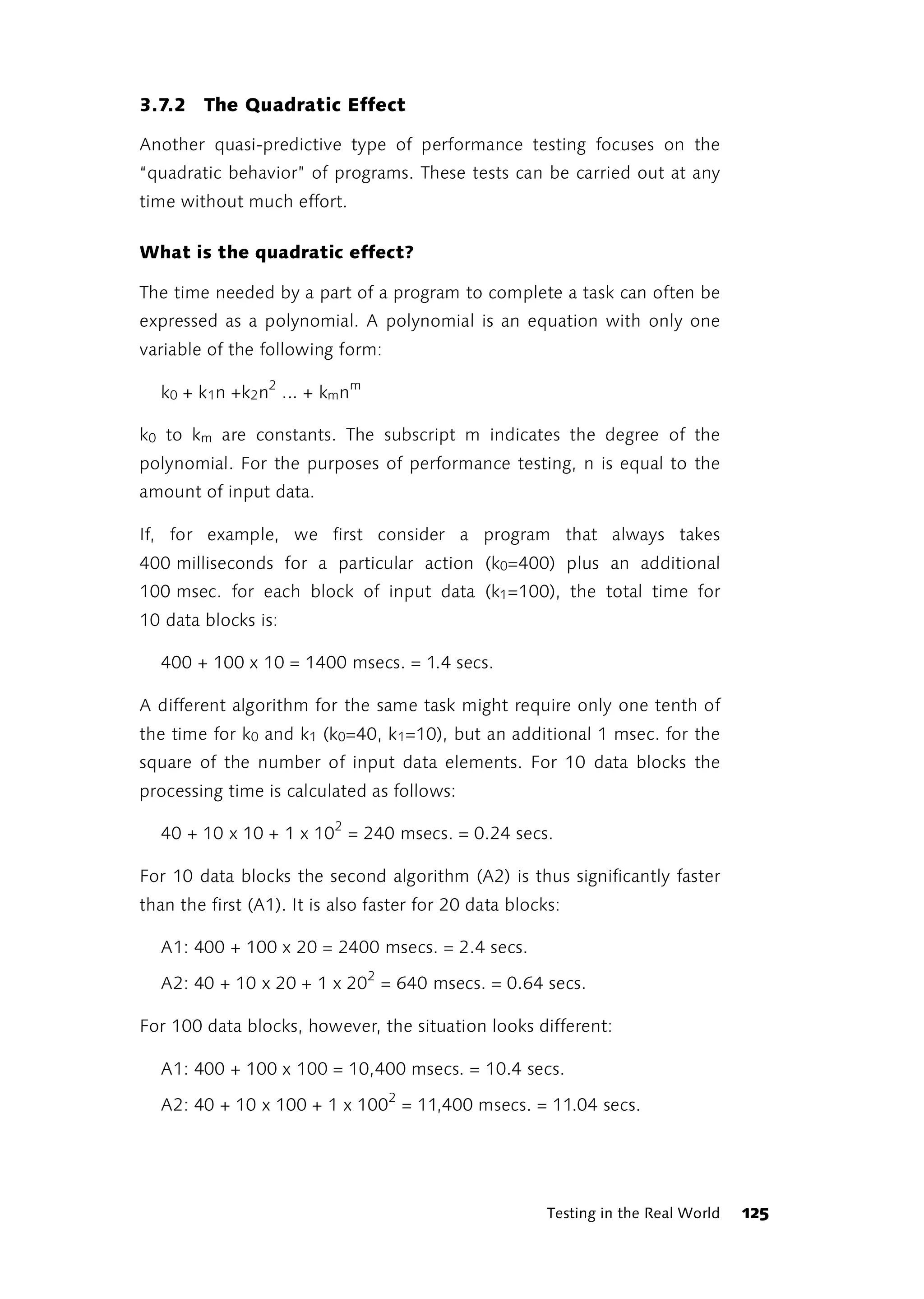 3.7.2 The Quadratic Effect

Another quasi-predictive type of performance testing focuses on the
“quadratic behavior” of programs. These tests can be carried out at any
time without much effort.

What is the quadratic effect?

The time needed by a part of a program to complete a task can often be
expressed as a polynomial. A polynomial is an equation with only one
variable of the following form:

  k0 + k 1n +k2 n2 ... + kmnm

k0 to km are constants. The subscript m indicates the degree of the
polynomial. For the purposes of performance testing, n is equal to the
amount of input data.

If, for example, we first consider a program that always takes
400 milliseconds for a particular action (k0=400) plus an additional
100 msec. for each block of input data (k1 =100), the total time for
10 data blocks is:

  400 + 100 x 10 = 1400 msecs. = 1.4 secs.

A different algorithm for the same task might require only one tenth of
the time for k0 and k1 (k0=40, k 1=10), but an additional 1 msec. for the
square of the number of input data elements. For 10 data blocks the
processing time is calculated as follows:

  40 + 10 x 10 + 1 x 102 = 240 msecs. = 0.24 secs.

For 10 data blocks the second algorithm (A2) is thus significantly faster
than the first (A1). It is also faster for 20 data blocks:

  A1: 400 + 100 x 20 = 2400 msecs. = 2.4 secs.

  A2: 40 + 10 x 20 + 1 x 202 = 640 msecs. = 0.64 secs.

For 100 data blocks, however, the situation looks different:

  A1: 400 + 100 x 100 = 10,400 msecs. = 10.4 secs.

  A2: 40 + 10 x 100 + 1 x 1002 = 11,400 msecs. = 11.04 secs.




                                                        Testing in the Real World   125
 