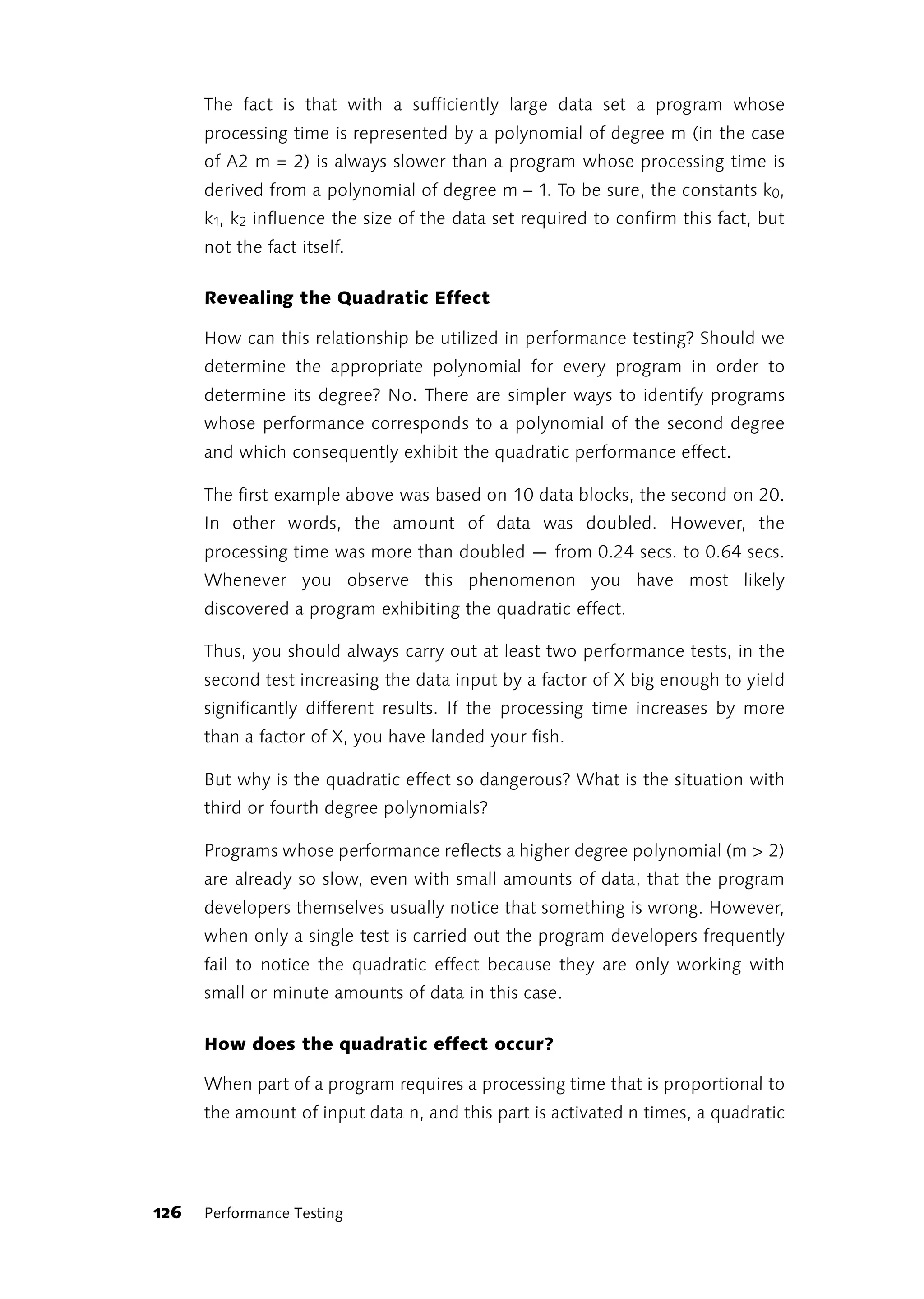 The fact is that with a sufficiently large data set a program whose
      processing time is represented by a polynomial of degree m (in the case
      of A2 m = 2) is always slower than a program whose processing time is
      derived from a polynomial of degree m – 1. To be sure, the constants k0,
      k1, k2 influence the size of the data set required to confirm this fact, but
      not the fact itself.

      Revealing the Quadratic Effect

      How can this relationship be utilized in performance testing? Should we
      determine the appropriate polynomial for every program in order to
      determine its degree? No. There are simpler ways to identify programs
      whose performance corresponds to a polynomial of the second degree
      and which consequently exhibit the quadratic performance effect.

      The first example above was based on 10 data blocks, the second on 20.
      In other words, the amount of data was doubled. However, the
      processing time was more than doubled — from 0.24 secs. to 0.64 secs.
      Whenever you observe this phenomenon you have most likely
      discovered a program exhibiting the quadratic effect.

      Thus, you should always carry out at least two performance tests, in the
      second test increasing the data input by a factor of X big enough to yield
      significantly different results. If the processing time increases by more
      than a factor of X, you have landed your fish.

      But why is the quadratic effect so dangerous? What is the situation with
      third or fourth degree polynomials?

      Programs whose performance reflects a higher degree polynomial (m > 2)
      are already so slow, even with small amounts of data, that the program
      developers themselves usually notice that something is wrong. However,
      when only a single test is carried out the program developers frequently
      fail to notice the quadratic effect because they are only working with
      small or minute amounts of data in this case.

      How does the quadratic effect occur?

      When part of a program requires a processing time that is proportional to
      the amount of input data n, and this part is activated n times, a quadratic




126   Performance Testing
 