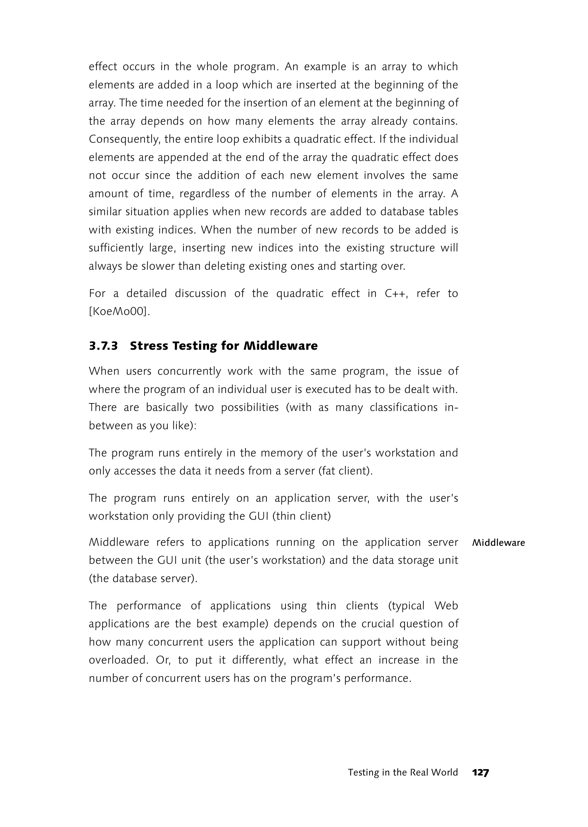 effect occurs in the whole program. An example is an array to which
elements are added in a loop which are inserted at the beginning of the
array. The time needed for the insertion of an element at the beginning of
the array depends on how many elements the array already contains.
Consequently, the entire loop exhibits a quadratic effect. If the individual
elements are appended at the end of the array the quadratic effect does
not occur since the addition of each new element involves the same
amount of time, regardless of the number of elements in the array. A
similar situation applies when new records are added to database tables
with existing indices. When the number of new records to be added is
sufficiently large, inserting new indices into the existing structure will
always be slower than deleting existing ones and starting over.

For a detailed discussion of the quadratic effect in C++, refer to
[KoeMo00].


3.7.3 Stress Testing for Middleware

When users concurrently work with the same program, the issue of
where the program of an individual user is executed has to be dealt with.
There are basically two possibilities (with as many classifications in-
between as you like):

The program runs entirely in the memory of the user’s workstation and
only accesses the data it needs from a server (fat client).

The program runs entirely on an application server, with the user’s
workstation only providing the GUI (thin client)

Middleware refers to applications running on the application server              Middleware
between the GUI unit (the user’s workstation) and the data storage unit
(the database server).

The performance of applications using thin clients (typical Web
applications are the best example) depends on the crucial question of
how many concurrent users the application can support without being
overloaded. Or, to put it differently, what effect an increase in the
number of concurrent users has on the program’s performance.




                                                     Testing in the Real World   127
 