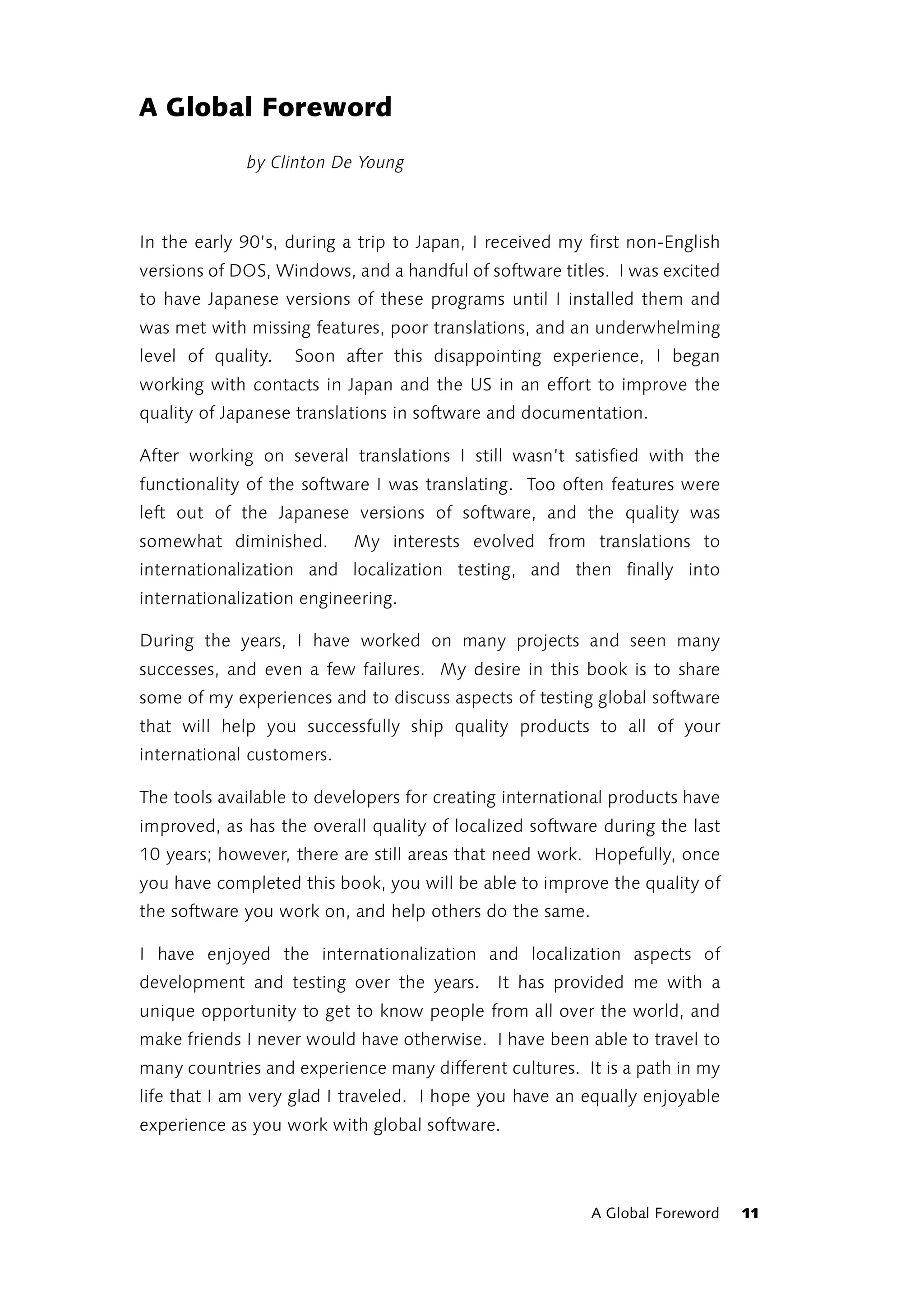 A Global Foreword
             by Clinton De Young



In the early 90’s, during a trip to Japan, I received my first non-English
versions of DOS, Windows, and a handful of software titles. I was excited
to have Japanese versions of these programs until I installed them and
was met with missing features, poor translations, and an underwhelming
level of quality.   Soon after this disappointing experience, I began
working with contacts in Japan and the US in an effort to improve the
quality of Japanese translations in software and documentation.

After working on several translations I still wasn’t satisfied with the
functionality of the software I was translating. Too often features were
left out of the Japanese versions of software, and the quality was
somewhat diminished.       My interests evolved from translations to
internationalization and localization testing, and then finally into
internationalization engineering.

During the years, I have worked on many projects and seen many
successes, and even a few failures. My desire in this book is to share
some of my experiences and to discuss aspects of testing global software
that will help you successfully ship quality products to all of your
international customers.

The tools available to developers for creating international products have
improved, as has the overall quality of localized software during the last
10 years; however, there are still areas that need work. Hopefully, once
you have completed this book, you will be able to improve the quality of
the software you work on, and help others do the same.

I have enjoyed the internationalization and localization aspects of
development and testing over the years. It has provided me with a
unique opportunity to get to know people from all over the world, and
make friends I never would have otherwise. I have been able to travel to
many countries and experience many different cultures. It is a path in my
life that I am very glad I traveled. I hope you have an equally enjoyable
experience as you work with global software.



                                                         A Global Foreword   11
 