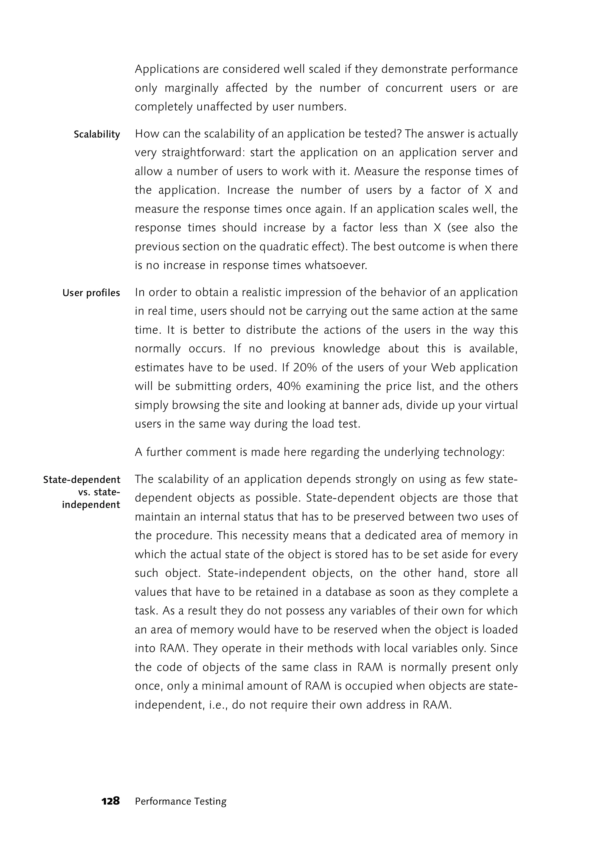 Applications are considered well scaled if they demonstrate performance
                    only marginally affected by the number of concurrent users or are
                    completely unaffected by user numbers.

      Scalability   How can the scalability of an application be tested? The answer is actually
                    very straightforward: start the application on an application server and
                    allow a number of users to work with it. Measure the response times of
                    the application. Increase the number of users by a factor of X and
                    measure the response times once again. If an application scales well, the
                    response times should increase by a factor less than X (see also the
                    previous section on the quadratic effect). The best outcome is when there
                    is no increase in response times whatsoever.

    User profiles   In order to obtain a realistic impression of the behavior of an application
                    in real time, users should not be carrying out the same action at the same
                    time. It is better to distribute the actions of the users in the way this
                    normally occurs. If no previous knowledge about this is available,
                    estimates have to be used. If 20% of the users of your Web application
                    will be submitting orders, 40% examining the price list, and the others
                    simply browsing the site and looking at banner ads, divide up your virtual
                    users in the same way during the load test.

                    A further comment is made here regarding the underlying technology:

State-dependent     The scalability of an application depends strongly on using as few state-
       vs. state-
                    dependent objects as possible. State-dependent objects are those that
    independent
                    maintain an internal status that has to be preserved between two uses of
                    the procedure. This necessity means that a dedicated area of memory in
                    which the actual state of the object is stored has to be set aside for every
                    such object. State-independent objects, on the other hand, store all
                    values that have to be retained in a database as soon as they complete a
                    task. As a result they do not possess any variables of their own for which
                    an area of memory would have to be reserved when the object is loaded
                    into RAM. They operate in their methods with local variables only. Since
                    the code of objects of the same class in RAM is normally present only
                    once, only a minimal amount of RAM is occupied when objects are state-
                    independent, i.e., do not require their own address in RAM.




            128     Performance Testing
 