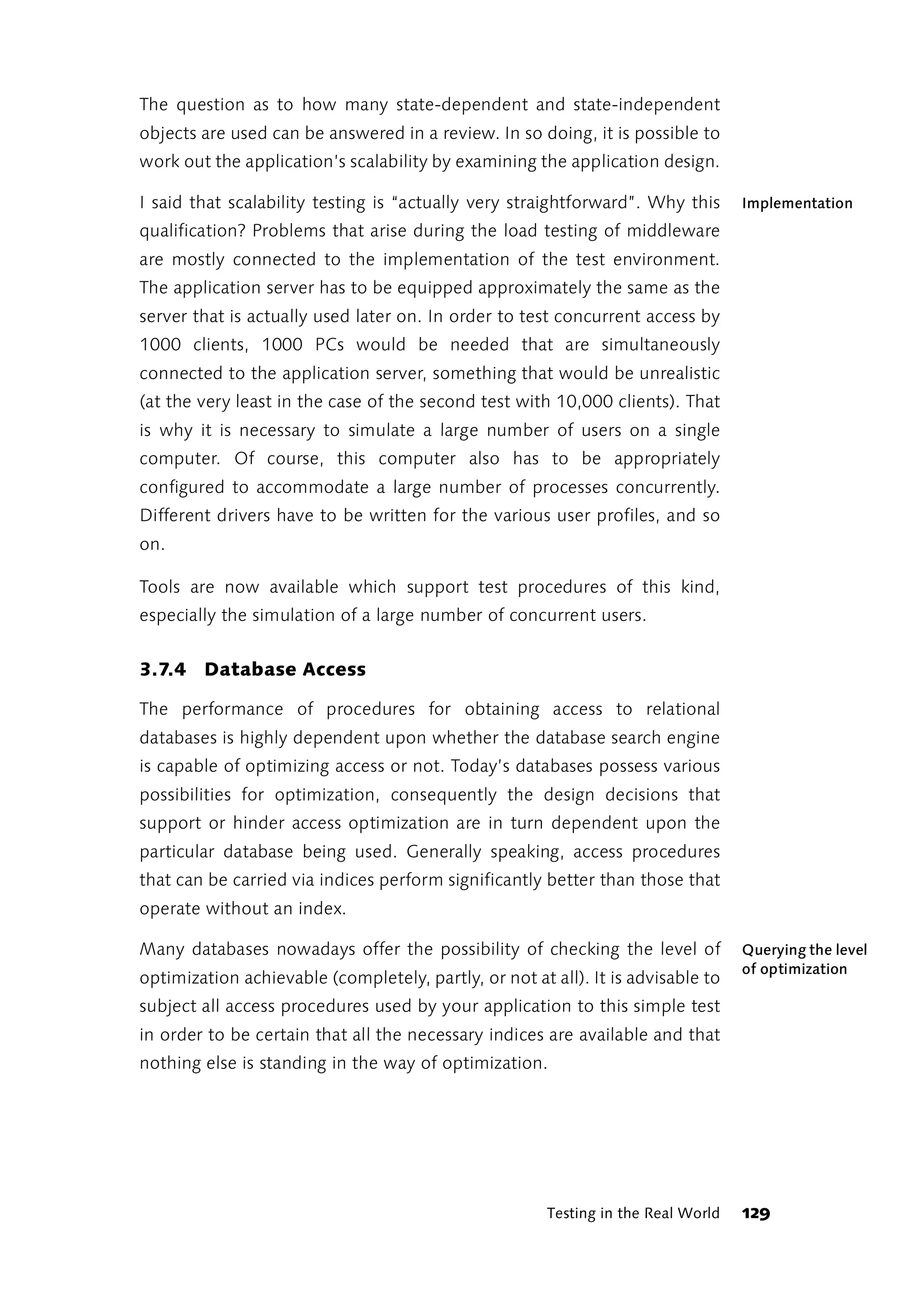 The question as to how many state-dependent and state-independent
objects are used can be answered in a review. In so doing, it is possible to
work out the application’s scalability by examining the application design.

I said that scalability testing is “actually very straightforward”. Why this       Implementation
qualification? Problems that arise during the load testing of middleware
are mostly connected to the implementation of the test environment.
The application server has to be equipped approximately the same as the
server that is actually used later on. In order to test concurrent access by
1000 clients, 1000 PCs would be needed that are simultaneously
connected to the application server, something that would be unrealistic
(at the very least in the case of the second test with 10,000 clients). That
is why it is necessary to simulate a large number of users on a single
computer. Of course, this computer also has to be appropriately
configured to accommodate a large number of processes concurrently.
Different drivers have to be written for the various user profiles, and so
on.

Tools are now available which support test procedures of this kind,
especially the simulation of a large number of concurrent users.


3.7.4 Database Access

The performance of procedures for obtaining access to relational
databases is highly dependent upon whether the database search engine
is capable of optimizing access or not. Today’s databases possess various
possibilities for optimization, consequently the design decisions that
support or hinder access optimization are in turn dependent upon the
particular database being used. Generally speaking, access procedures
that can be carried via indices perform significantly better than those that
operate without an index.

Many databases nowadays offer the possibility of checking the level of             Querying the level
                                                                                   of optimization
optimization achievable (completely, partly, or not at all). It is advisable to
subject all access procedures used by your application to this simple test
in order to be certain that all the necessary indices are available and that
nothing else is standing in the way of optimization.




                                                       Testing in the Real World   129
 