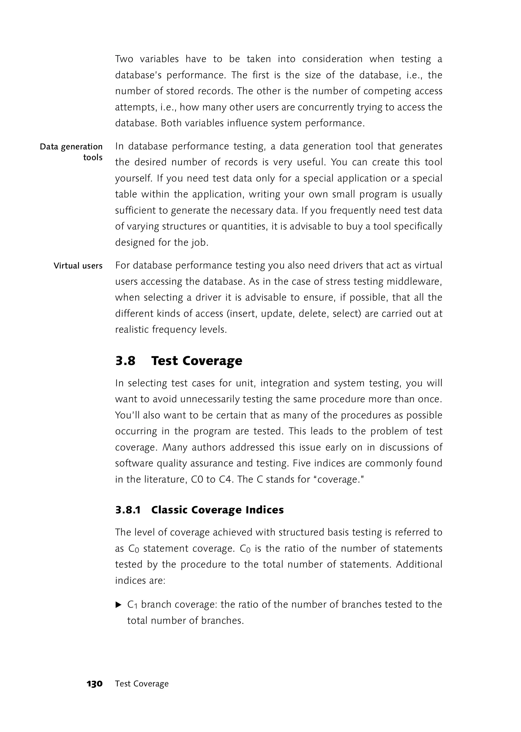 Two variables have to be taken into consideration when testing a
                   database’s performance. The first is the size of the database, i.e., the
                   number of stored records. The other is the number of competing access
                   attempts, i.e., how many other users are concurrently trying to access the
                   database. Both variables influence system performance.

Data generation    In database performance testing, a data generation tool that generates
          tools
                   the desired number of records is very useful. You can create this tool
                   yourself. If you need test data only for a special application or a special
                   table within the application, writing your own small program is usually
                   sufficient to generate the necessary data. If you frequently need test data
                   of varying structures or quantities, it is advisable to buy a tool specifically
                   designed for the job.

   Virtual users   For database performance testing you also need drivers that act as virtual
                   users accessing the database. As in the case of stress testing middleware,
                   when selecting a driver it is advisable to ensure, if possible, that all the
                   different kinds of access (insert, update, delete, select) are carried out at
                   realistic frequency levels.


                   3.8     Test Coverage
                   In selecting test cases for unit, integration and system testing, you will
                   want to avoid unnecessarily testing the same procedure more than once.
                   You’ll also want to be certain that as many of the procedures as possible
                   occurring in the program are tested. This leads to the problem of test
                   coverage. Many authors addressed this issue early on in discussions of
                   software quality assurance and testing. Five indices are commonly found
                   in the literature, C0 to C4. The C stands for “coverage.”


                   3.8.1 Classic Coverage Indices

                   The level of coverage achieved with structured basis testing is referred to
                   as C0 statement coverage. C0 is the ratio of the number of statements
                   tested by the procedure to the total number of statements. Additional
                   indices are:

                   ̈ C1 branch coverage: the ratio of the number of branches tested to the
                     total number of branches.




           130     Test Coverage
 