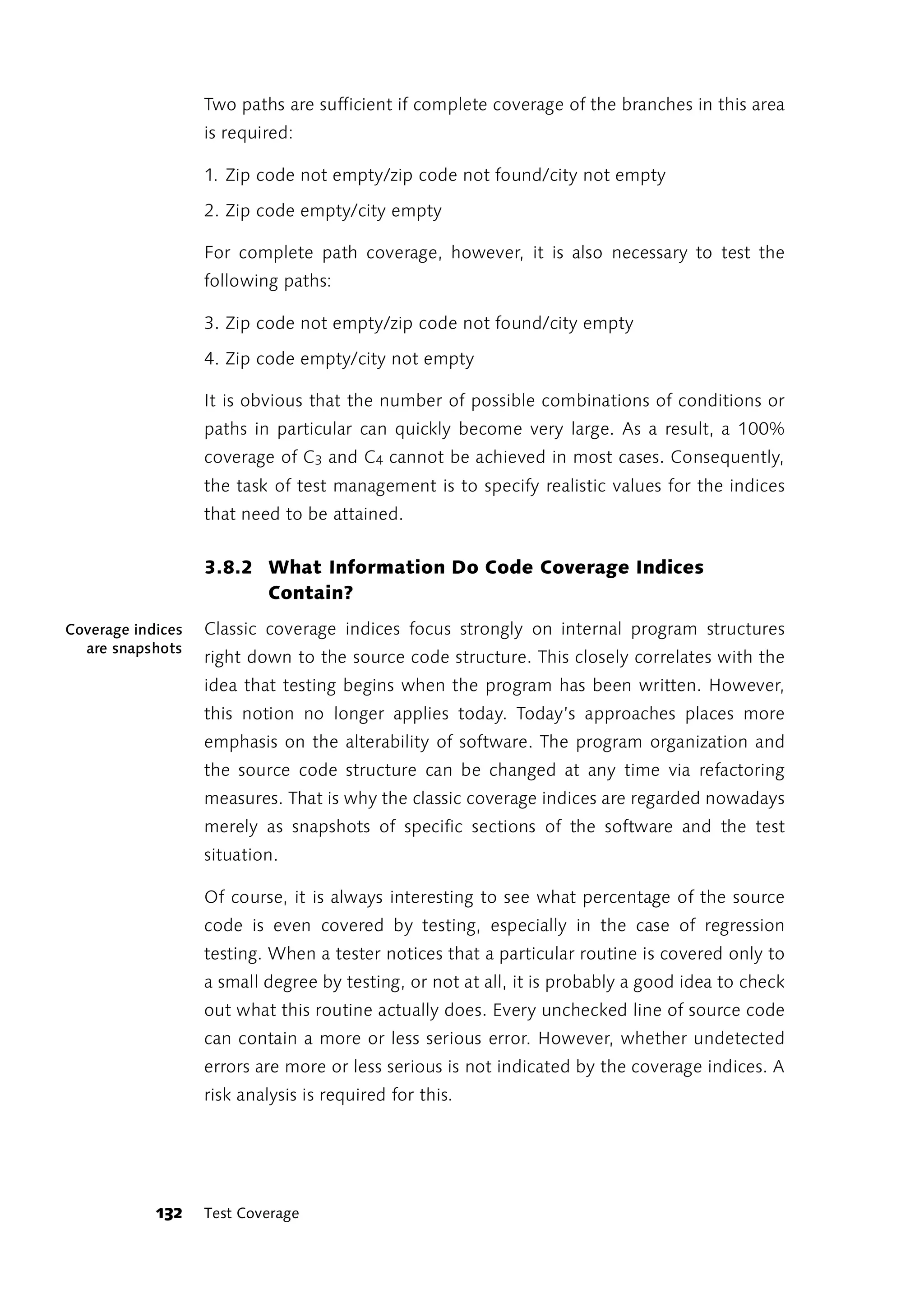 Two paths are sufficient if complete coverage of the branches in this area
                   is required:

                   1. Zip code not empty/zip code not found/city not empty

                   2. Zip code empty/city empty

                   For complete path coverage, however, it is also necessary to test the
                   following paths:

                   3. Zip code not empty/zip code not found/city empty

                   4. Zip code empty/city not empty

                   It is obvious that the number of possible combinations of conditions or
                   paths in particular can quickly become very large. As a result, a 100%
                   coverage of C3 and C4 cannot be achieved in most cases. Consequently,
                   the task of test management is to specify realistic values for the indices
                   that need to be attained.


                   3.8.2 What Information Do Code Coverage Indices
                         Contain?
Coverage indices   Classic coverage indices focus strongly on internal program structures
  are snapshots
                   right down to the source code structure. This closely correlates with the
                   idea that testing begins when the program has been written. However,
                   this notion no longer applies today. Today’s approaches places more
                   emphasis on the alterability of software. The program organization and
                   the source code structure can be changed at any time via refactoring
                   measures. That is why the classic coverage indices are regarded nowadays
                   merely as snapshots of specific sections of the software and the test
                   situation.

                   Of course, it is always interesting to see what percentage of the source
                   code is even covered by testing, especially in the case of regression
                   testing. When a tester notices that a particular routine is covered only to
                   a small degree by testing, or not at all, it is probably a good idea to check
                   out what this routine actually does. Every unchecked line of source code
                   can contain a more or less serious error. However, whether undetected
                   errors are more or less serious is not indicated by the coverage indices. A
                   risk analysis is required for this.




            132    Test Coverage
 