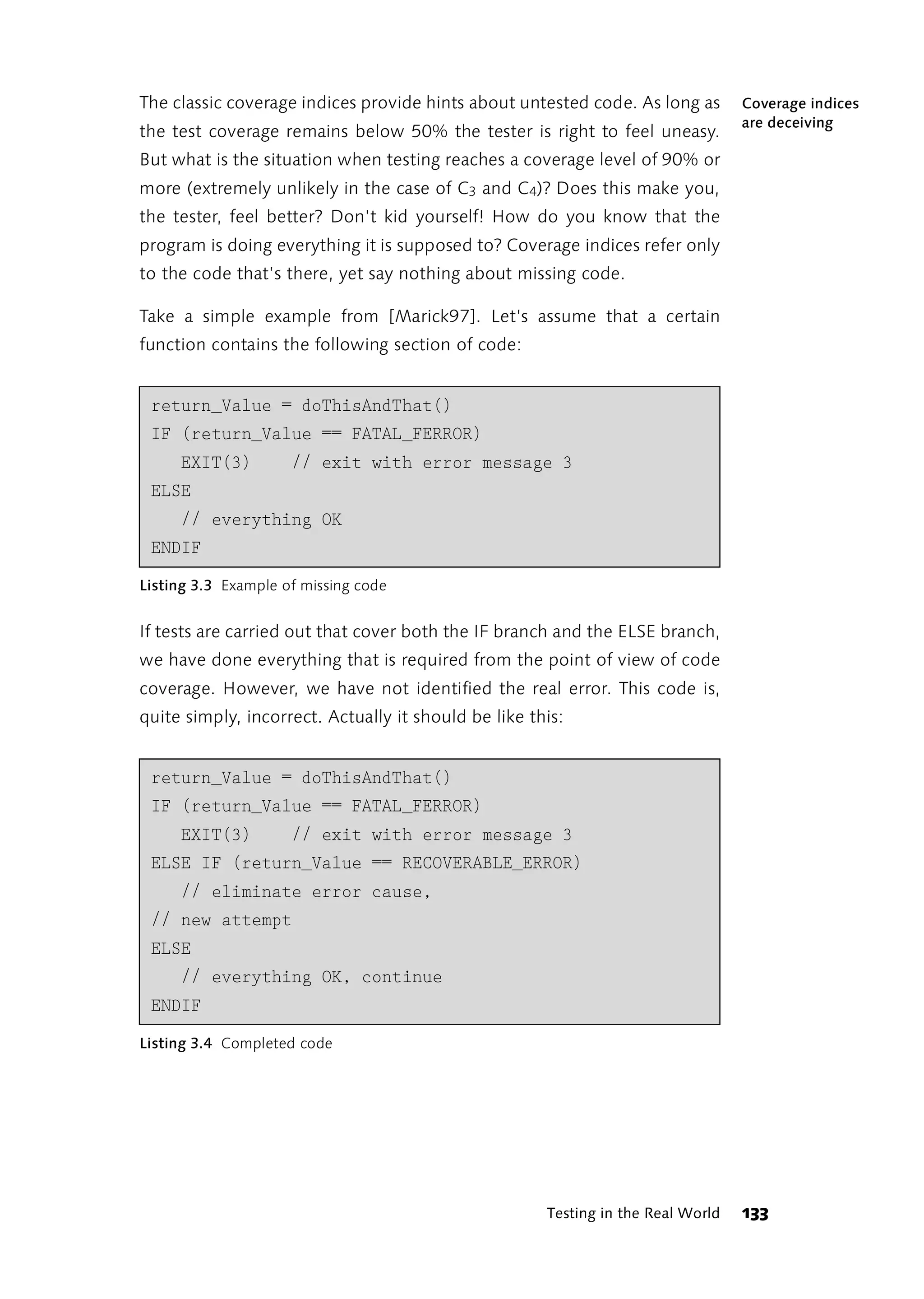 The classic coverage indices provide hints about untested code. As long as        Coverage indices
                                                                                  are deceiving
the test coverage remains below 50% the tester is right to feel uneasy.
But what is the situation when testing reaches a coverage level of 90% or
more (extremely unlikely in the case of C3 and C4)? Does this make you,
the tester, feel better? Don’t kid yourself! How do you know that the
program is doing everything it is supposed to? Coverage indices refer only
to the code that’s there, yet say nothing about missing code.

Take a simple example from [Marick97]. Let’s assume that a certain
function contains the following section of code:


 return_Value = doThisAndThat()
 IF (return_Value == FATAL_FERROR)
     EXIT(3)         // exit with error message 3
 ELSE
     // everything OK
 ENDIF
Listing 3.3 Example of missing code


If tests are carried out that cover both the IF branch and the ELSE branch,
we have done everything that is required from the point of view of code
coverage. However, we have not identified the real error. This code is,
quite simply, incorrect. Actually it should be like this:


 return_Value = doThisAndThat()
 IF (return_Value == FATAL_FERROR)
     EXIT(3)         // exit with error message 3
 ELSE IF (return_Value == RECOVERABLE_ERROR)
     // eliminate error cause,
 // new attempt
 ELSE
     // everything OK, continue
 ENDIF
Listing 3.4 Completed code




                                                      Testing in the Real World   133
 