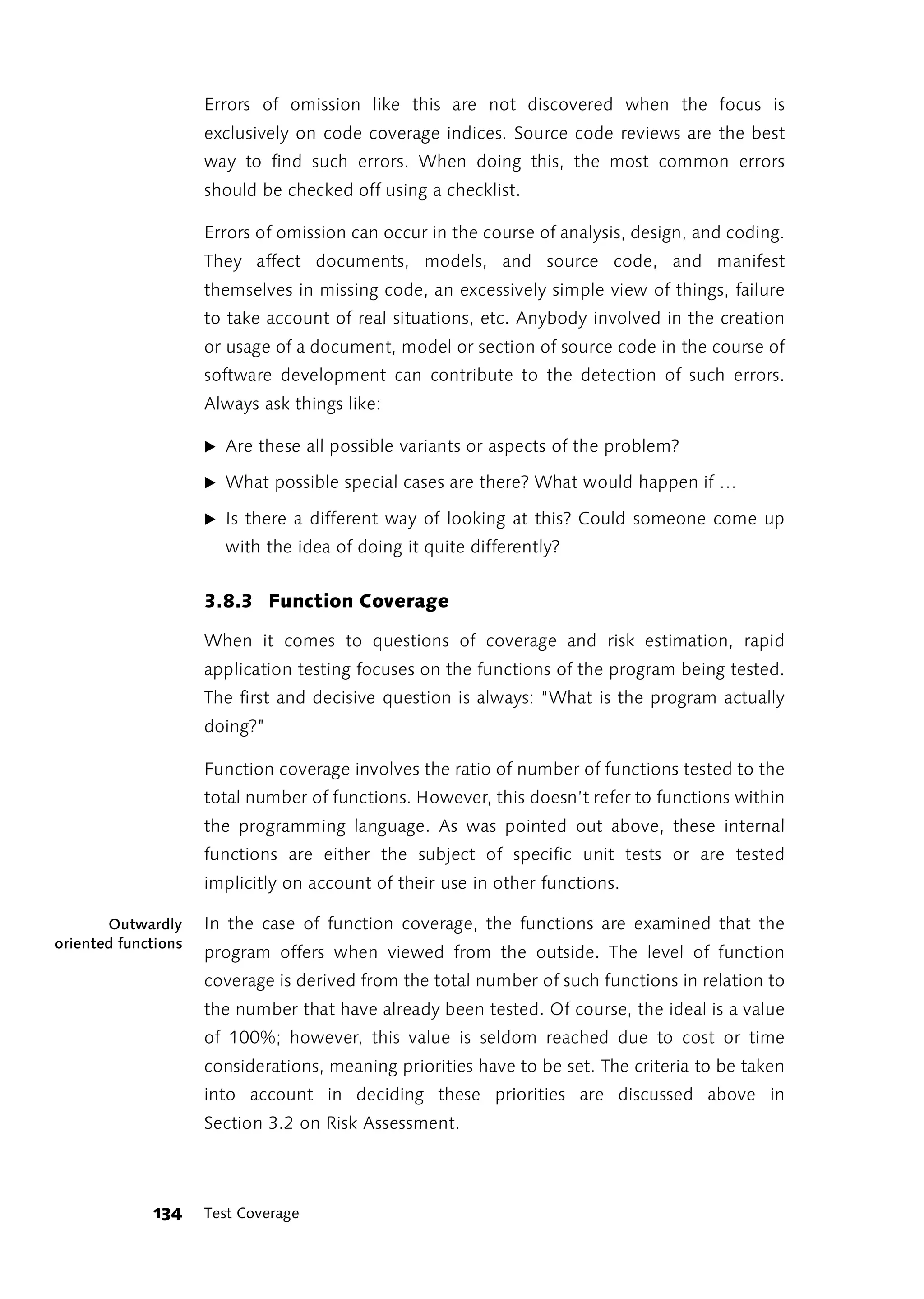 Errors of omission like this are not discovered when the focus is
                     exclusively on code coverage indices. Source code reviews are the best
                     way to find such errors. When doing this, the most common errors
                     should be checked off using a checklist.

                     Errors of omission can occur in the course of analysis, design, and coding.
                     They affect documents, models, and source code, and manifest
                     themselves in missing code, an excessively simple view of things, failure
                     to take account of real situations, etc. Anybody involved in the creation
                     or usage of a document, model or section of source code in the course of
                     software development can contribute to the detection of such errors.
                     Always ask things like:

                     ̈ Are these all possible variants or aspects of the problem?

                     ̈ What possible special cases are there? What would happen if …

                     ̈ Is there a different way of looking at this? Could someone come up
                       with the idea of doing it quite differently?


                     3.8.3 Function Coverage

                     When it comes to questions of coverage and risk estimation, rapid
                     application testing focuses on the functions of the program being tested.
                     The first and decisive question is always: “What is the program actually
                     doing?”

                     Function coverage involves the ratio of number of functions tested to the
                     total number of functions. However, this doesn’t refer to functions within
                     the programming language. As was pointed out above, these internal
                     functions are either the subject of specific unit tests or are tested
                     implicitly on account of their use in other functions.

       Outwardly     In the case of function coverage, the functions are examined that the
oriented functions
                     program offers when viewed from the outside. The level of function
                     coverage is derived from the total number of such functions in relation to
                     the number that have already been tested. Of course, the ideal is a value
                     of 100%; however, this value is seldom reached due to cost or time
                     considerations, meaning priorities have to be set. The criteria to be taken
                     into account in deciding these priorities are discussed above in
                     Section 3.2 on Risk Assessment.




             134     Test Coverage
 