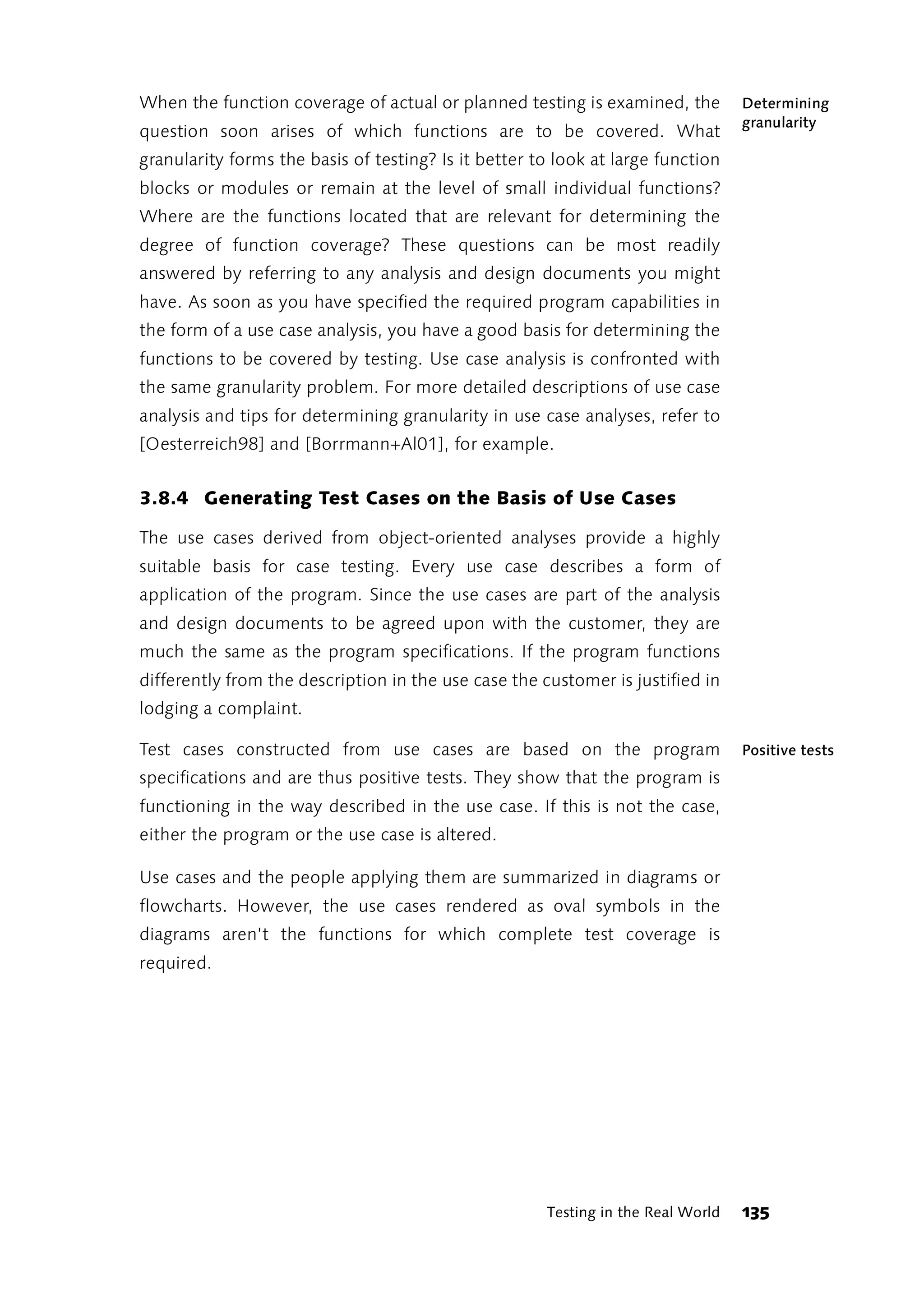 When the function coverage of actual or planned testing is examined, the          Determining
                                                                                  granularity
question soon arises of which functions are to be covered. What
granularity forms the basis of testing? Is it better to look at large function
blocks or modules or remain at the level of small individual functions?
Where are the functions located that are relevant for determining the
degree of function coverage? These questions can be most readily
answered by referring to any analysis and design documents you might
have. As soon as you have specified the required program capabilities in
the form of a use case analysis, you have a good basis for determining the
functions to be covered by testing. Use case analysis is confronted with
the same granularity problem. For more detailed descriptions of use case
analysis and tips for determining granularity in use case analyses, refer to
[Oesterreich98] and [Borrmann+Al01], for example.


3.8.4 Generating Test Cases on the Basis of Use Cases

The use cases derived from object-oriented analyses provide a highly
suitable basis for case testing. Every use case describes a form of
application of the program. Since the use cases are part of the analysis
and design documents to be agreed upon with the customer, they are
much the same as the program specifications. If the program functions
differently from the description in the use case the customer is justified in
lodging a complaint.

Test cases constructed from use cases are based on the program                    Positive tests
specifications and are thus positive tests. They show that the program is
functioning in the way described in the use case. If this is not the case,
either the program or the use case is altered.

Use cases and the people applying them are summarized in diagrams or
flowcharts. However, the use cases rendered as oval symbols in the
diagrams aren’t the functions for which complete test coverage is
required.




                                                      Testing in the Real World   135
 