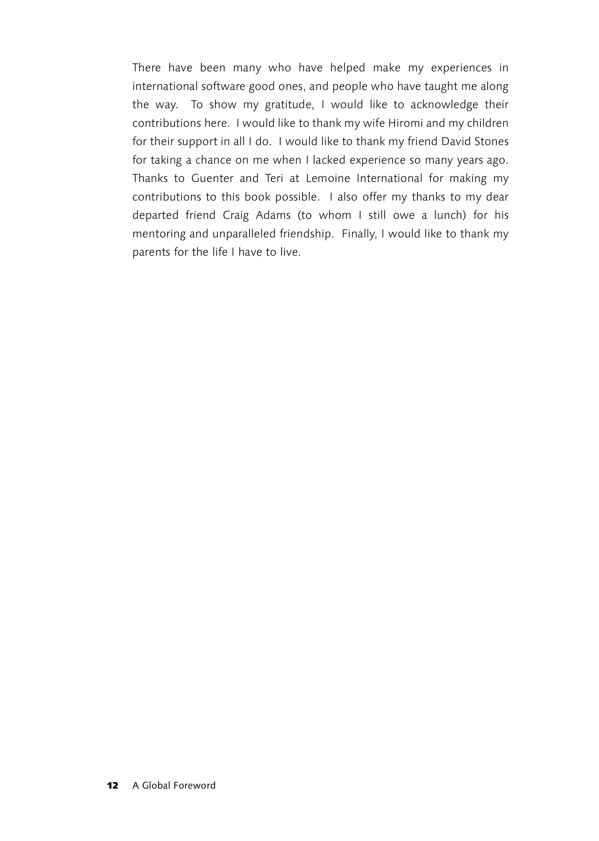 There have been many who have helped make my experiences in
     international software good ones, and people who have taught me along
     the way.    To show my gratitude, I would like to acknowledge their
     contributions here. I would like to thank my wife Hiromi and my children
     for their support in all I do. I would like to thank my friend David Stones
     for taking a chance on me when I lacked experience so many years ago.
     Thanks to Guenter and Teri at Lemoine International for making my
     contributions to this book possible. I also offer my thanks to my dear
     departed friend Craig Adams (to whom I still owe a lunch) for his
     mentoring and unparalleled friendship. Finally, I would like to thank my
     parents for the life I have to live.




12   A Global Foreword
 
