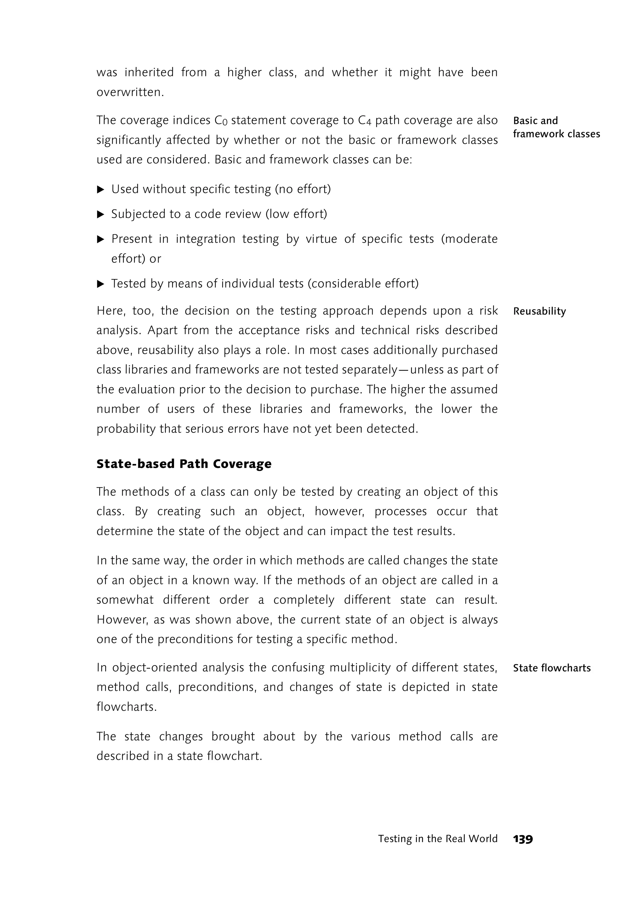 was inherited from a higher class, and whether it might have been
overwritten.

The coverage indices C0 statement coverage to C 4 path coverage are also        Basic and
                                                                                framework classes
significantly affected by whether or not the basic or framework classes
used are considered. Basic and framework classes can be:

̈ Used without specific testing (no effort)

̈ Subjected to a code review (low effort)

̈ Present in integration testing by virtue of specific tests (moderate
  effort) or

̈ Tested by means of individual tests (considerable effort)

Here, too, the decision on the testing approach depends upon a risk             Reusability
analysis. Apart from the acceptance risks and technical risks described
above, reusability also plays a role. In most cases additionally purchased
class libraries and frameworks are not tested separately—unless as part of
the evaluation prior to the decision to purchase. The higher the assumed
number of users of these libraries and frameworks, the lower the
probability that serious errors have not yet been detected.

State-based Path Coverage

The methods of a class can only be tested by creating an object of this
class. By creating such an object, however, processes occur that
determine the state of the object and can impact the test results.

In the same way, the order in which methods are called changes the state
of an object in a known way. If the methods of an object are called in a
somewhat different order a completely different state can result.
However, as was shown above, the current state of an object is always
one of the preconditions for testing a specific method.

In object-oriented analysis the confusing multiplicity of different states,     State flowcharts
method calls, preconditions, and changes of state is depicted in state
flowcharts.

The state changes brought about by the various method calls are
described in a state flowchart.




                                                    Testing in the Real World   139
 