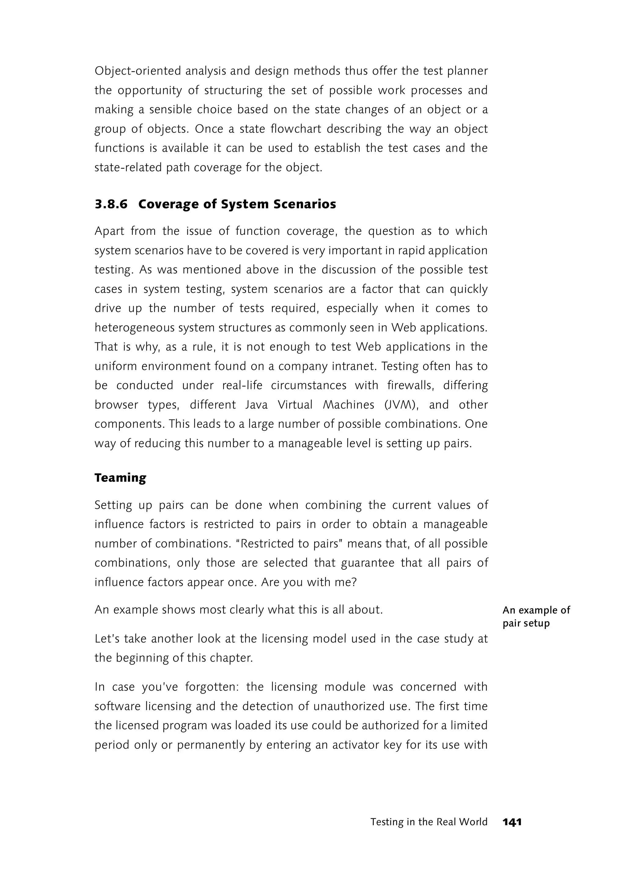 Object-oriented analysis and design methods thus offer the test planner
the opportunity of structuring the set of possible work processes and
making a sensible choice based on the state changes of an object or a
group of objects. Once a state flowchart describing the way an object
functions is available it can be used to establish the test cases and the
state-related path coverage for the object.


3.8.6 Coverage of System Scenarios

Apart from the issue of function coverage, the question as to which
system scenarios have to be covered is very important in rapid application
testing. As was mentioned above in the discussion of the possible test
cases in system testing, system scenarios are a factor that can quickly
drive up the number of tests required, especially when it comes to
heterogeneous system structures as commonly seen in Web applications.
That is why, as a rule, it is not enough to test Web applications in the
uniform environment found on a company intranet. Testing often has to
be conducted under real-life circumstances with firewalls, differing
browser types, different Java Virtual Machines (JVM), and other
components. This leads to a large number of possible combinations. One
way of reducing this number to a manageable level is setting up pairs.

Teaming

Setting up pairs can be done when combining the current values of
influence factors is restricted to pairs in order to obtain a manageable
number of combinations. “Restricted to pairs” means that, of all possible
combinations, only those are selected that guarantee that all pairs of
influence factors appear once. Are you with me?

An example shows most clearly what this is all about.                          An example of
                                                                               pair setup
Let’s take another look at the licensing model used in the case study at
the beginning of this chapter.

In case you’ve forgotten: the licensing module was concerned with
software licensing and the detection of unauthorized use. The first time
the licensed program was loaded its use could be authorized for a limited
period only or permanently by entering an activator key for its use with




                                                   Testing in the Real World   141
 