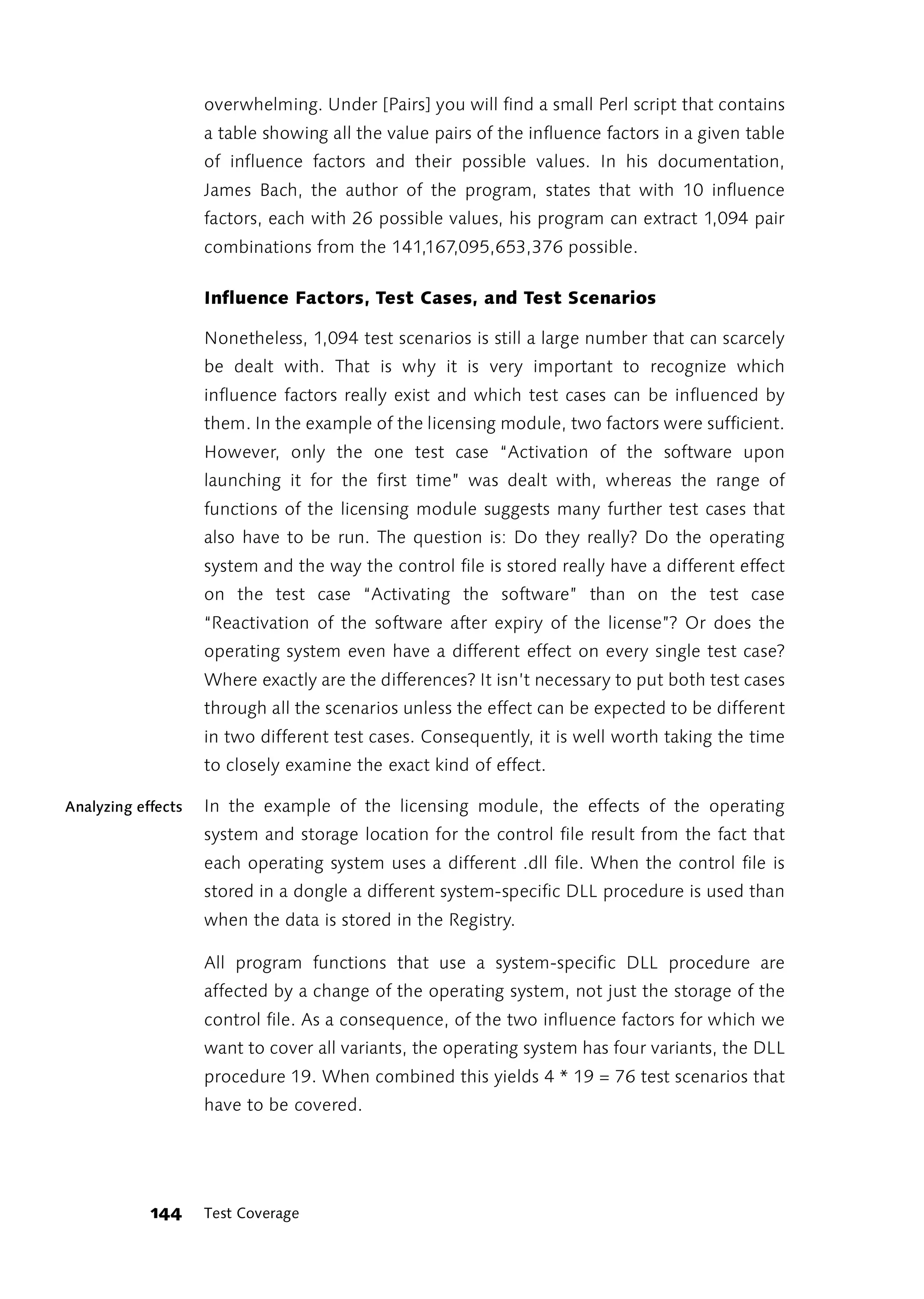 overwhelming. Under [Pairs] you will find a small Perl script that contains
                    a table showing all the value pairs of the influence factors in a given table
                    of influence factors and their possible values. In his documentation,
                    James Bach, the author of the program, states that with 10 influence
                    factors, each with 26 possible values, his program can extract 1,094 pair
                    combinations from the 141,167,095,653,376 possible.

                    Influence Factors, Test Cases, and Test Scenarios

                    Nonetheless, 1,094 test scenarios is still a large number that can scarcely
                    be dealt with. That is why it is very important to recognize which
                    influence factors really exist and which test cases can be influenced by
                    them. In the example of the licensing module, two factors were sufficient.
                    However, only the one test case “Activation of the software upon
                    launching it for the first time” was dealt with, whereas the range of
                    functions of the licensing module suggests many further test cases that
                    also have to be run. The question is: Do they really? Do the operating
                    system and the way the control file is stored really have a different effect
                    on the test case “Activating the software” than on the test case
                    “Reactivation of the software after expiry of the license”? Or does the
                    operating system even have a different effect on every single test case?
                    Where exactly are the differences? It isn’t necessary to put both test cases
                    through all the scenarios unless the effect can be expected to be different
                    in two different test cases. Consequently, it is well worth taking the time
                    to closely examine the exact kind of effect.

Analyzing effects   In the example of the licensing module, the effects of the operating
                    system and storage location for the control file result from the fact that
                    each operating system uses a different .dll file. When the control file is
                    stored in a dongle a different system-specific DLL procedure is used than
                    when the data is stored in the Registry.

                    All program functions that use a system-specific DLL procedure are
                    affected by a change of the operating system, not just the storage of the
                    control file. As a consequence, of the two influence factors for which we
                    want to cover all variants, the operating system has four variants, the DLL
                    procedure 19. When combined this yields 4 * 19 = 76 test scenarios that
                    have to be covered.




            144     Test Coverage
 