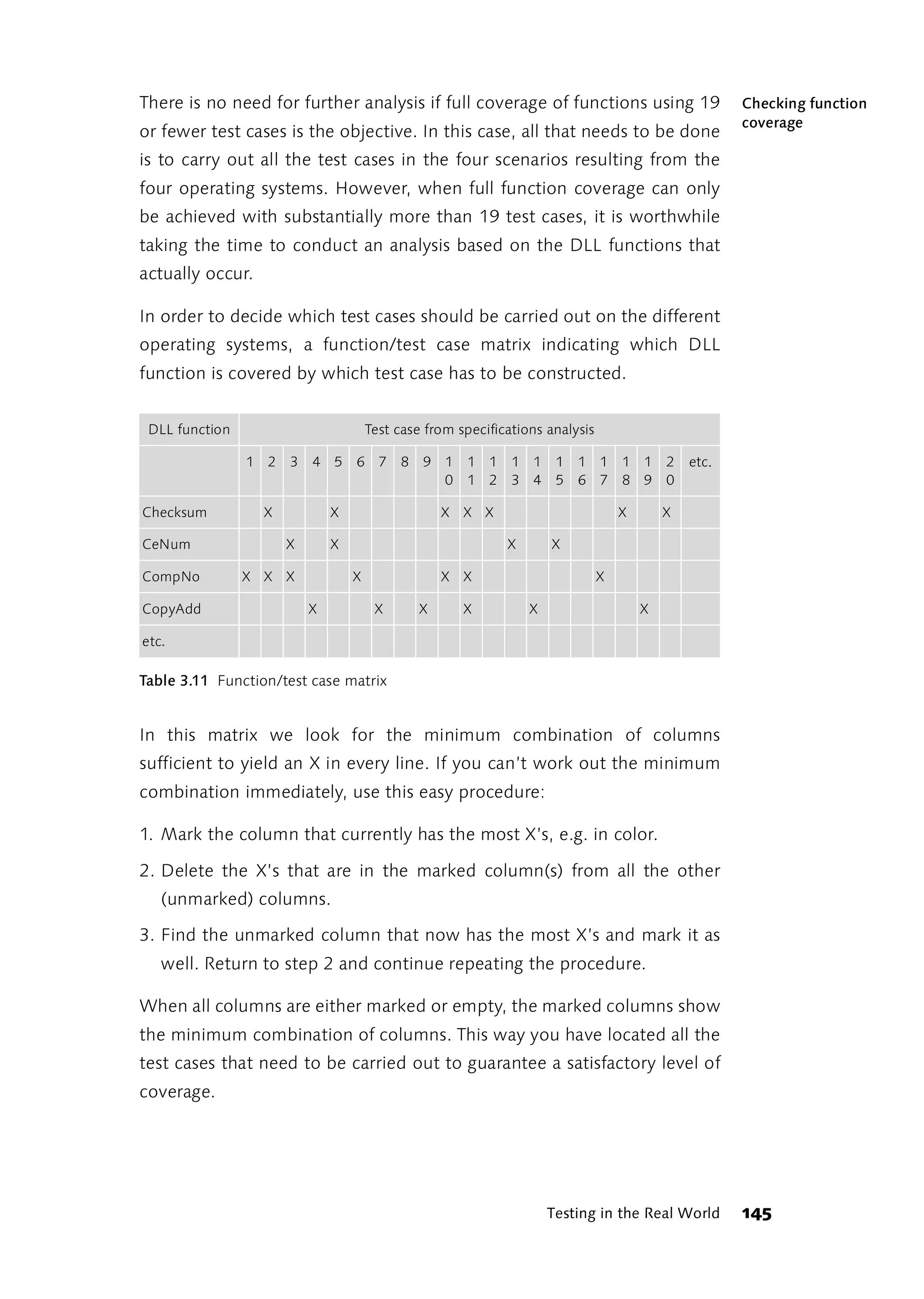 There is no need for further analysis if full coverage of functions using 19                          Checking function
                                                                                                      coverage
or fewer test cases is the objective. In this case, all that needs to be done
is to carry out all the test cases in the four scenarios resulting from the
four operating systems. However, when full function coverage can only
be achieved with substantially more than 19 test cases, it is worthwhile
taking the time to conduct an analysis based on the DLL functions that
actually occur.

In order to decide which test cases should be carried out on the different
operating systems, a function/test case matrix indicating which DLL
function is covered by which test case has to be constructed.


 DLL function                         Test case from specifications analysis

                1 2   3   4 5     6 7      8   9 1    1 1     1 1     1   1 1      1 1     2   etc.
                                                 0    1 2     3 4     5   6 7      8 9     0

Checksum          X           X                    X X X                           X       X

CeNum                 X       X                              X       X

CompNo          X X X             X                X X                         X

CopyAdd                   X            X       X      X          X                     X

etc.

Table 3.11 Function/test case matrix


In this matrix we look for the minimum combination of columns
sufficient to yield an X in every line. If you can’t work out the minimum
combination immediately, use this easy procedure:

1. Mark the column that currently has the most X’s, e.g. in color.

2. Delete the X’s that are in the marked column(s) from all the other
   (unmarked) columns.

3. Find the unmarked column that now has the most X’s and mark it as
   well. Return to step 2 and continue repeating the procedure.

When all columns are either marked or empty, the marked columns show
the minimum combination of columns. This way you have located all the
test cases that need to be carried out to guarantee a satisfactory level of
coverage.




                                                                     Testing in the Real World        145
 