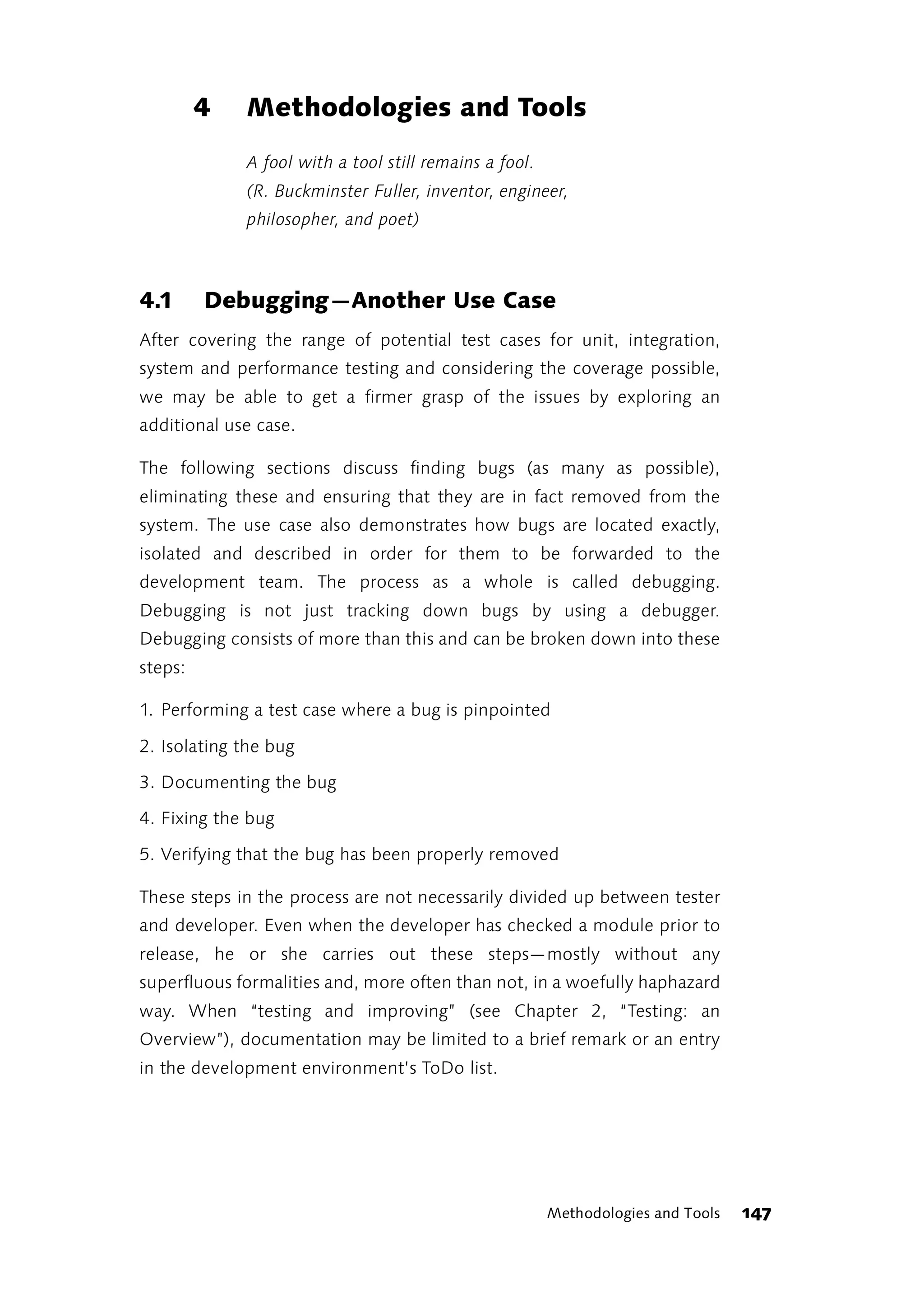 4   Methodologies and Tools
             A fool with a tool still remains a fool.
             (R. Buckminster Fuller, inventor, engineer,
             philosopher, and poet)



4.1      Debugging—Another Use Case
After covering the range of potential test cases for unit, integration,
system and performance testing and considering the coverage possible,
we may be able to get a firmer grasp of the issues by exploring an
additional use case.

The following sections discuss finding bugs (as many as possible),
eliminating these and ensuring that they are in fact removed from the
system. The use case also demonstrates how bugs are located exactly,
isolated and described in order for them to be forwarded to the
development team. The process as a whole is called debugging.
Debugging is not just tracking down bugs by using a debugger.
Debugging consists of more than this and can be broken down into these
steps:

1. Performing a test case where a bug is pinpointed

2. Isolating the bug

3. Documenting the bug

4. Fixing the bug

5. Verifying that the bug has been properly removed

These steps in the process are not necessarily divided up between tester
and developer. Even when the developer has checked a module prior to
release, he or she carries out these steps—mostly without any
superfluous formalities and, more often than not, in a woefully haphazard
way. When “testing and improving” (see Chapter 2, “Testing: an
Overview”), documentation may be limited to a brief remark or an entry
in the development environment’s ToDo list.




                                                        Methodologies and Tools   147
 