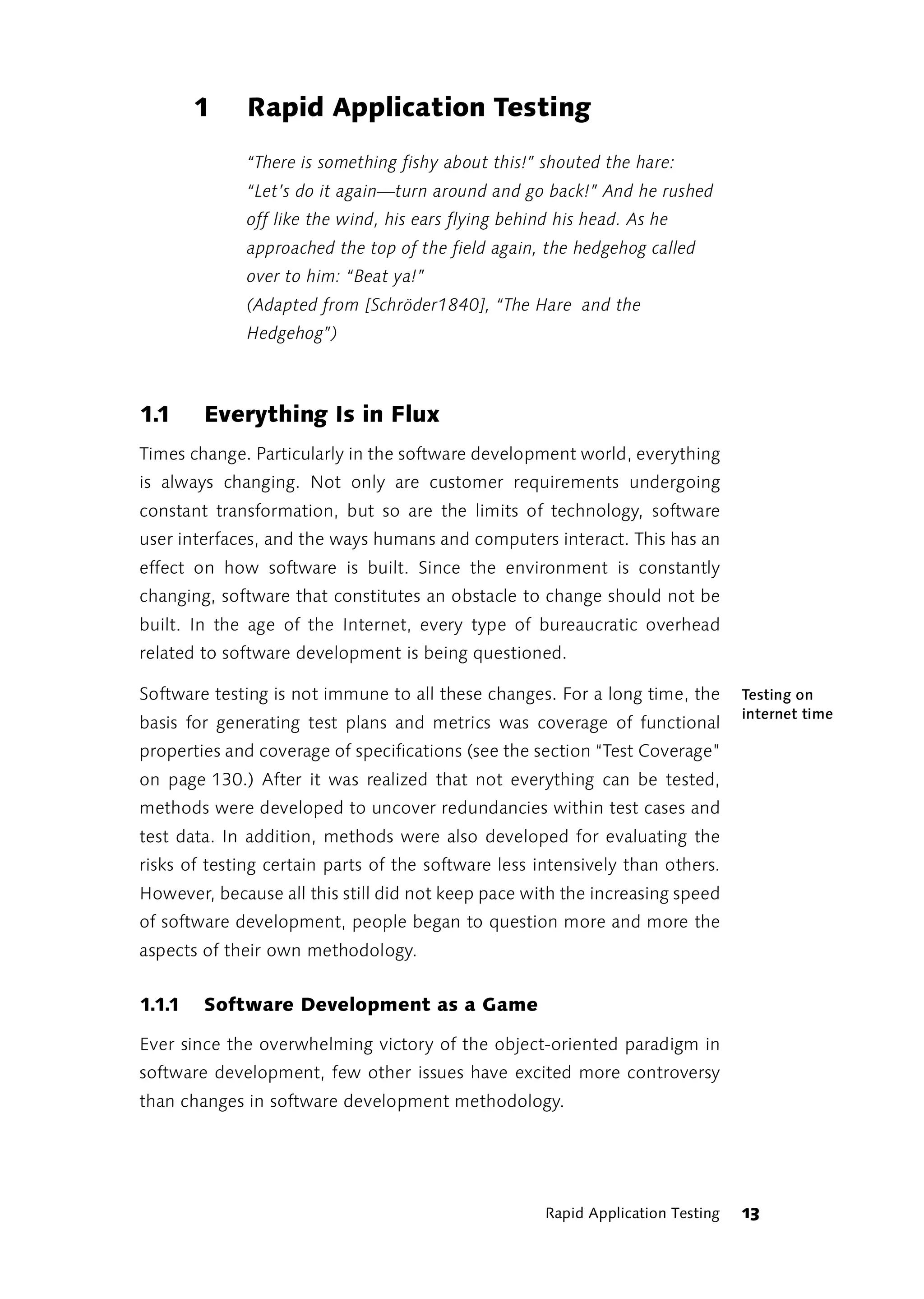 1     Rapid Application Testing
              “There is something fishy about this!” shouted the hare:
              “Let’s do it again—turn around and go back!” And he rushed
              off like the wind, his ears flying behind his head. As he
              approached the top of the field again, the hedgehog called
              over to him: “Beat ya!”
              (Adapted from [Schröder1840], “The Hare and the
              Hedgehog”)



1.1     Everything Is in Flux
Times change. Particularly in the software development world, everything
is always changing. Not only are customer requirements undergoing
constant transformation, but so are the limits of technology, software
user interfaces, and the ways humans and computers interact. This has an
effect on how software is built. Since the environment is constantly
changing, software that constitutes an obstacle to change should not be
built. In the age of the Internet, every type of bureaucratic overhead
related to software development is being questioned.

Software testing is not immune to all these changes. For a long time, the         Testing on
                                                                                  internet time
basis for generating test plans and metrics was coverage of functional
properties and coverage of specifications (see the section “Test Coverage”
on page 130.) After it was realized that not everything can be tested,
methods were developed to uncover redundancies within test cases and
test data. In addition, methods were also developed for evaluating the
risks of testing certain parts of the software less intensively than others.
However, because all this still did not keep pace with the increasing speed
of software development, people began to question more and more the
aspects of their own methodology.


1.1.1   Software Development as a Game

Ever since the overwhelming victory of the object-oriented paradigm in
software development, few other issues have excited more controversy
than changes in software development methodology.




                                                      Rapid Application Testing   13
 