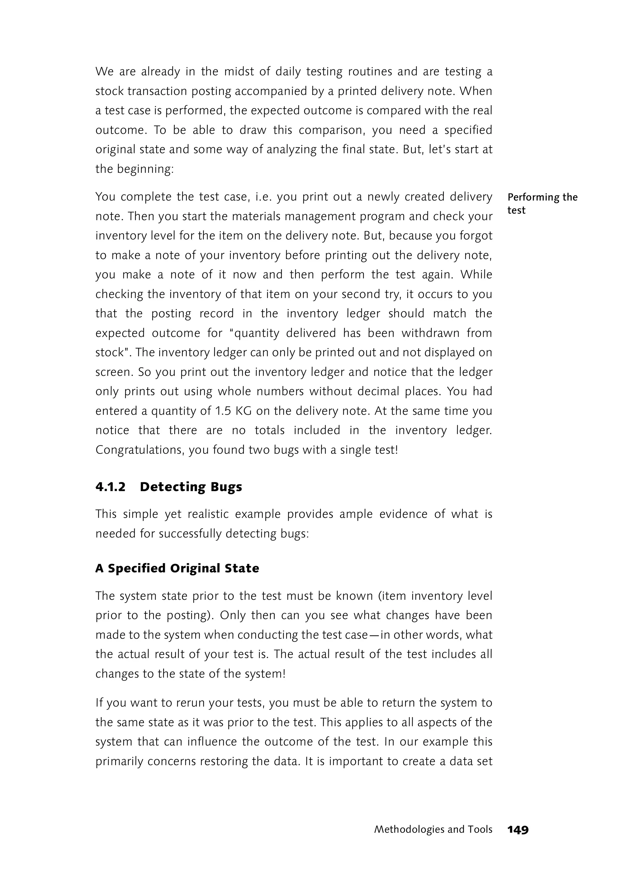 We are already in the midst of daily testing routines and are testing a
stock transaction posting accompanied by a printed delivery note. When
a test case is performed, the expected outcome is compared with the real
outcome. To be able to draw this comparison, you need a specified
original state and some way of analyzing the final state. But, let’s start at
the beginning:

You complete the test case, i.e. you print out a newly created delivery          Performing the
                                                                                 test
note. Then you start the materials management program and check your
inventory level for the item on the delivery note. But, because you forgot
to make a note of your inventory before printing out the delivery note,
you make a note of it now and then perform the test again. While
checking the inventory of that item on your second try, it occurs to you
that the posting record in the inventory ledger should match the
expected outcome for “quantity delivered has been withdrawn from
stock”. The inventory ledger can only be printed out and not displayed on
screen. So you print out the inventory ledger and notice that the ledger
only prints out using whole numbers without decimal places. You had
entered a quantity of 1.5 KG on the delivery note. At the same time you
notice that there are no totals included in the inventory ledger.
Congratulations, you found two bugs with a single test!


4.1.2   Detecting Bugs

This simple yet realistic example provides ample evidence of what is
needed for successfully detecting bugs:

A Specified Original State

The system state prior to the test must be known (item inventory level
prior to the posting). Only then can you see what changes have been
made to the system when conducting the test case—in other words, what
the actual result of your test is. The actual result of the test includes all
changes to the state of the system!

If you want to rerun your tests, you must be able to return the system to
the same state as it was prior to the test. This applies to all aspects of the
system that can influence the outcome of the test. In our example this
primarily concerns restoring the data. It is important to create a data set




                                                      Methodologies and Tools    149
 