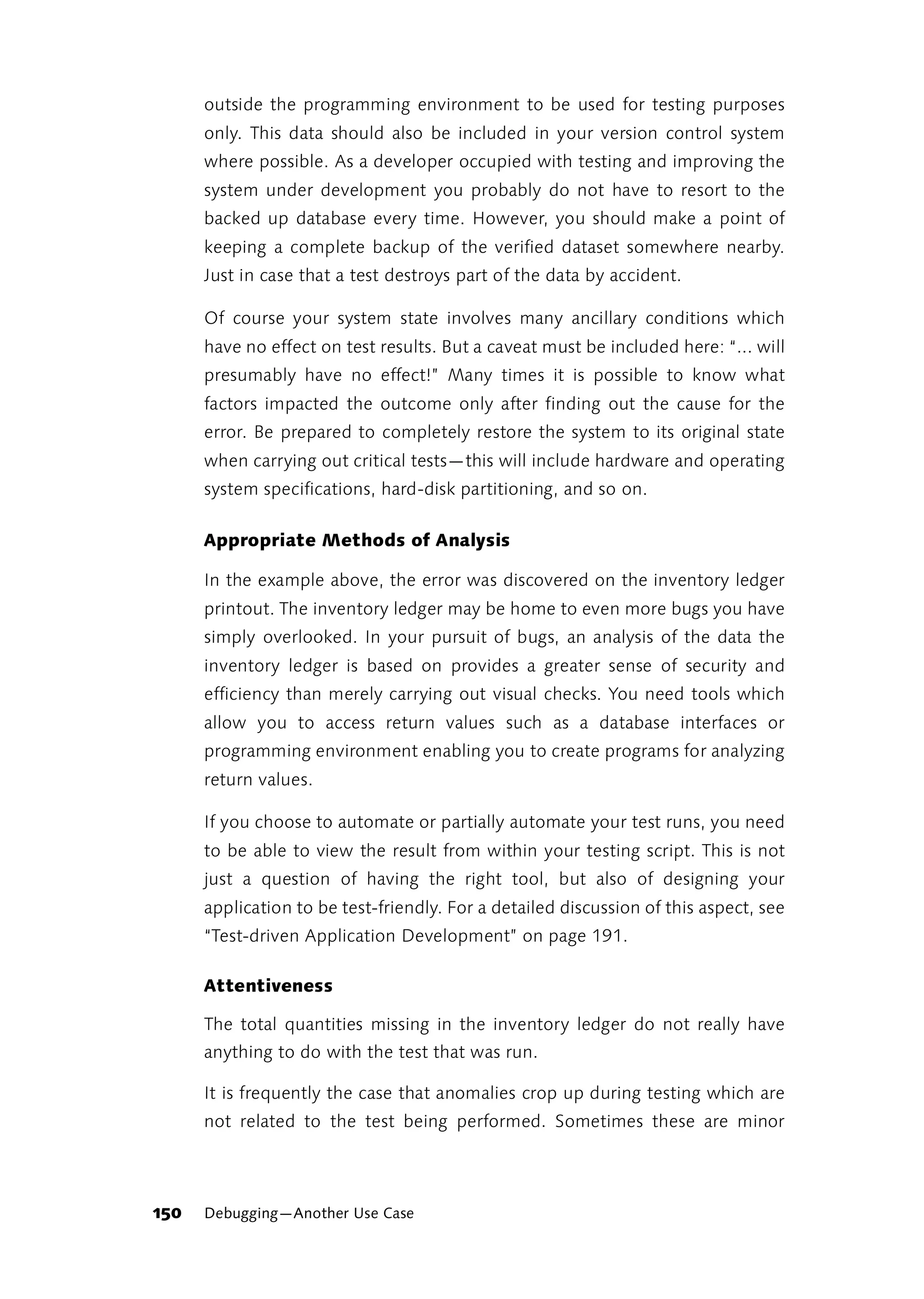 outside the programming environment to be used for testing purposes
      only. This data should also be included in your version control system
      where possible. As a developer occupied with testing and improving the
      system under development you probably do not have to resort to the
      backed up database every time. However, you should make a point of
      keeping a complete backup of the verified dataset somewhere nearby.
      Just in case that a test destroys part of the data by accident.

      Of course your system state involves many ancillary conditions which
      have no effect on test results. But a caveat must be included here: “... will
      presumably have no effect!” Many times it is possible to know what
      factors impacted the outcome only after finding out the cause for the
      error. Be prepared to completely restore the system to its original state
      when carrying out critical tests—this will include hardware and operating
      system specifications, hard-disk partitioning, and so on.

      Appropriate Methods of Analysis

      In the example above, the error was discovered on the inventory ledger
      printout. The inventory ledger may be home to even more bugs you have
      simply overlooked. In your pursuit of bugs, an analysis of the data the
      inventory ledger is based on provides a greater sense of security and
      efficiency than merely carrying out visual checks. You need tools which
      allow you to access return values such as a database interfaces or
      programming environment enabling you to create programs for analyzing
      return values.

      If you choose to automate or partially automate your test runs, you need
      to be able to view the result from within your testing script. This is not
      just a question of having the right tool, but also of designing your
      application to be test-friendly. For a detailed discussion of this aspect, see
      “Test-driven Application Development” on page 191.

      Attentiveness

      The total quantities missing in the inventory ledger do not really have
      anything to do with the test that was run.

      It is frequently the case that anomalies crop up during testing which are
      not related to the test being performed. Sometimes these are minor




150   Debugging—Another Use Case
 
