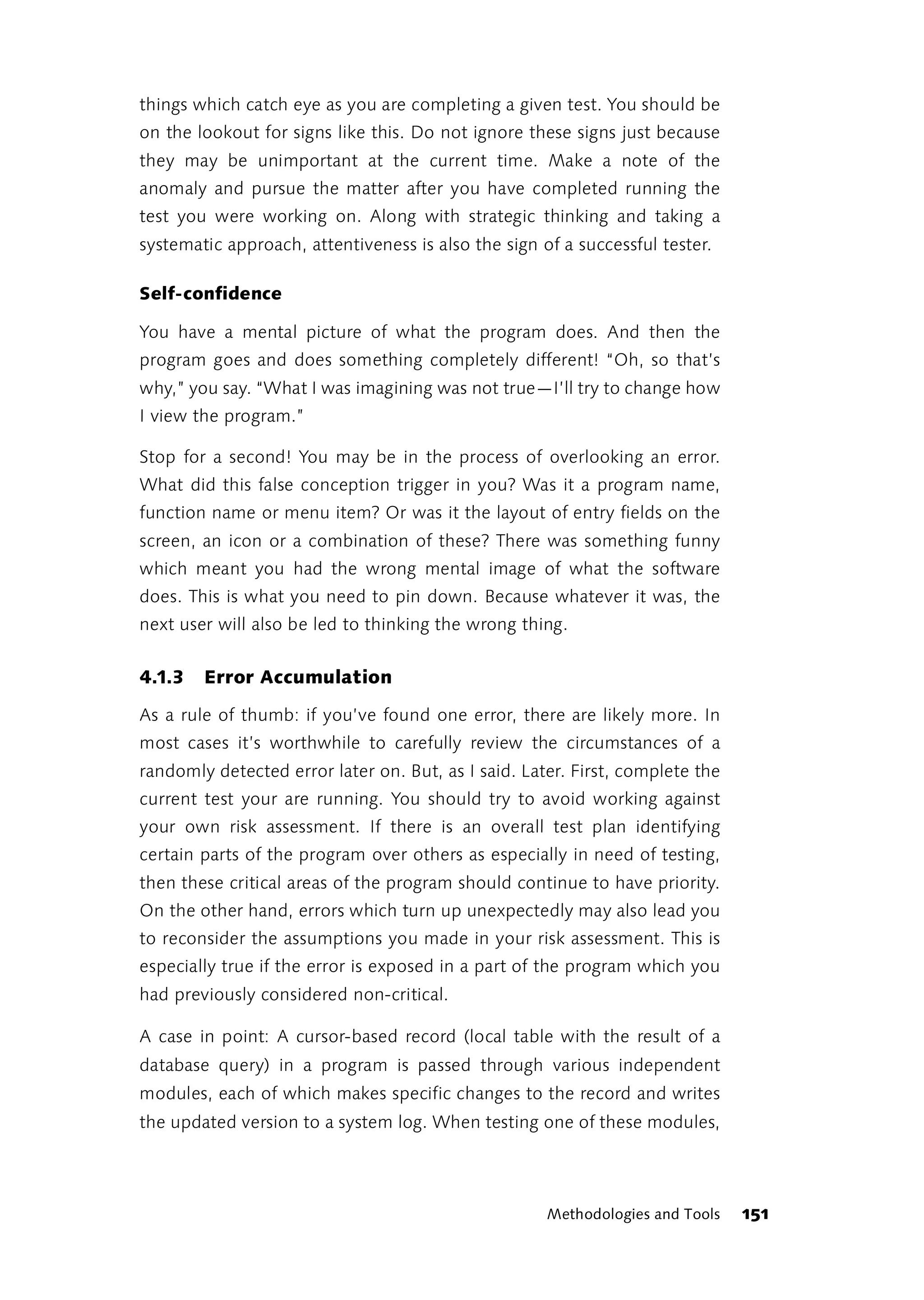 things which catch eye as you are completing a given test. You should be
on the lookout for signs like this. Do not ignore these signs just because
they may be unimportant at the current time. Make a note of the
anomaly and pursue the matter after you have completed running the
test you were working on. Along with strategic thinking and taking a
systematic approach, attentiveness is also the sign of a successful tester.

Self-confidence

You have a mental picture of what the program does. And then the
program goes and does something completely different! “Oh, so that’s
why,” you say. “What I was imagining was not true—I’ll try to change how
I view the program.”

Stop for a second! You may be in the process of overlooking an error.
What did this false conception trigger in you? Was it a program name,
function name or menu item? Or was it the layout of entry fields on the
screen, an icon or a combination of these? There was something funny
which meant you had the wrong mental image of what the software
does. This is what you need to pin down. Because whatever it was, the
next user will also be led to thinking the wrong thing.


4.1.3   Error Accumulation

As a rule of thumb: if you’ve found one error, there are likely more. In
most cases it’s worthwhile to carefully review the circumstances of a
randomly detected error later on. But, as I said. Later. First, complete the
current test your are running. You should try to avoid working against
your own risk assessment. If there is an overall test plan identifying
certain parts of the program over others as especially in need of testing,
then these critical areas of the program should continue to have priority.
On the other hand, errors which turn up unexpectedly may also lead you
to reconsider the assumptions you made in your risk assessment. This is
especially true if the error is exposed in a part of the program which you
had previously considered non-critical.

A case in point: A cursor-based record (local table with the result of a
database query) in a program is passed through various independent
modules, each of which makes specific changes to the record and writes
the updated version to a system log. When testing one of these modules,




                                                     Methodologies and Tools   151
 