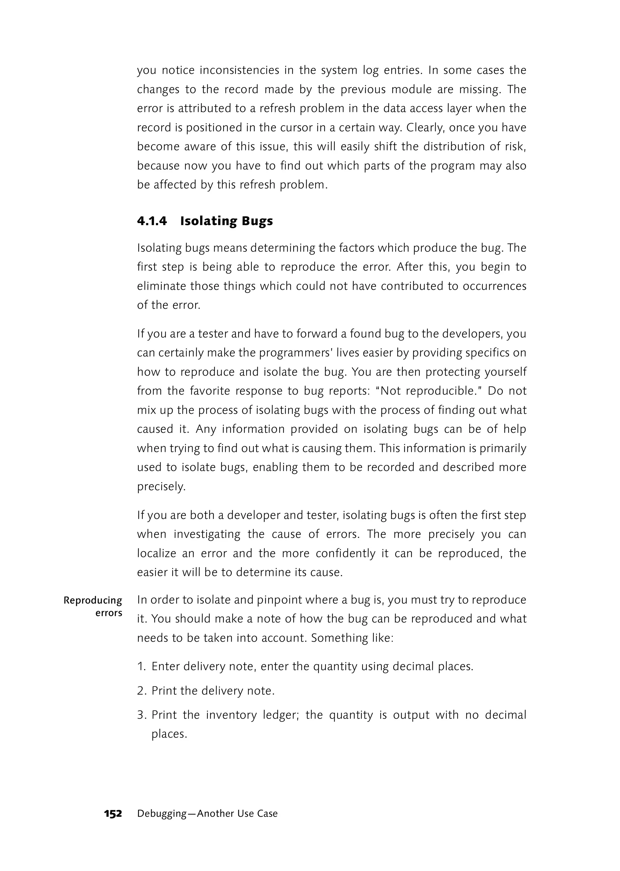 you notice inconsistencies in the system log entries. In some cases the
               changes to the record made by the previous module are missing. The
               error is attributed to a refresh problem in the data access layer when the
               record is positioned in the cursor in a certain way. Clearly, once you have
               become aware of this issue, this will easily shift the distribution of risk,
               because now you have to find out which parts of the program may also
               be affected by this refresh problem.


               4.1.4   Isolating Bugs

               Isolating bugs means determining the factors which produce the bug. The
               first step is being able to reproduce the error. After this, you begin to
               eliminate those things which could not have contributed to occurrences
               of the error.

               If you are a tester and have to forward a found bug to the developers, you
               can certainly make the programmers’ lives easier by providing specifics on
               how to reproduce and isolate the bug. You are then protecting yourself
               from the favorite response to bug reports: “Not reproducible.” Do not
               mix up the process of isolating bugs with the process of finding out what
               caused it. Any information provided on isolating bugs can be of help
               when trying to find out what is causing them. This information is primarily
               used to isolate bugs, enabling them to be recorded and described more
               precisely.

               If you are both a developer and tester, isolating bugs is often the first step
               when investigating the cause of errors. The more precisely you can
               localize an error and the more confidently it can be reproduced, the
               easier it will be to determine its cause.

Reproducing    In order to isolate and pinpoint where a bug is, you must try to reproduce
      errors
               it. You should make a note of how the bug can be reproduced and what
               needs to be taken into account. Something like:

               1. Enter delivery note, enter the quantity using decimal places.

               2. Print the delivery note.

               3. Print the inventory ledger; the quantity is output with no decimal
                 places.




        152    Debugging—Another Use Case
 