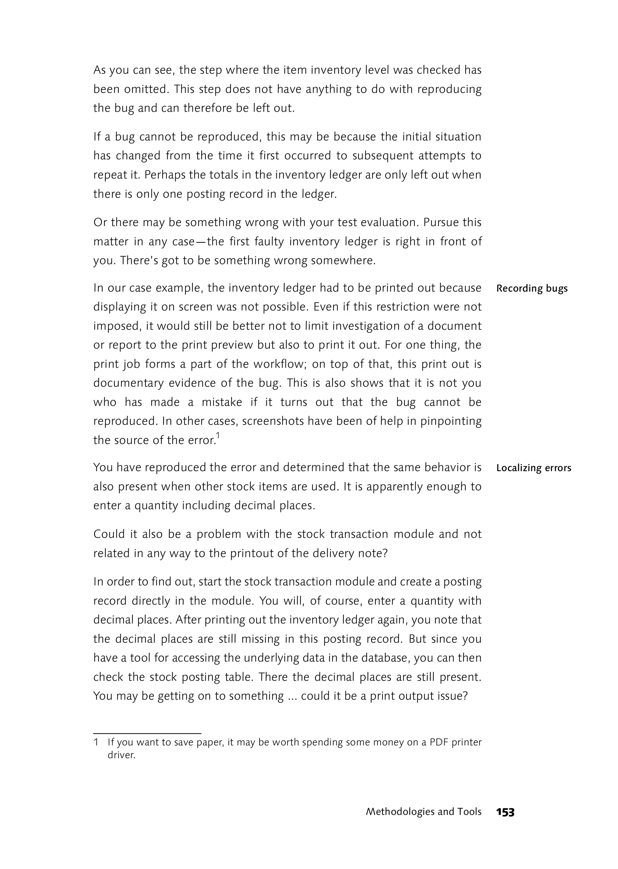 As you can see, the step where the item inventory level was checked has
been omitted. This step does not have anything to do with reproducing
the bug and can therefore be left out.

If a bug cannot be reproduced, this may be because the initial situation
has changed from the time it first occurred to subsequent attempts to
repeat it. Perhaps the totals in the inventory ledger are only left out when
there is only one posting record in the ledger.

Or there may be something wrong with your test evaluation. Pursue this
matter in any case—the first faulty inventory ledger is right in front of
you. There’s got to be something wrong somewhere.

In our case example, the inventory ledger had to be printed out because             Recording bugs
displaying it on screen was not possible. Even if this restriction were not
imposed, it would still be better not to limit investigation of a document
or report to the print preview but also to print it out. For one thing, the
print job forms a part of the workflow; on top of that, this print out is
documentary evidence of the bug. This is also shows that it is not you
who has made a mistake if it turns out that the bug cannot be
reproduced. In other cases, screenshots have been of help in pinpointing
the source of the error.1

You have reproduced the error and determined that the same behavior is              Localizing errors
also present when other stock items are used. It is apparently enough to
enter a quantity including decimal places.

Could it also be a problem with the stock transaction module and not
related in any way to the printout of the delivery note?

In order to find out, start the stock transaction module and create a posting
record directly in the module. You will, of course, enter a quantity with
decimal places. After printing out the inventory ledger again, you note that
the decimal places are still missing in this posting record. But since you
have a tool for accessing the underlying data in the database, you can then
check the stock posting table. There the decimal places are still present.
You may be getting on to something ... could it be a print output issue?


1 If you want to save paper, it may be worth spending some money on a PDF printer
  driver.




                                                        Methodologies and Tools     153
 