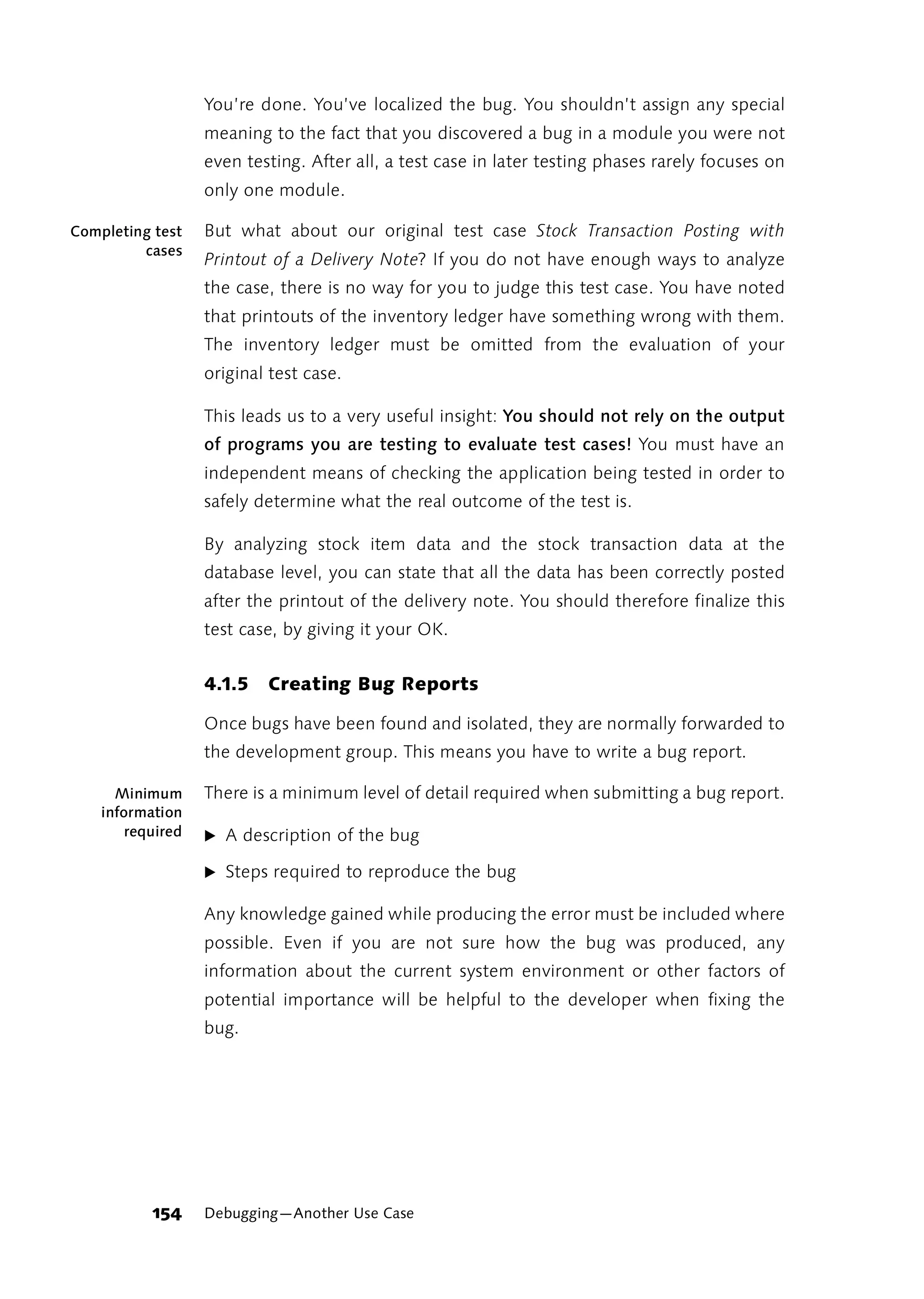 You’re done. You’ve localized the bug. You shouldn’t assign any special
                   meaning to the fact that you discovered a bug in a module you were not
                   even testing. After all, a test case in later testing phases rarely focuses on
                   only one module.

Completing test    But what about our original test case Stock Transaction Posting with
         cases
                   Printout of a Delivery Note? If you do not have enough ways to analyze
                   the case, there is no way for you to judge this test case. You have noted
                   that printouts of the inventory ledger have something wrong with them.
                   The inventory ledger must be omitted from the evaluation of your
                   original test case.

                   This leads us to a very useful insight: You should not rely on the output
                   of programs you are testing to evaluate test cases! You must have an
                   independent means of checking the application being tested in order to
                   safely determine what the real outcome of the test is.

                   By analyzing stock item data and the stock transaction data at the
                   database level, you can state that all the data has been correctly posted
                   after the printout of the delivery note. You should therefore finalize this
                   test case, by giving it your OK.


                   4.1.5   Creating Bug Reports

                   Once bugs have been found and isolated, they are normally forwarded to
                   the development group. This means you have to write a bug report.

      Minimum      There is a minimum level of detail required when submitting a bug report.
    information
        required   ̈ A description of the bug

                   ̈ Steps required to reproduce the bug

                   Any knowledge gained while producing the error must be included where
                   possible. Even if you are not sure how the bug was produced, any
                   information about the current system environment or other factors of
                   potential importance will be helpful to the developer when fixing the
                   bug.




           154     Debugging—Another Use Case
 