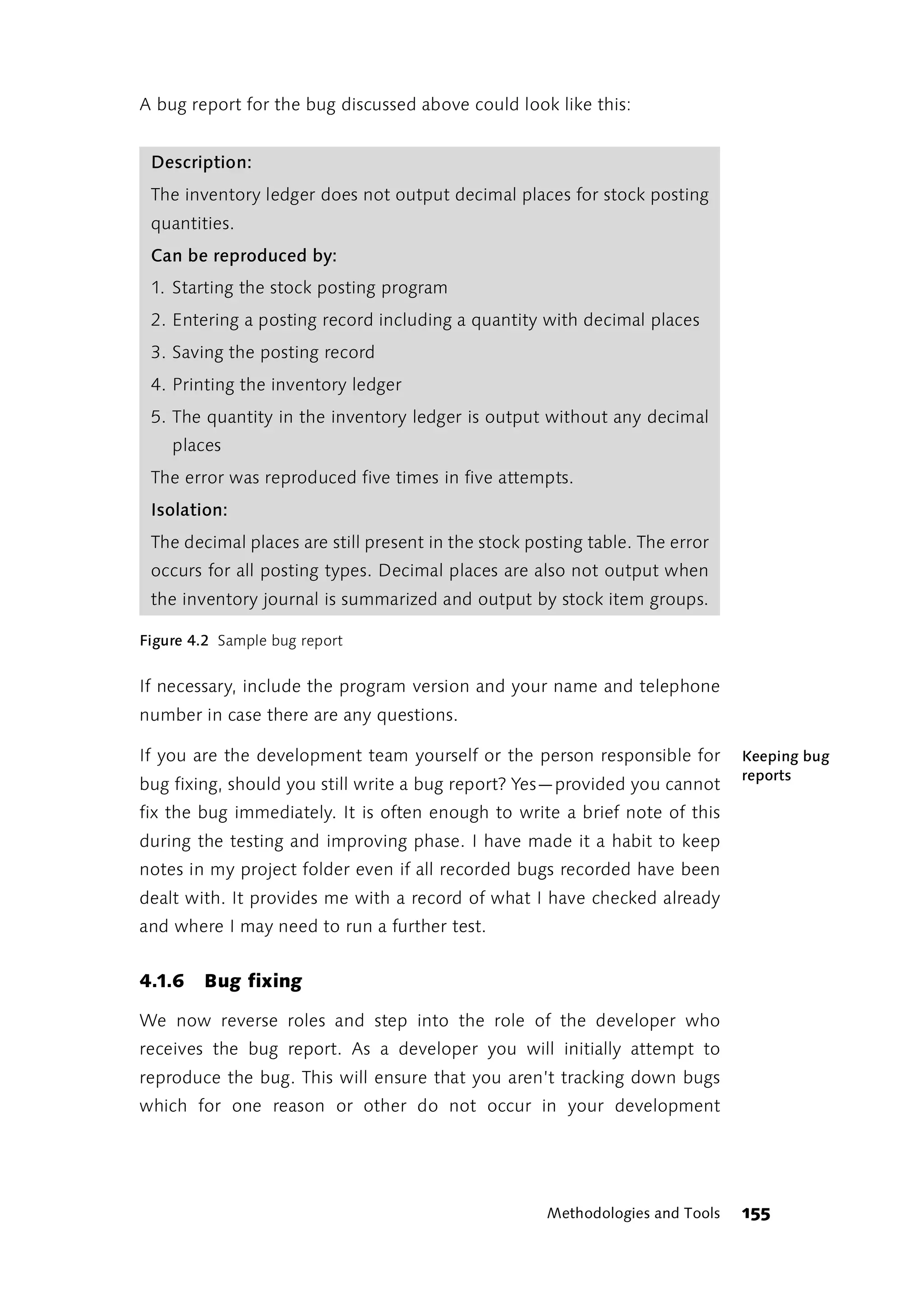 A bug report for the bug discussed above could look like this:


 Description:
 The inventory ledger does not output decimal places for stock posting
 quantities.
 Can be reproduced by:
 1. Starting the stock posting program
 2. Entering a posting record including a quantity with decimal places
 3. Saving the posting record
 4. Printing the inventory ledger
 5. The quantity in the inventory ledger is output without any decimal
    places
 The error was reproduced five times in five attempts.
 Isolation:
 The decimal places are still present in the stock posting table. The error
 occurs for all posting types. Decimal places are also not output when
 the inventory journal is summarized and output by stock item groups.

Figure 4.2 Sample bug report


If necessary, include the program version and your name and telephone
number in case there are any questions.

If you are the development team yourself or the person responsible for         Keeping bug
                                                                               reports
bug fixing, should you still write a bug report? Yes—provided you cannot
fix the bug immediately. It is often enough to write a brief note of this
during the testing and improving phase. I have made it a habit to keep
notes in my project folder even if all recorded bugs recorded have been
dealt with. It provides me with a record of what I have checked already
and where I may need to run a further test.


4.1.6   Bug fixing

We now reverse roles and step into the role of the developer who
receives the bug report. As a developer you will initially attempt to
reproduce the bug. This will ensure that you aren’t tracking down bugs
which for one reason or other do not occur in your development




                                                     Methodologies and Tools   155
 