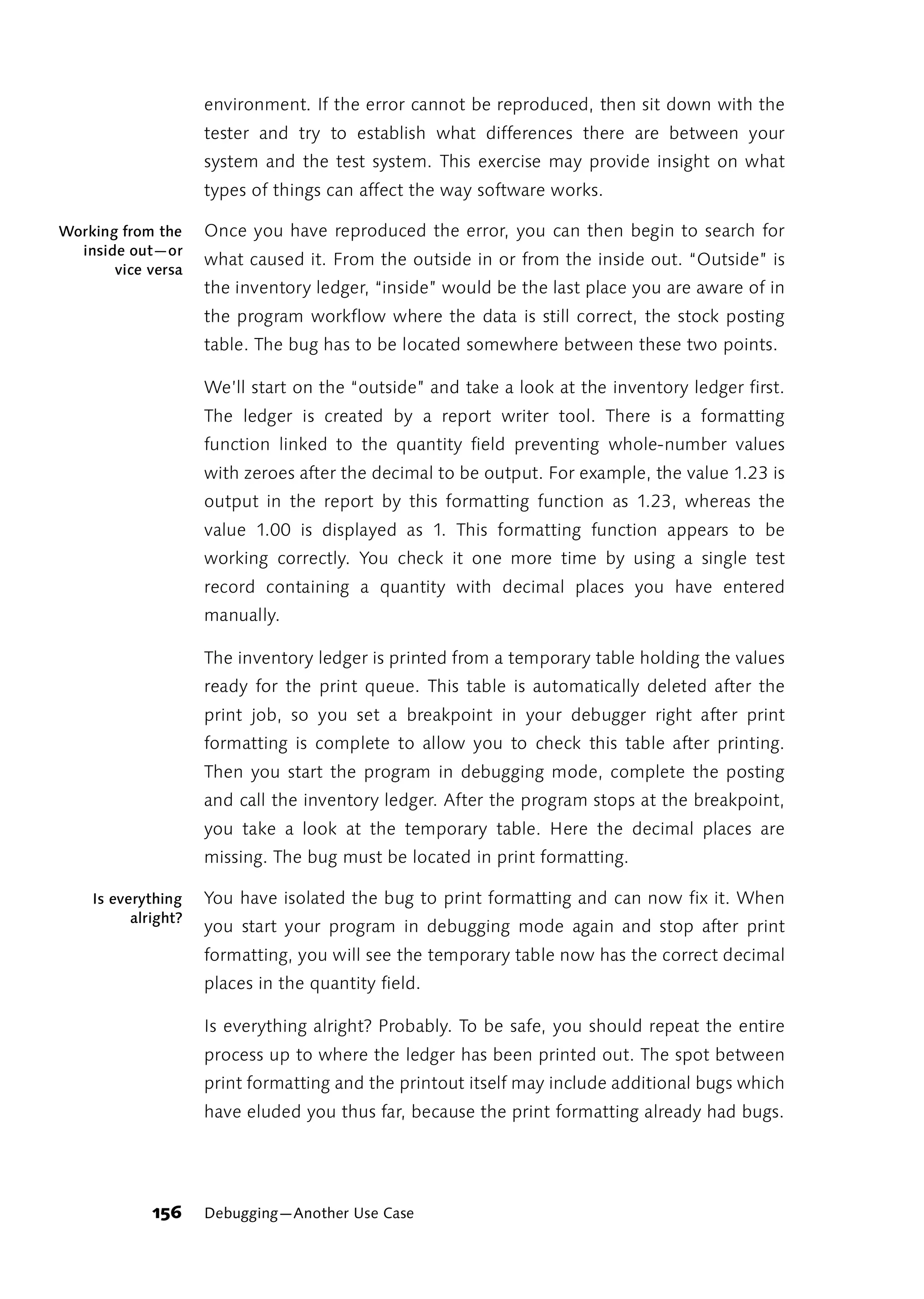 environment. If the error cannot be reproduced, then sit down with the
                     tester and try to establish what differences there are between your
                     system and the test system. This exercise may provide insight on what
                     types of things can affect the way software works.

Working from the     Once you have reproduced the error, you can then begin to search for
  inside out—or
                     what caused it. From the outside in or from the inside out. “Outside” is
       vice versa
                     the inventory ledger, “inside” would be the last place you are aware of in
                     the program workflow where the data is still correct, the stock posting
                     table. The bug has to be located somewhere between these two points.

                     We’ll start on the “outside” and take a look at the inventory ledger first.
                     The ledger is created by a report writer tool. There is a formatting
                     function linked to the quantity field preventing whole-number values
                     with zeroes after the decimal to be output. For example, the value 1.23 is
                     output in the report by this formatting function as 1.23, whereas the
                     value 1.00 is displayed as 1. This formatting function appears to be
                     working correctly. You check it one more time by using a single test
                     record containing a quantity with decimal places you have entered
                     manually.

                     The inventory ledger is printed from a temporary table holding the values
                     ready for the print queue. This table is automatically deleted after the
                     print job, so you set a breakpoint in your debugger right after print
                     formatting is complete to allow you to check this table after printing.
                     Then you start the program in debugging mode, complete the posting
                     and call the inventory ledger. After the program stops at the breakpoint,
                     you take a look at the temporary table. Here the decimal places are
                     missing. The bug must be located in print formatting.

    Is everything    You have isolated the bug to print formatting and can now fix it. When
          alright?
                     you start your program in debugging mode again and stop after print
                     formatting, you will see the temporary table now has the correct decimal
                     places in the quantity field.

                     Is everything alright? Probably. To be safe, you should repeat the entire
                     process up to where the ledger has been printed out. The spot between
                     print formatting and the printout itself may include additional bugs which
                     have eluded you thus far, because the print formatting already had bugs.




             156     Debugging—Another Use Case
 