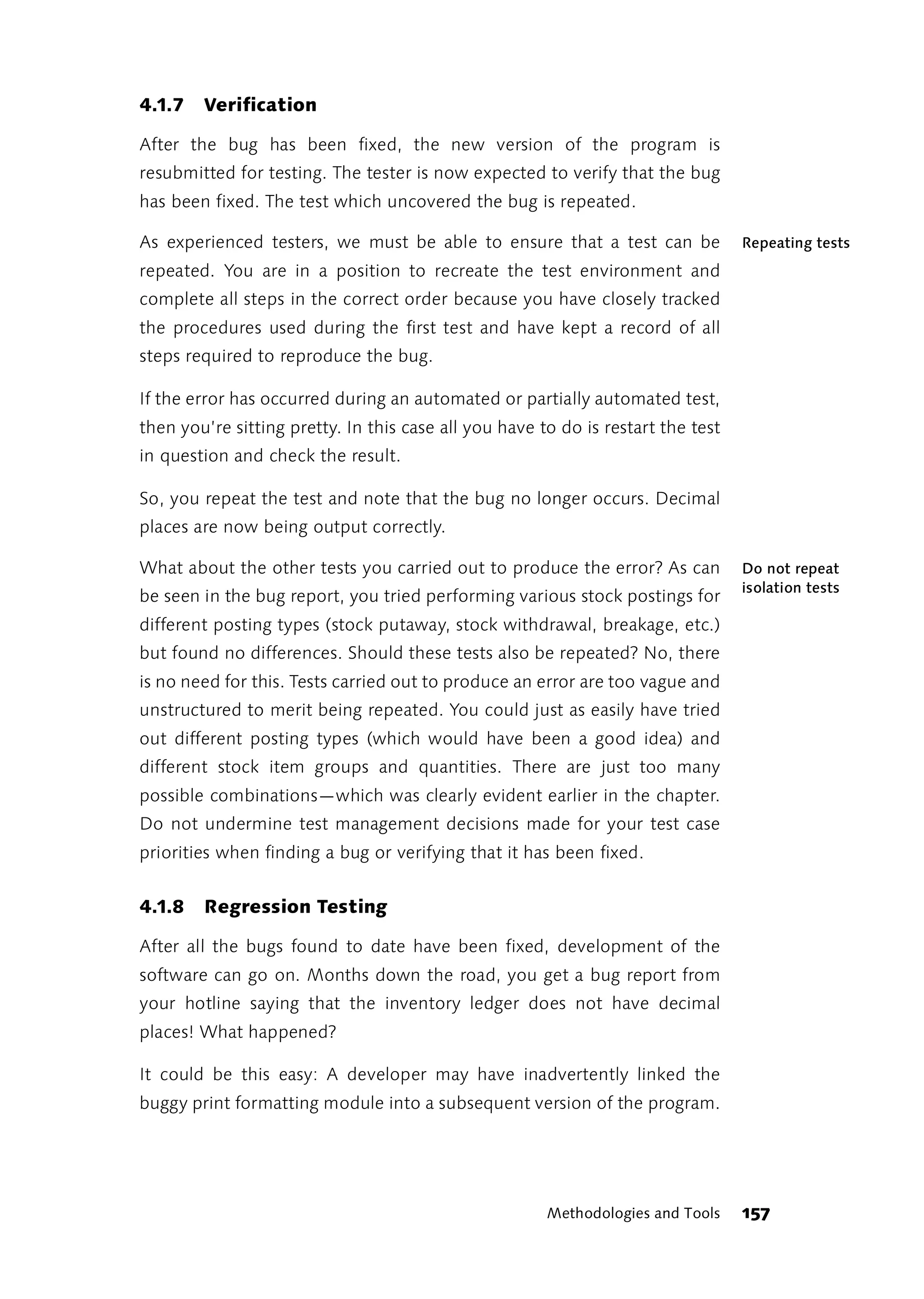 4.1.7   Verification

After the bug has been fixed, the new version of the program is
resubmitted for testing. The tester is now expected to verify that the bug
has been fixed. The test which uncovered the bug is repeated.

As experienced testers, we must be able to ensure that a test can be              Repeating tests
repeated. You are in a position to recreate the test environment and
complete all steps in the correct order because you have closely tracked
the procedures used during the first test and have kept a record of all
steps required to reproduce the bug.

If the error has occurred during an automated or partially automated test,
then you’re sitting pretty. In this case all you have to do is restart the test
in question and check the result.

So, you repeat the test and note that the bug no longer occurs. Decimal
places are now being output correctly.

What about the other tests you carried out to produce the error? As can           Do not repeat
                                                                                  isolation tests
be seen in the bug report, you tried performing various stock postings for
different posting types (stock putaway, stock withdrawal, breakage, etc.)
but found no differences. Should these tests also be repeated? No, there
is no need for this. Tests carried out to produce an error are too vague and
unstructured to merit being repeated. You could just as easily have tried
out different posting types (which would have been a good idea) and
different stock item groups and quantities. There are just too many
possible combinations—which was clearly evident earlier in the chapter.
Do not undermine test management decisions made for your test case
priorities when finding a bug or verifying that it has been fixed.


4.1.8   Regression Testing

After all the bugs found to date have been fixed, development of the
software can go on. Months down the road, you get a bug report from
your hotline saying that the inventory ledger does not have decimal
places! What happened?

It could be this easy: A developer may have inadvertently linked the
buggy print formatting module into a subsequent version of the program.




                                                       Methodologies and Tools    157
 