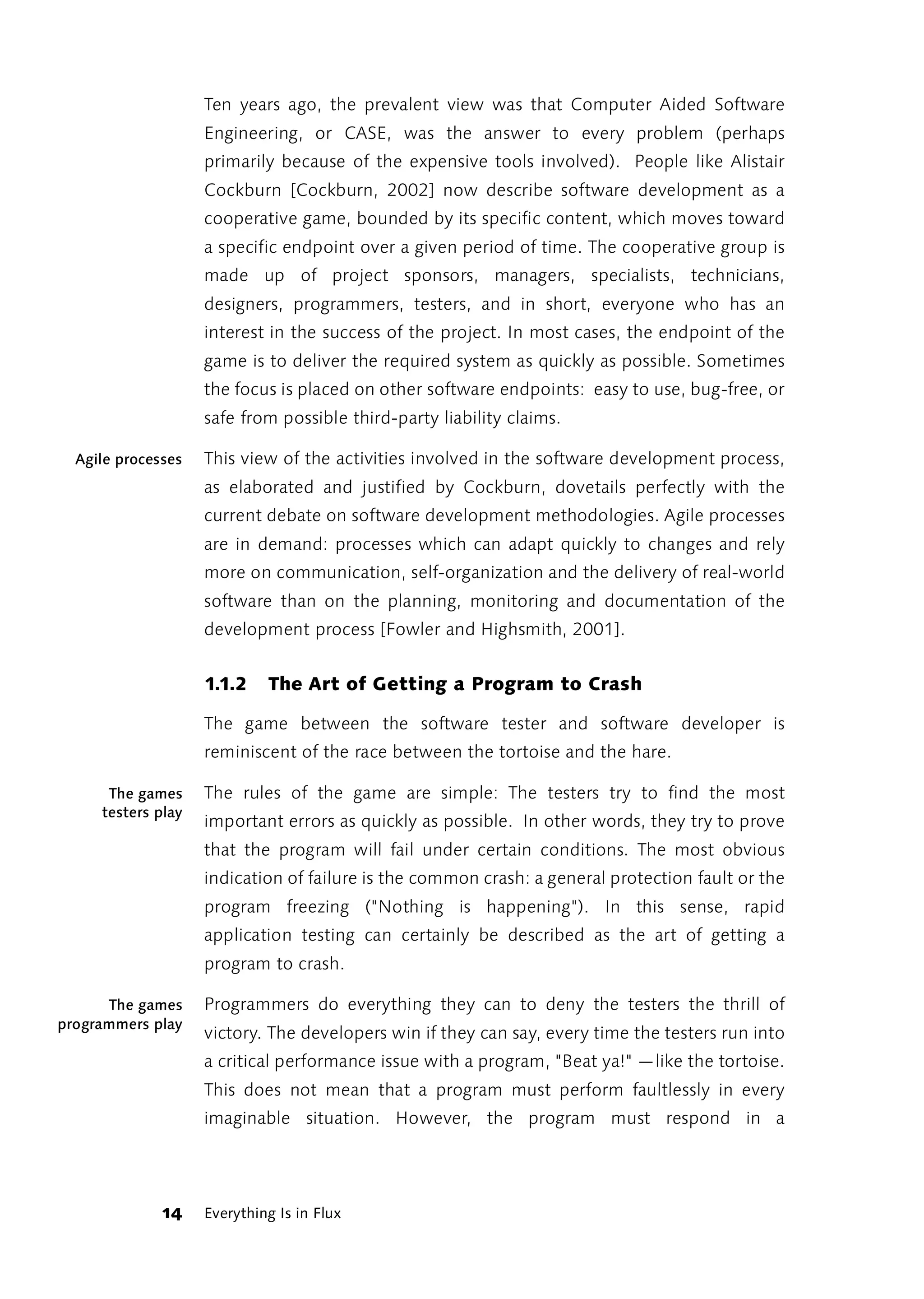 Ten years ago, the prevalent view was that Computer Aided Software
                    Engineering, or CASE, was the answer to every problem (perhaps
                    primarily because of the expensive tools involved). People like Alistair
                    Cockburn [Cockburn, 2002] now describe software development as a
                    cooperative game, bounded by its specific content, which moves toward
                    a specific endpoint over a given period of time. The cooperative group is
                    made up of project sponsors, managers, specialists, technicians,
                    designers, programmers, testers, and in short, everyone who has an
                    interest in the success of the project. In most cases, the endpoint of the
                    game is to deliver the required system as quickly as possible. Sometimes
                    the focus is placed on other software endpoints: easy to use, bug-free, or
                    safe from possible third-party liability claims.

  Agile processes   This view of the activities involved in the software development process,
                    as elaborated and justified by Cockburn, dovetails perfectly with the
                    current debate on software development methodologies. Agile processes
                    are in demand: processes which can adapt quickly to changes and rely
                    more on communication, self-organization and the delivery of real-world
                    software than on the planning, monitoring and documentation of the
                    development process [Fowler and Highsmith, 2001].


                    1.1.2    The Art of Getting a Program to Crash

                    The game between the software tester and software developer is
                    reminiscent of the race between the tortoise and the hare.

      The games     The rules of the game are simple: The testers try to find the most
     testers play
                    important errors as quickly as possible. In other words, they try to prove
                    that the program will fail under certain conditions. The most obvious
                    indication of failure is the common crash: a general protection fault or the
                    program freezing ("Nothing is happening"). In this sense, rapid
                    application testing can certainly be described as the art of getting a
                    program to crash.

      The games     Programmers do everything they can to deny the testers the thrill of
programmers play
                    victory. The developers win if they can say, every time the testers run into
                    a critical performance issue with a program, "Beat ya!" —like the tortoise.
                    This does not mean that a program must perform faultlessly in every
                    imaginable situation. However, the program must respond in a




              14    Everything Is in Flux
 