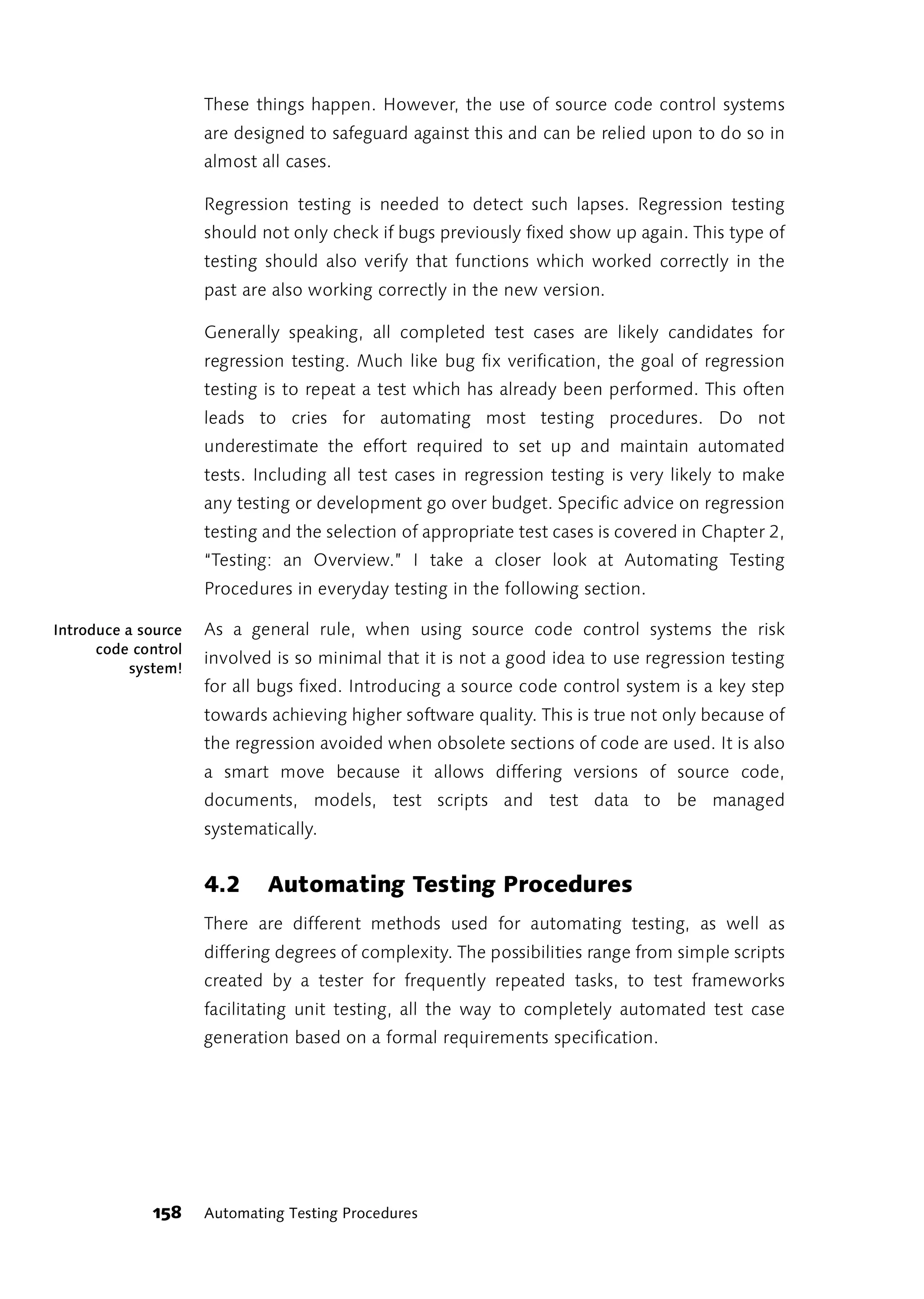 These things happen. However, the use of source code control systems
                     are designed to safeguard against this and can be relied upon to do so in
                     almost all cases.

                     Regression testing is needed to detect such lapses. Regression testing
                     should not only check if bugs previously fixed show up again. This type of
                     testing should also verify that functions which worked correctly in the
                     past are also working correctly in the new version.

                     Generally speaking, all completed test cases are likely candidates for
                     regression testing. Much like bug fix verification, the goal of regression
                     testing is to repeat a test which has already been performed. This often
                     leads to cries for automating most testing procedures. Do not
                     underestimate the effort required to set up and maintain automated
                     tests. Including all test cases in regression testing is very likely to make
                     any testing or development go over budget. Specific advice on regression
                     testing and the selection of appropriate test cases is covered in Chapter 2,
                     “Testing: an Overview.” I take a closer look at Automating Testing
                     Procedures in everyday testing in the following section.

Introduce a source   As a general rule, when using source code control systems the risk
      code control
                     involved is so minimal that it is not a good idea to use regression testing
           system!
                     for all bugs fixed. Introducing a source code control system is a key step
                     towards achieving higher software quality. This is true not only because of
                     the regression avoided when obsolete sections of code are used. It is also
                     a smart move because it allows differing versions of source code,
                     documents, models, test scripts and test data to be managed
                     systematically.


                     4.2     Automating Testing Procedures
                     There are different methods used for automating testing, as well as
                     differing degrees of complexity. The possibilities range from simple scripts
                     created by a tester for frequently repeated tasks, to test frameworks
                     facilitating unit testing, all the way to completely automated test case
                     generation based on a formal requirements specification.




             158     Automating Testing Procedures
 