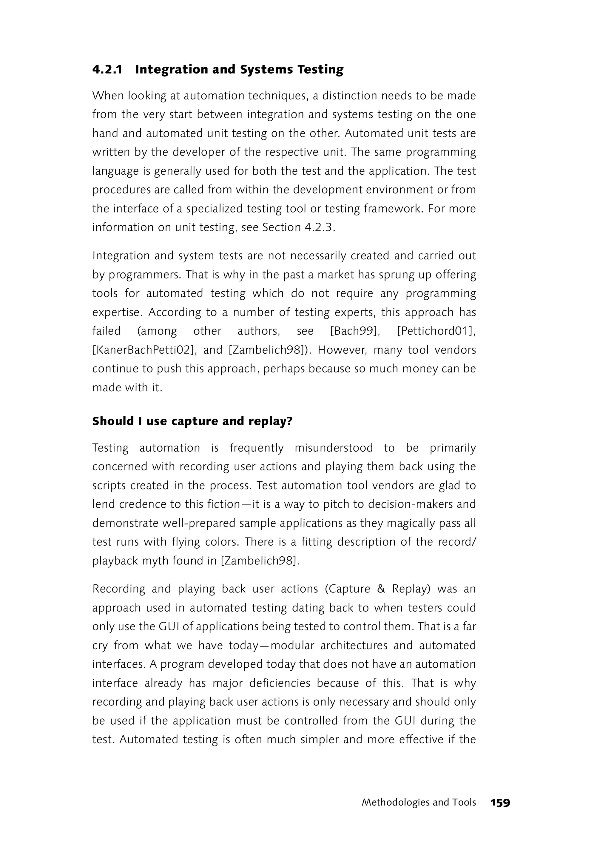 4.2.1 Integration and Systems Testing

When looking at automation techniques, a distinction needs to be made
from the very start between integration and systems testing on the one
hand and automated unit testing on the other. Automated unit tests are
written by the developer of the respective unit. The same programming
language is generally used for both the test and the application. The test
procedures are called from within the development environment or from
the interface of a specialized testing tool or testing framework. For more
information on unit testing, see Section 4.2.3.

Integration and system tests are not necessarily created and carried out
by programmers. That is why in the past a market has sprung up offering
tools for automated testing which do not require any programming
expertise. According to a number of testing experts, this approach has
failed   (among     other   authors,    see    [Bach99],    [Pettichord01],
[KanerBachPetti02], and [Zambelich98]). However, many tool vendors
continue to push this approach, perhaps because so much money can be
made with it.

Should I use capture and replay?

Testing automation is frequently misunderstood to be primarily
concerned with recording user actions and playing them back using the
scripts created in the process. Test automation tool vendors are glad to
lend credence to this fiction—it is a way to pitch to decision-makers and
demonstrate well-prepared sample applications as they magically pass all
test runs with flying colors. There is a fitting description of the record/
playback myth found in [Zambelich98].

Recording and playing back user actions (Capture & Replay) was an
approach used in automated testing dating back to when testers could
only use the GUI of applications being tested to control them. That is a far
cry from what we have today—modular architectures and automated
interfaces. A program developed today that does not have an automation
interface already has major deficiencies because of this. That is why
recording and playing back user actions is only necessary and should only
be used if the application must be controlled from the GUI during the
test. Automated testing is often much simpler and more effective if the




                                                     Methodologies and Tools   159
 