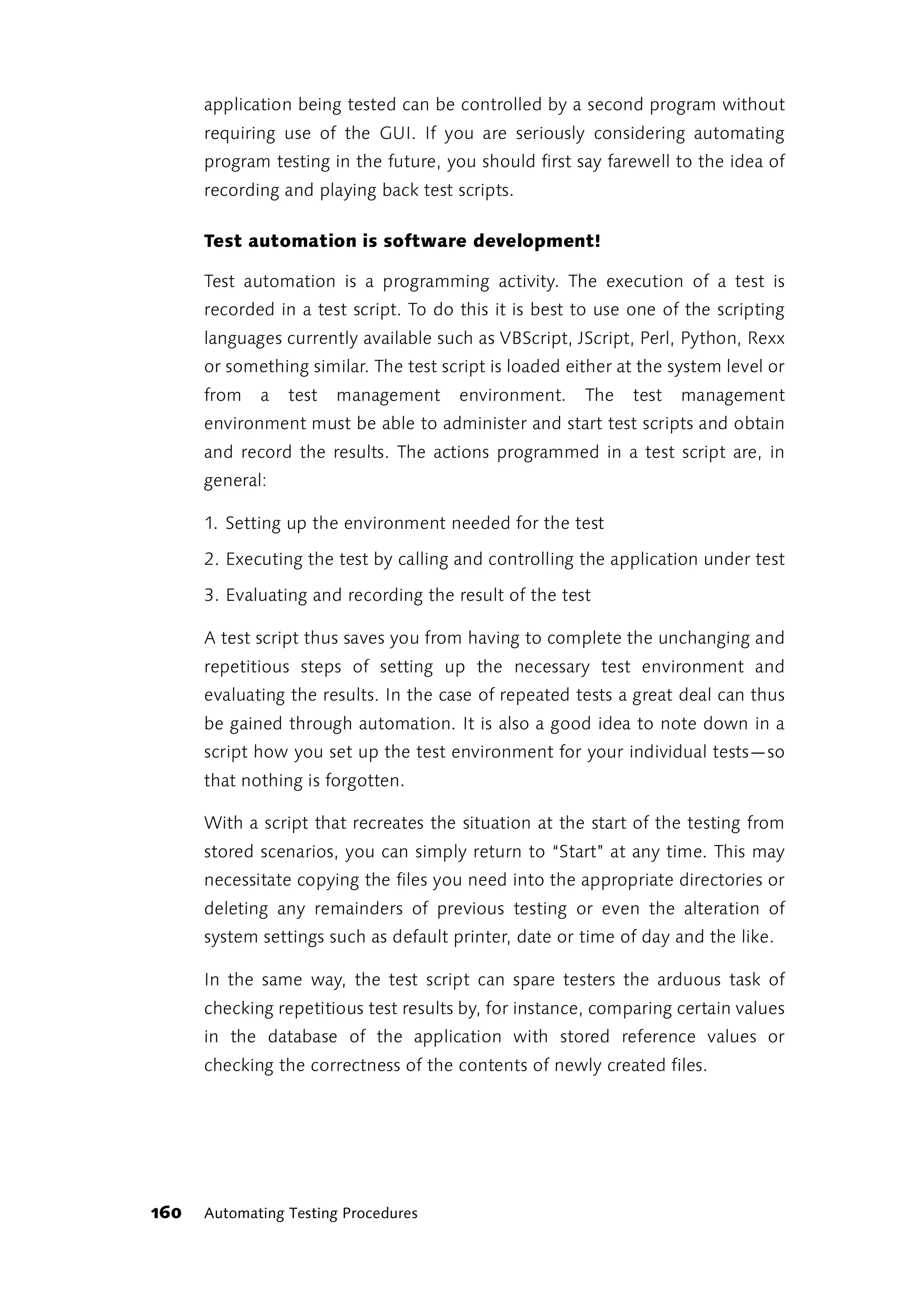 application being tested can be controlled by a second program without
      requiring use of the GUI. If you are seriously considering automating
      program testing in the future, you should first say farewell to the idea of
      recording and playing back test scripts.

      Test automation is software development!

      Test automation is a programming activity. The execution of a test is
      recorded in a test script. To do this it is best to use one of the scripting
      languages currently available such as VBScript, JScript, Perl, Python, Rexx
      or something similar. The test script is loaded either at the system level or
      from   a   test   management     environment.     The   test   management
      environment must be able to administer and start test scripts and obtain
      and record the results. The actions programmed in a test script are, in
      general:

      1. Setting up the environment needed for the test

      2. Executing the test by calling and controlling the application under test

      3. Evaluating and recording the result of the test

      A test script thus saves you from having to complete the unchanging and
      repetitious steps of setting up the necessary test environment and
      evaluating the results. In the case of repeated tests a great deal can thus
      be gained through automation. It is also a good idea to note down in a
      script how you set up the test environment for your individual tests—so
      that nothing is forgotten.

      With a script that recreates the situation at the start of the testing from
      stored scenarios, you can simply return to “Start” at any time. This may
      necessitate copying the files you need into the appropriate directories or
      deleting any remainders of previous testing or even the alteration of
      system settings such as default printer, date or time of day and the like.

      In the same way, the test script can spare testers the arduous task of
      checking repetitious test results by, for instance, comparing certain values
      in the database of the application with stored reference values or
      checking the correctness of the contents of newly created files.




160   Automating Testing Procedures
 