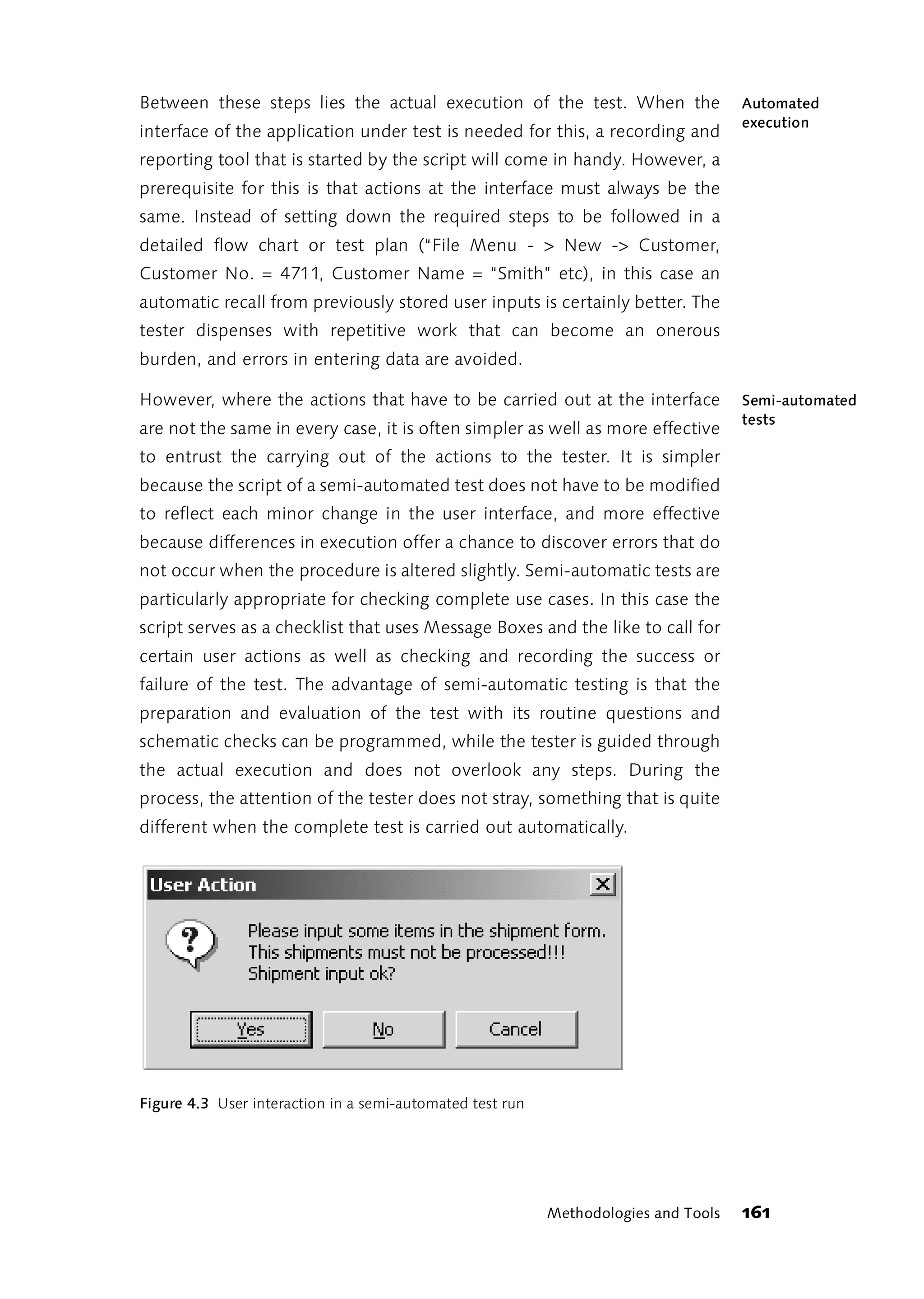 Between these steps lies the actual execution of the test. When the                  Automated
                                                                                     execution
interface of the application under test is needed for this, a recording and
reporting tool that is started by the script will come in handy. However, a
prerequisite for this is that actions at the interface must always be the
same. Instead of setting down the required steps to be followed in a
detailed flow chart or test plan (“File Menu - > New -> Customer,
Customer No. = 4711, Customer Name = “Smith” etc), in this case an
automatic recall from previously stored user inputs is certainly better. The
tester dispenses with repetitive work that can become an onerous
burden, and errors in entering data are avoided.

However, where the actions that have to be carried out at the interface              Semi-automated
                                                                                     tests
are not the same in every case, it is often simpler as well as more effective
to entrust the carrying out of the actions to the tester. It is simpler
because the script of a semi-automated test does not have to be modified
to reflect each minor change in the user interface, and more effective
because differences in execution offer a chance to discover errors that do
not occur when the procedure is altered slightly. Semi-automatic tests are
particularly appropriate for checking complete use cases. In this case the
script serves as a checklist that uses Message Boxes and the like to call for
certain user actions as well as checking and recording the success or
failure of the test. The advantage of semi-automatic testing is that the
preparation and evaluation of the test with its routine questions and
schematic checks can be programmed, while the tester is guided through
the actual execution and does not overlook any steps. During the
process, the attention of the tester does not stray, something that is quite
different when the complete test is carried out automatically.




Figure 4.3 User interaction in a semi-automated test run




                                                           Methodologies and Tools   161
 