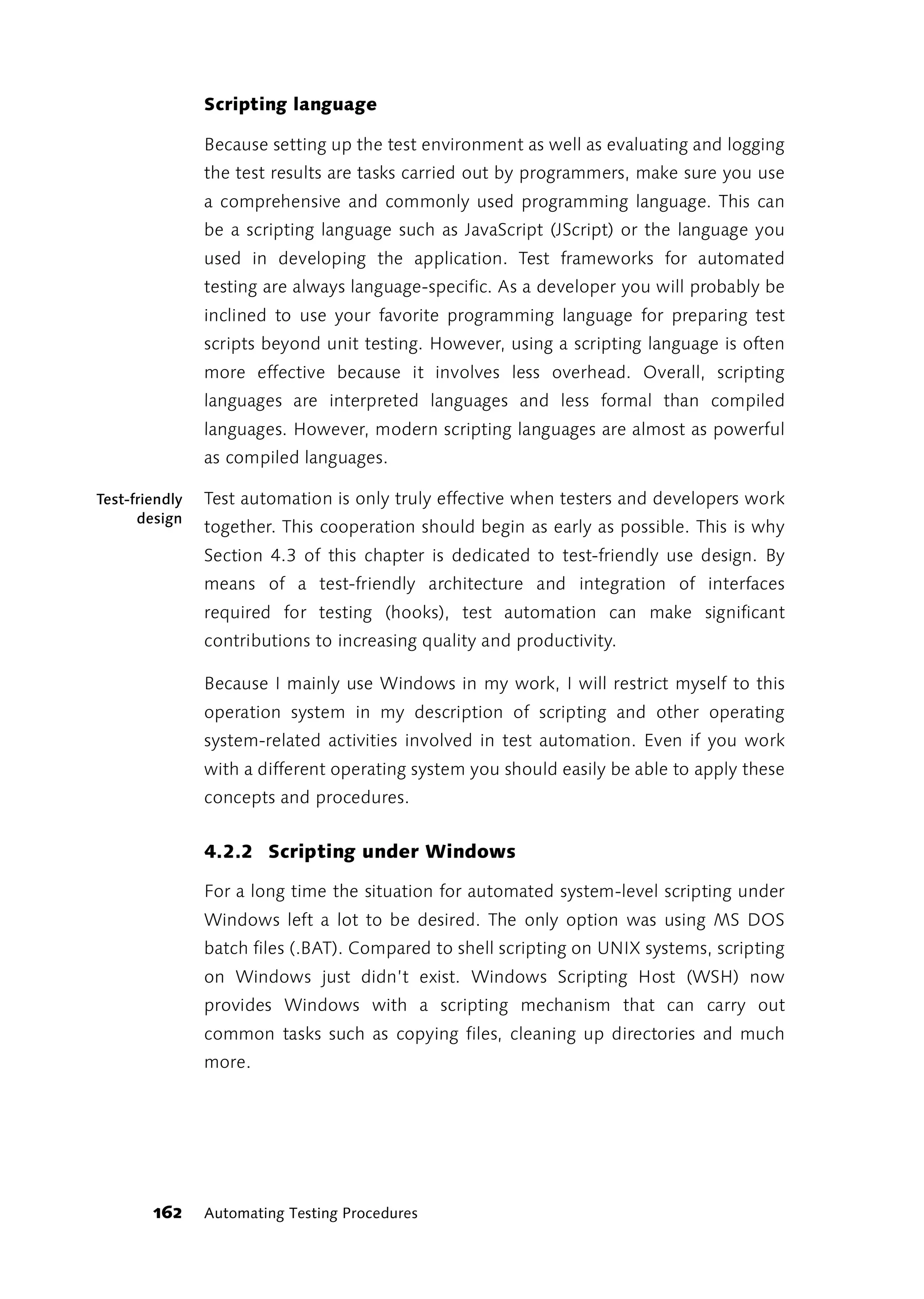 Scripting language

                Because setting up the test environment as well as evaluating and logging
                the test results are tasks carried out by programmers, make sure you use
                a comprehensive and commonly used programming language. This can
                be a scripting language such as JavaScript (JScript) or the language you
                used in developing the application. Test frameworks for automated
                testing are always language-specific. As a developer you will probably be
                inclined to use your favorite programming language for preparing test
                scripts beyond unit testing. However, using a scripting language is often
                more effective because it involves less overhead. Overall, scripting
                languages are interpreted languages and less formal than compiled
                languages. However, modern scripting languages are almost as powerful
                as compiled languages.

Test-friendly   Test automation is only truly effective when testers and developers work
      design
                together. This cooperation should begin as early as possible. This is why
                Section 4.3 of this chapter is dedicated to test-friendly use design. By
                means of a test-friendly architecture and integration of interfaces
                required for testing (hooks), test automation can make significant
                contributions to increasing quality and productivity.

                Because I mainly use Windows in my work, I will restrict myself to this
                operation system in my description of scripting and other operating
                system-related activities involved in test automation. Even if you work
                with a different operating system you should easily be able to apply these
                concepts and procedures.


                4.2.2 Scripting under Windows

                For a long time the situation for automated system-level scripting under
                Windows left a lot to be desired. The only option was using MS DOS
                batch files (.BAT). Compared to shell scripting on UNIX systems, scripting
                on Windows just didn’t exist. Windows Scripting Host (WSH) now
                provides Windows with a scripting mechanism that can carry out
                common tasks such as copying files, cleaning up directories and much
                more.




        162     Automating Testing Procedures
 