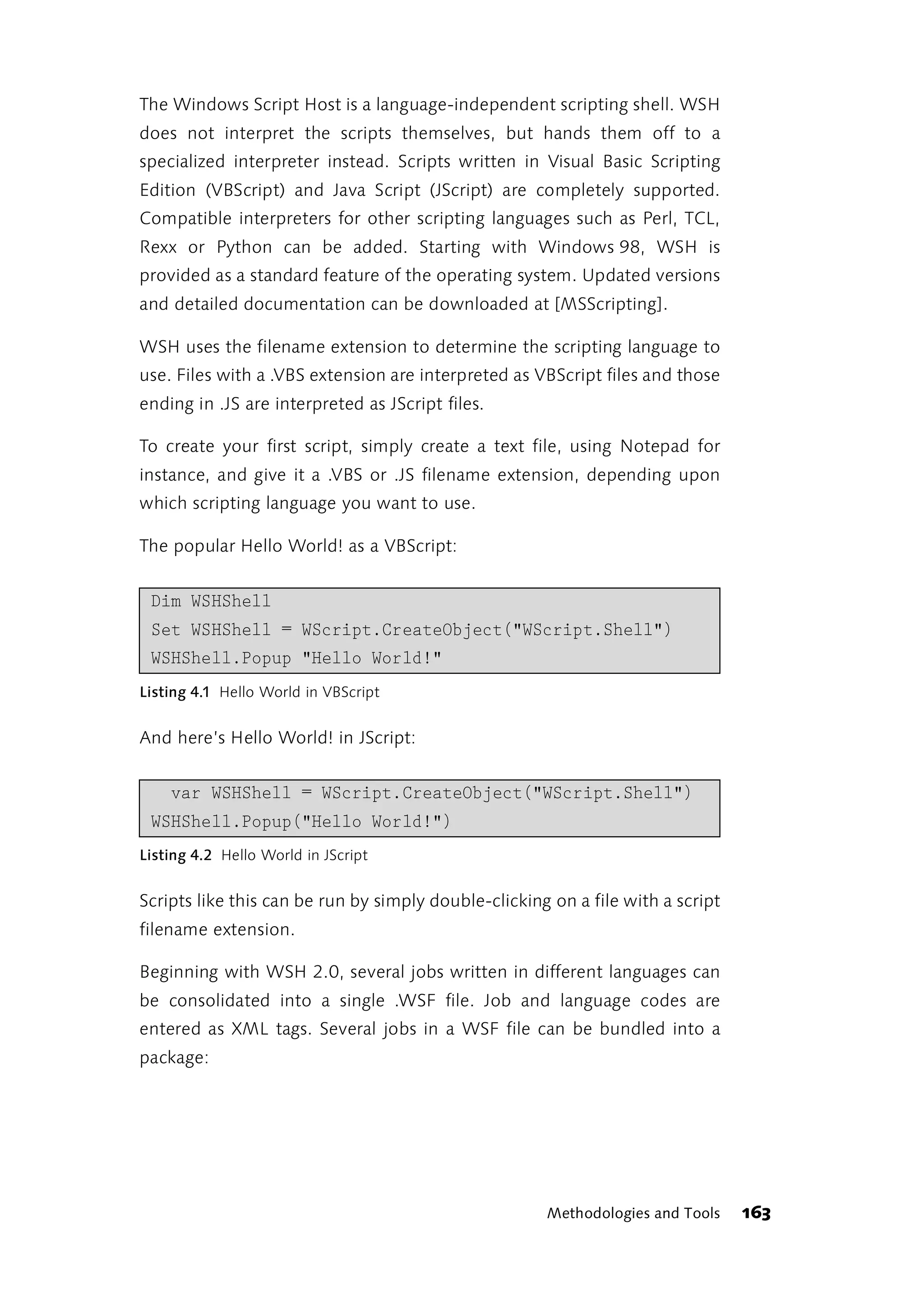 The Windows Script Host is a language-independent scripting shell. WSH
does not interpret the scripts themselves, but hands them off to a
specialized interpreter instead. Scripts written in Visual Basic Scripting
Edition (VBScript) and Java Script (JScript) are completely supported.
Compatible interpreters for other scripting languages such as Perl, TCL,
Rexx or Python can be added. Starting with Windows 98, WSH is
provided as a standard feature of the operating system. Updated versions
and detailed documentation can be downloaded at [MSScripting].

WSH uses the filename extension to determine the scripting language to
use. Files with a .VBS extension are interpreted as VBScript files and those
ending in .JS are interpreted as JScript files.

To create your first script, simply create a text file, using Notepad for
instance, and give it a .VBS or .JS filename extension, depending upon
which scripting language you want to use.

The popular Hello World! as a VBScript:


 Dim WSHShell
 Set WSHShell = WScript.CreateObject("WScript.Shell")
 WSHShell.Popup "Hello World!"
Listing 4.1 Hello World in VBScript


And here’s Hello World! in JScript:


    var WSHShell = WScript.CreateObject("WScript.Shell")
 WSHShell.Popup("Hello World!")
Listing 4.2 Hello World in JScript


Scripts like this can be run by simply double-clicking on a file with a script
filename extension.

Beginning with WSH 2.0, several jobs written in different languages can
be consolidated into a single .WSF file. Job and language codes are
entered as XML tags. Several jobs in a WSF file can be bundled into a
package:




                                                      Methodologies and Tools    163
 