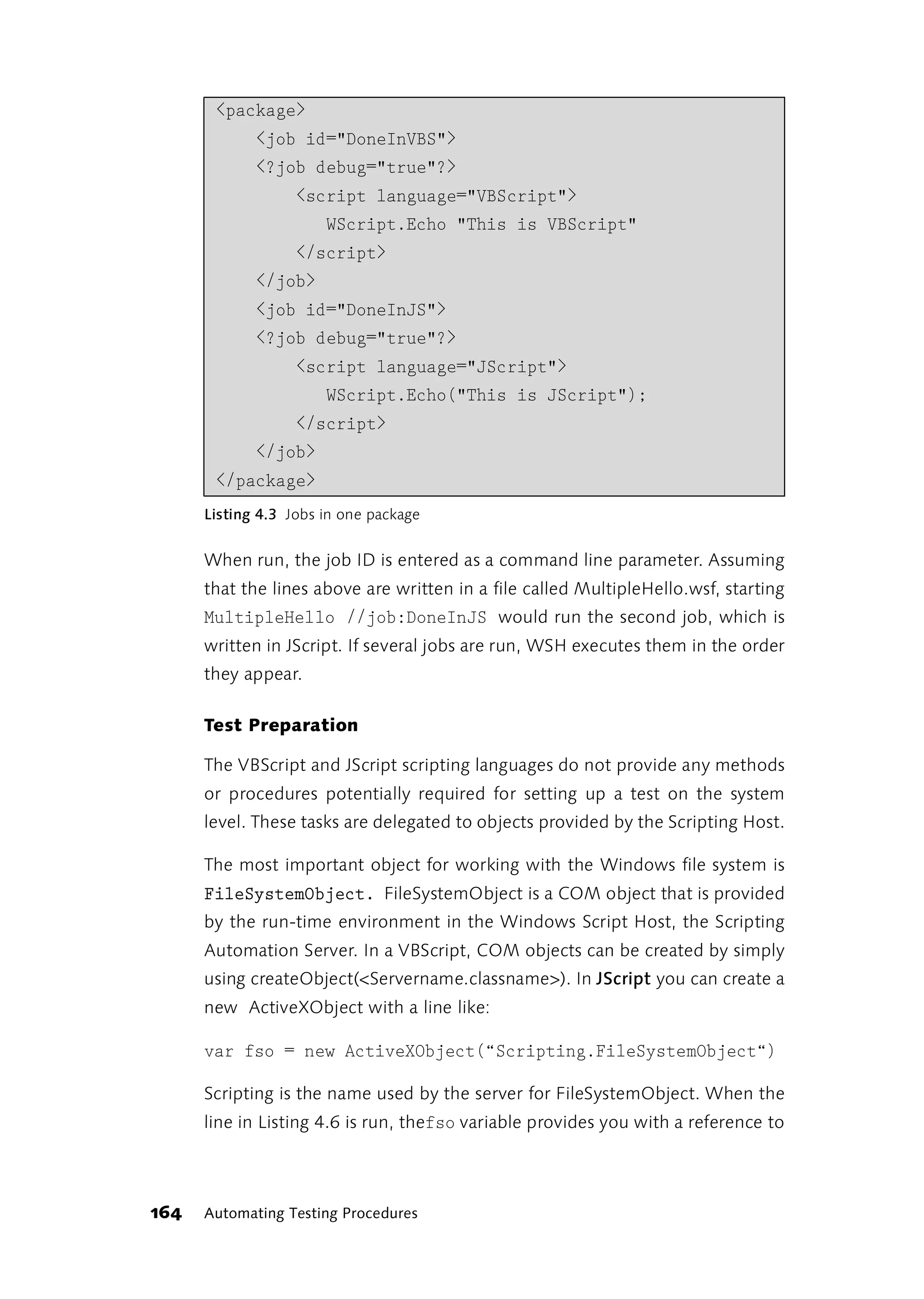 <package>
             <job id="DoneInVBS">
             <?job debug="true"?>
                   <script language="VBScript">
                       WScript.Echo "This is VBScript"
                   </script>
             </job>
             <job id="DoneInJS">
             <?job debug="true"?>
                   <script language="JScript">
                       WScript.Echo("This is JScript");
                   </script>
             </job>
       </package>
      Listing 4.3 Jobs in one package


      When run, the job ID is entered as a command line parameter. Assuming
      that the lines above are written in a file called MultipleHello.wsf, starting
      MultipleHello //job:DoneInJS would run the second job, which is
      written in JScript. If several jobs are run, WSH executes them in the order
      they appear.

      Test Preparation

      The VBScript and JScript scripting languages do not provide any methods
      or procedures potentially required for setting up a test on the system
      level. These tasks are delegated to objects provided by the Scripting Host.

      The most important object for working with the Windows file system is
      FileSystemObject. FileSystemObject is a COM object that is provided
      by the run-time environment in the Windows Script Host, the Scripting
      Automation Server. In a VBScript, COM objects can be created by simply
      using createObject(<Servername.classname>). In JScript you can create a
      new ActiveXObject with a line like:

      var fso = new ActiveXObject(“Scripting.FileSystemObject“)

      Scripting is the name used by the server for FileSystemObject. When the
      line in Listing 4.6 is run, thefso variable provides you with a reference to




164   Automating Testing Procedures
 