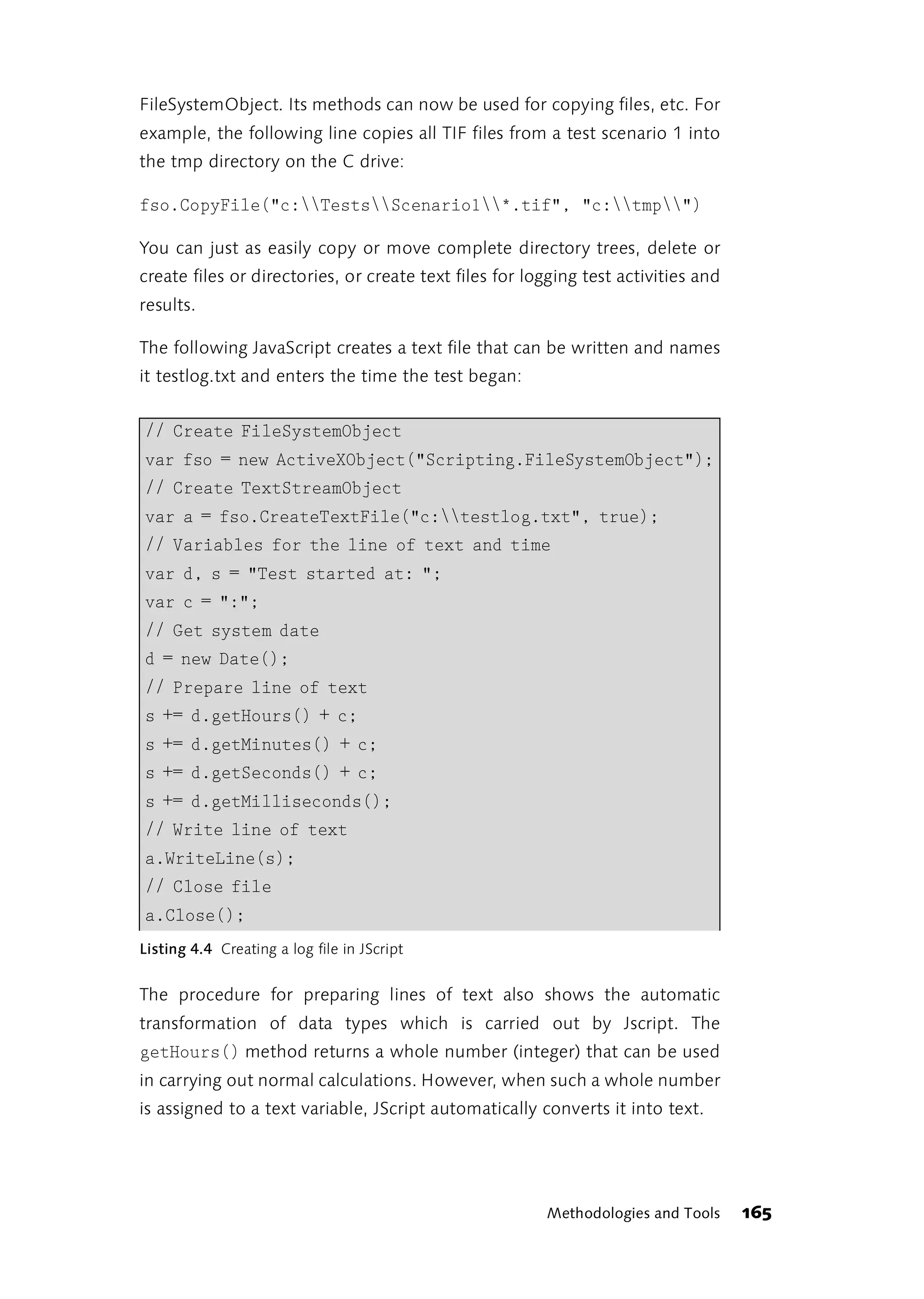FileSystemObject. Its methods can now be used for copying files, etc. For
example, the following line copies all TIF files from a test scenario 1 into
the tmp directory on the C drive:

fso.CopyFile("c:TestsScenario1*.tif", "c:tmp")

You can just as easily copy or move complete directory trees, delete or
create files or directories, or create text files for logging test activities and
results.

The following JavaScript creates a text file that can be written and names
it testlog.txt and enters the time the test began:


// Create FileSystemObject
var fso = new ActiveXObject("Scripting.FileSystemObject");
// Create TextStreamObject
var a = fso.CreateTextFile("c:testlog.txt", true);
// Variables for the line of text and time
var d, s = "Test started at: ";
var c = ":";
// Get system date
d = new Date();
// Prepare line of text
s += d.getHours() + c;
s += d.getMinutes() + c;
s += d.getSeconds() + c;
s += d.getMilliseconds();
// Write line of text
a.WriteLine(s);
// Close file
a.Close();
Listing 4.4 Creating a log file in JScript


The procedure for preparing lines of text also shows the automatic
transformation of data types which is carried out by Jscript. The
getHours() method returns a whole number (integer) that can be used
in carrying out normal calculations. However, when such a whole number
is assigned to a text variable, JScript automatically converts it into text.




                                                        Methodologies and Tools     165
 