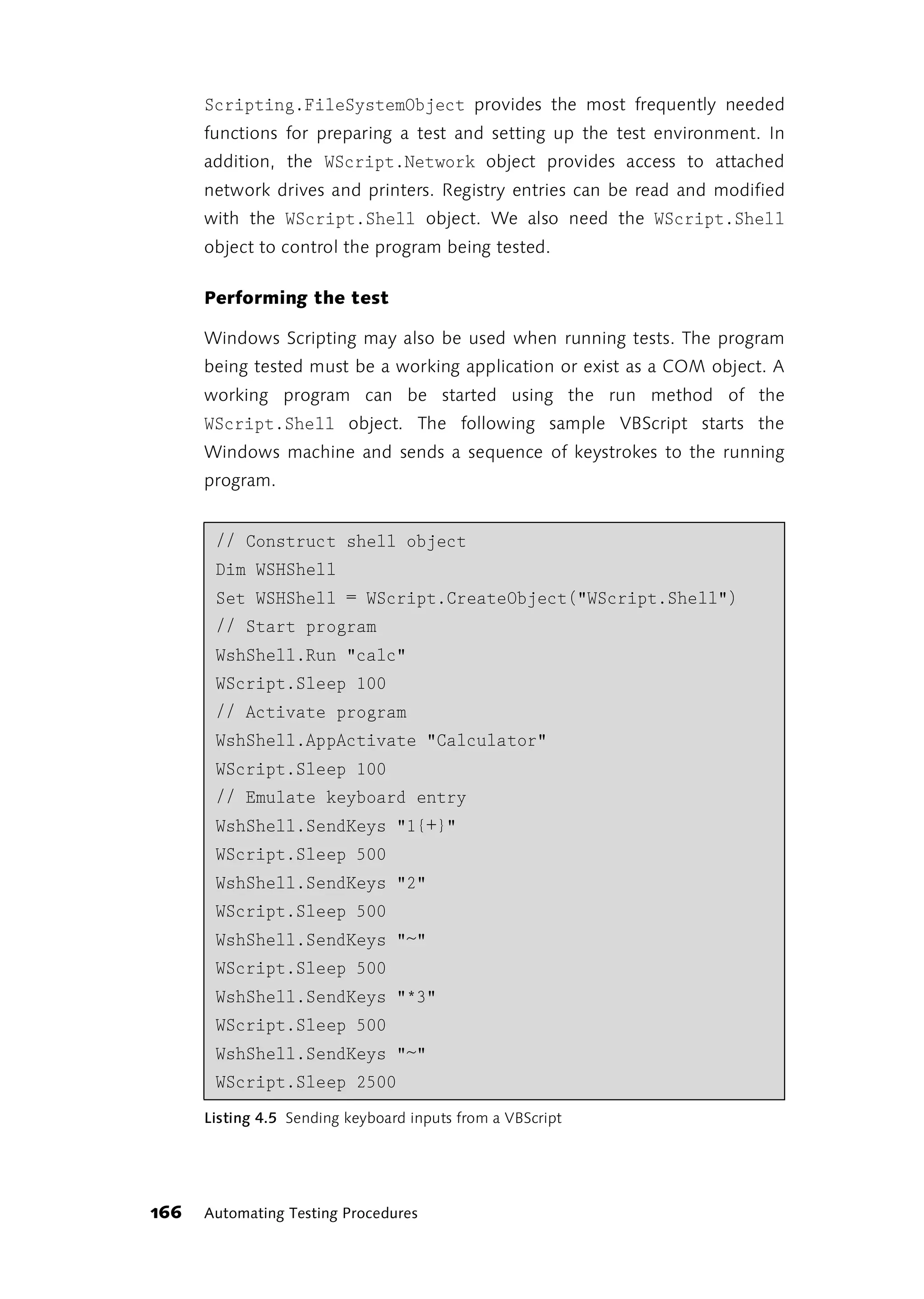 Scripting.FileSystemObject provides the most frequently needed
      functions for preparing a test and setting up the test environment. In
      addition, the WScript.Network object provides access to attached
      network drives and printers. Registry entries can be read and modified
      with the WScript.Shell object. We also need the WScript.Shell
      object to control the program being tested.

      Performing the test

      Windows Scripting may also be used when running tests. The program
      being tested must be a working application or exist as a COM object. A
      working program can be started using the run method of the
      WScript.Shell object. The following sample VBScript starts the
      Windows machine and sends a sequence of keystrokes to the running
      program.


       // Construct shell object
       Dim WSHShell
       Set WSHShell = WScript.CreateObject("WScript.Shell")
       // Start program
       WshShell.Run "calc"
       WScript.Sleep 100
       // Activate program
       WshShell.AppActivate "Calculator"
       WScript.Sleep 100
       // Emulate keyboard entry
       WshShell.SendKeys "1{+}"
       WScript.Sleep 500
       WshShell.SendKeys "2"
       WScript.Sleep 500
       WshShell.SendKeys "~"
       WScript.Sleep 500
       WshShell.SendKeys "*3"
       WScript.Sleep 500
       WshShell.SendKeys "~"
       WScript.Sleep 2500
      Listing 4.5 Sending keyboard inputs from a VBScript




166   Automating Testing Procedures
 