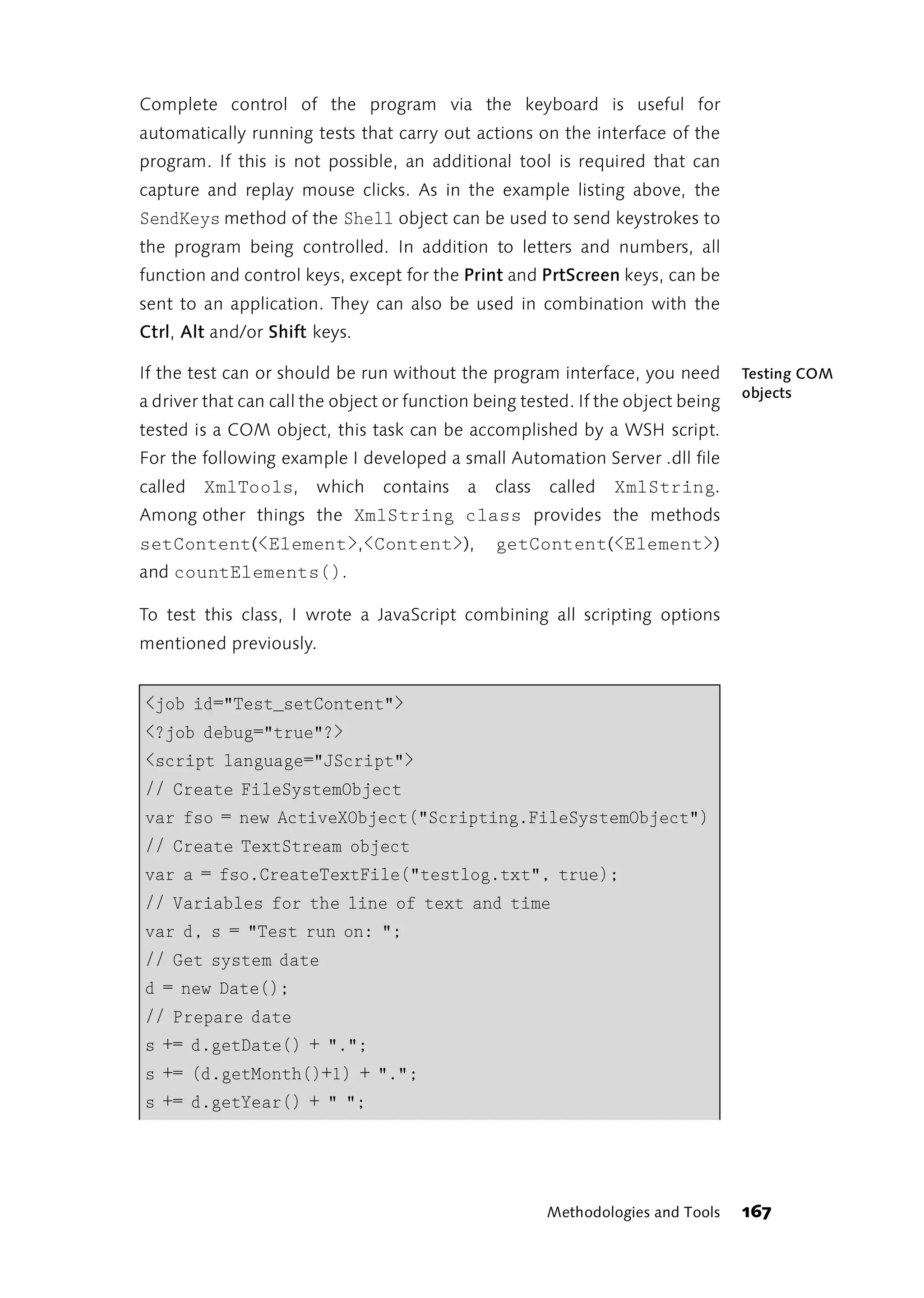 Complete control of the program via the keyboard is useful for
automatically running tests that carry out actions on the interface of the
program. If this is not possible, an additional tool is required that can
capture and replay mouse clicks. As in the example listing above, the
SendKeys method of the Shell object can be used to send keystrokes to
the program being controlled. In addition to letters and numbers, all
function and control keys, except for the Print and PrtScreen keys, can be
sent to an application. They can also be used in combination with the
Ctrl, Alt and/or Shift keys.

If the test can or should be run without the program interface, you need          Testing COM
                                                                                  objects
a driver that can call the object or function being tested. If the object being
tested is a COM object, this task can be accomplished by a WSH script.
For the following example I developed a small Automation Server .dll file
called   XmlTools, which contains a class called                XmlString.
Among other things the XmlString class provides the methods
setContent(<Element>,<Content>),                getContent(<Element>)
and countElements().

To test this class, I wrote a JavaScript combining all scripting options
mentioned previously.


<job id="Test_setContent">
<?job debug="true"?>
<script language="JScript">
// Create FileSystemObject
var fso = new ActiveXObject("Scripting.FileSystemObject")
// Create TextStream object
var a = fso.CreateTextFile("testlog.txt", true);
// Variables for the line of text and time
var d, s = "Test run on: ";
// Get system date
d = new Date();
// Prepare date
s += d.getDate() + ".";
s += (d.getMonth()+1) + ".";
s += d.getYear() + " ";




                                                       Methodologies and Tools    167
 