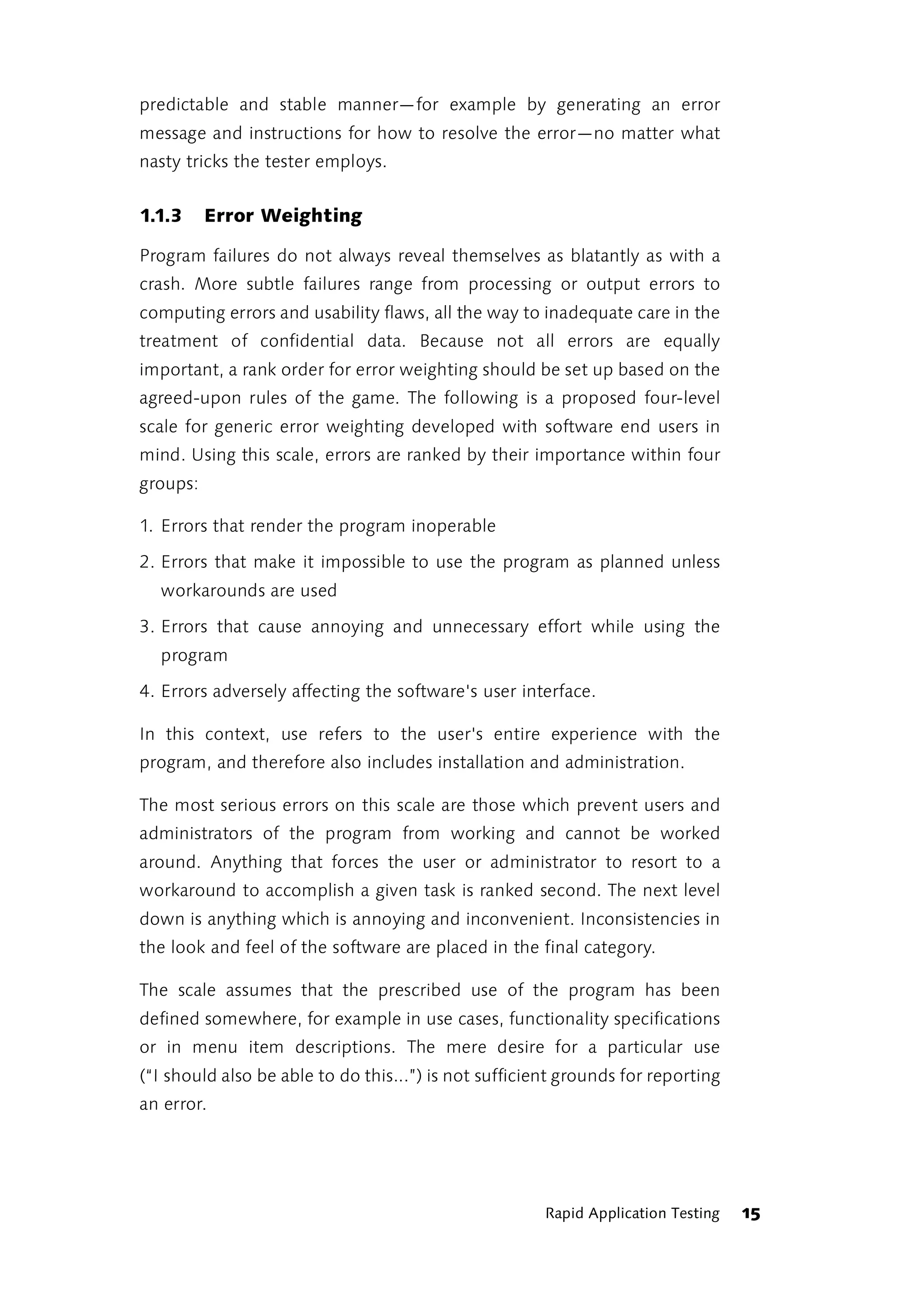 predictable and stable manner—for example by generating an error
message and instructions for how to resolve the error—no matter what
nasty tricks the tester employs.


1.1.3     Error Weighting

Program failures do not always reveal themselves as blatantly as with a
crash. More subtle failures range from processing or output errors to
computing errors and usability flaws, all the way to inadequate care in the
treatment of confidential data. Because not all errors are equally
important, a rank order for error weighting should be set up based on the
agreed-upon rules of the game. The following is a proposed four-level
scale for generic error weighting developed with software end users in
mind. Using this scale, errors are ranked by their importance within four
groups:

1. Errors that render the program inoperable

2. Errors that make it impossible to use the program as planned unless
  workarounds are used

3. Errors that cause annoying and unnecessary effort while using the
  program

4. Errors adversely affecting the software's user interface.

In this context, use refers to the user's entire experience with the
program, and therefore also includes installation and administration.

The most serious errors on this scale are those which prevent users and
administrators of the program from working and cannot be worked
around. Anything that forces the user or administrator to resort to a
workaround to accomplish a given task is ranked second. The next level
down is anything which is annoying and inconvenient. Inconsistencies in
the look and feel of the software are placed in the final category.

The scale assumes that the prescribed use of the program has been
defined somewhere, for example in use cases, functionality specifications
or in menu item descriptions. The mere desire for a particular use
(“I should also be able to do this...”) is not sufficient grounds for reporting
an error.




                                                       Rapid Application Testing   15
 