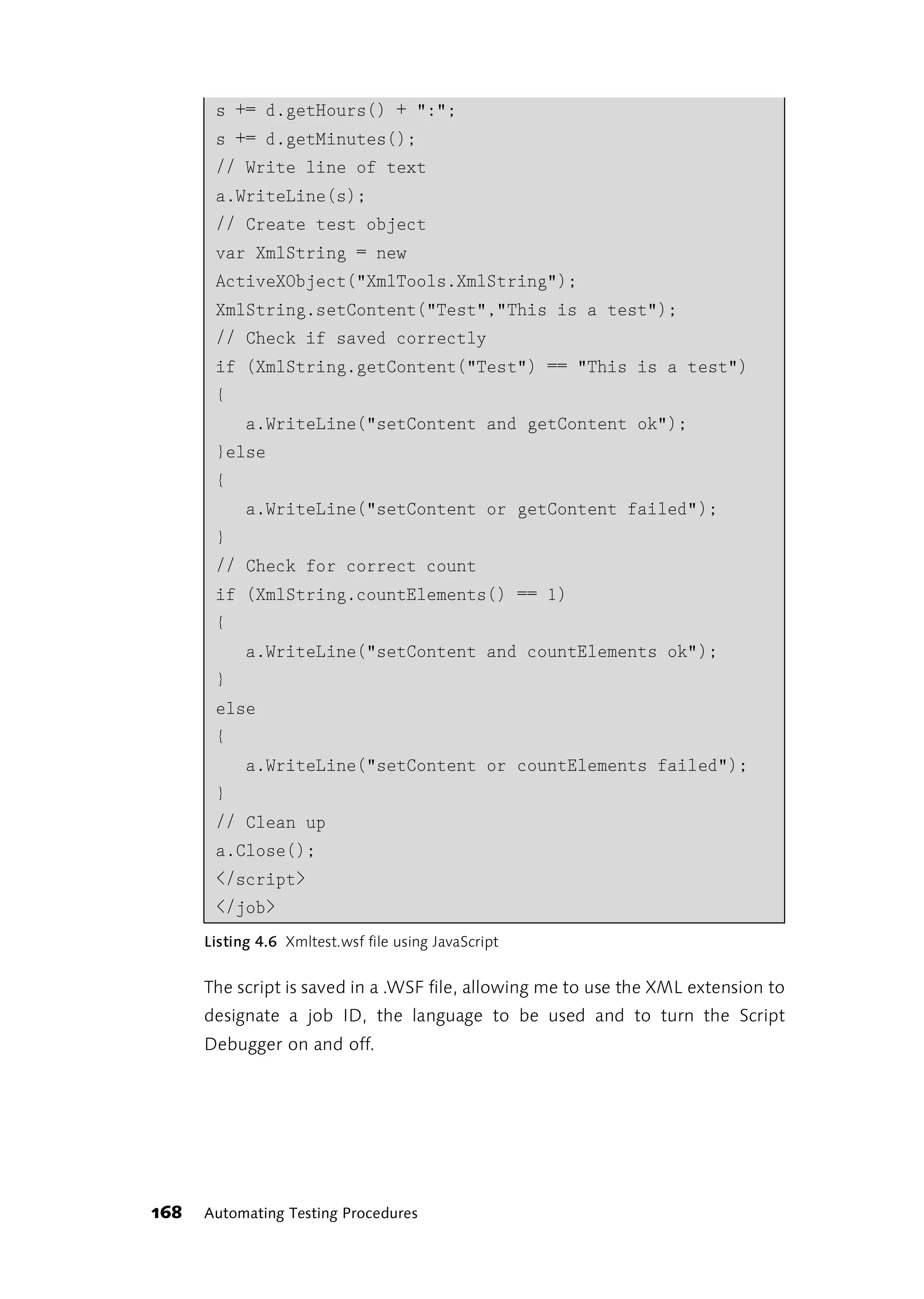 s += d.getHours() + ":";
       s += d.getMinutes();
       // Write line of text
       a.WriteLine(s);
       // Create test object
       var XmlString = new
       ActiveXObject("XmlTools.XmlString");
       XmlString.setContent("Test","This is a test");
       // Check if saved correctly
       if (XmlString.getContent("Test") == "This is a test")
       {
            a.WriteLine("setContent and getContent ok");
       }else
       {
            a.WriteLine("setContent or getContent failed");
       }
       // Check for correct count
       if (XmlString.countElements() == 1)
       {
            a.WriteLine("setContent and countElements ok");
       }
       else
       {
            a.WriteLine("setContent or countElements failed");
       }
       // Clean up
       a.Close();
       </script>
       </job>
      Listing 4.6 Xmltest.wsf file using JavaScript


      The script is saved in a .WSF file, allowing me to use the XML extension to
      designate a job ID, the language to be used and to turn the Script
      Debugger on and off.




168   Automating Testing Procedures
 